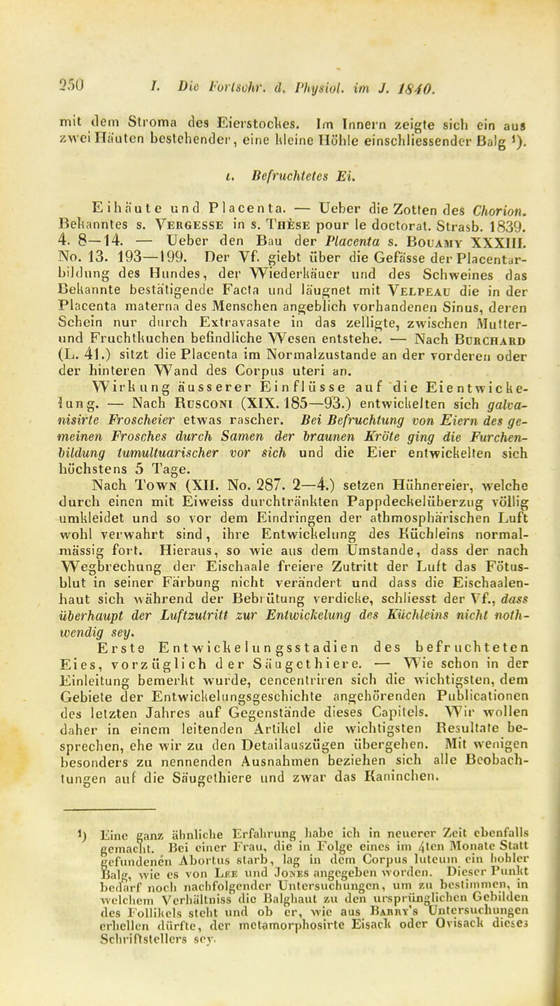mit dem Stroma des Eierstockes. Im Innern zeigte sich ein aus zwei Hjiutcn bestehender, eine hieine Höhle einschliessender ßalg J). i. Befruchtetes Ei. Eihäute und Piacenta. — Ueber die Zotten des Chorion. Bekanntes s. Vergesse in s. These pour le doctorat. Strasb. 1839. 4. 8—14. — Ueber den Bau der Placenta s. Bouamy XXXIII. No. 13. 193—199. Der Vf. giebt über die Gefässe der Placentar- bildnng des Hundes, der Wiederkäuer und des Schweines das Bekannte bestätigende Facta und läugnet mit Velpeaü die in der Placenta materna des Menschen angeblich vorhandenen Sinus, deren Schein nur durch Extravasate in das zelligte, zwischen Mutter- und Fruchthuchen befindliche Wesen entstehe. — Nach Bdrchard (L. 41.) sitzt die Placenta im Normalzustande an der vorderen oder der hinteren Wand des Corpus uteri an. Wirkung äusserer Einflüsse auf die Eientwicke- iung. — Nach Büsconi (XIX. 185—93.) entwickelten sich galva- nisirte Froscheier etwas rascher. Bei Befruchtung von Eiern des ge- meinen Frosches durch Samen der braunen Kröte ging die Furchen- bildung tumultuarischer vor sich und die Eier entwickelten sich höchstens 5 Tage. Nach Town (XII. No. 287. 2—4.) setzen Hühnereier, welche durch einen mit Eiweiss durchtränkten Pappdeckelüberzug völlig umkleidet und so vor dem Eindringen der athmosphärischen Luft wohl verwahrt sind, ihre Entwickelung des Küchleins normal- massig fort. Hieraus, so wie aus dem Umstände, dass der nach Wegbrechung der Eischaale freiere Zutritt der Luft das Fötus- blut in seiner Färbung nicht verändert und dass die Eischaalen- haut sich während der Bebi ütung verdicke, schliesst der Vf., dass überhaupt der Luftzutritt zur Entwickelung des Küchleins nicht not- wendig sey. Erste E n t w i ck e 1 u n g ss t a di e n des befruchteten Eies, vorzüglich der Säugethiere. — Wie schon in der Einleitung bemerkt wurde, cencentriren sich die wichtigsten, dem Gebiete der Entwicklungsgeschichte angehörenden Publicationen des letzten Jahres auf Gegenstände dieses Capitels. Wir wollen daher in einem leitenden Artikel die wichtigsten Resultate be- sprechen, ehe wir zu den Detailauszügen übergeben. Mit wenigen besonders zu nennenden Ausnahmen beziehen sich alle Beobach- tungen auf die Säugethiere und zwar das Kaninchen. Eine ganz ähnliche Erfahrung habe ich in neuerer Zeit ebenfalls gemacht. Bei einer Frau, die in Folge eines im 4lcn Monate Statt gefundenen Abortus starb, lag in dem Corpus luteum ein hohler Balg, wie es von Lee und Joses angegeben worden. Dieser Punkt bedarf noch nachfolgender Untersuchungen, um 7,11 bestimmen, in welchem Vcrhältniss die Balghaut zu den ursprünglichen Gebilden des Follilicls steht und ob er, wie aus Barrys Untersuchungen erhellen dürfte, der metamorphosirte Eisacli oder Ovisaclt dieses Schriftstellers scy.