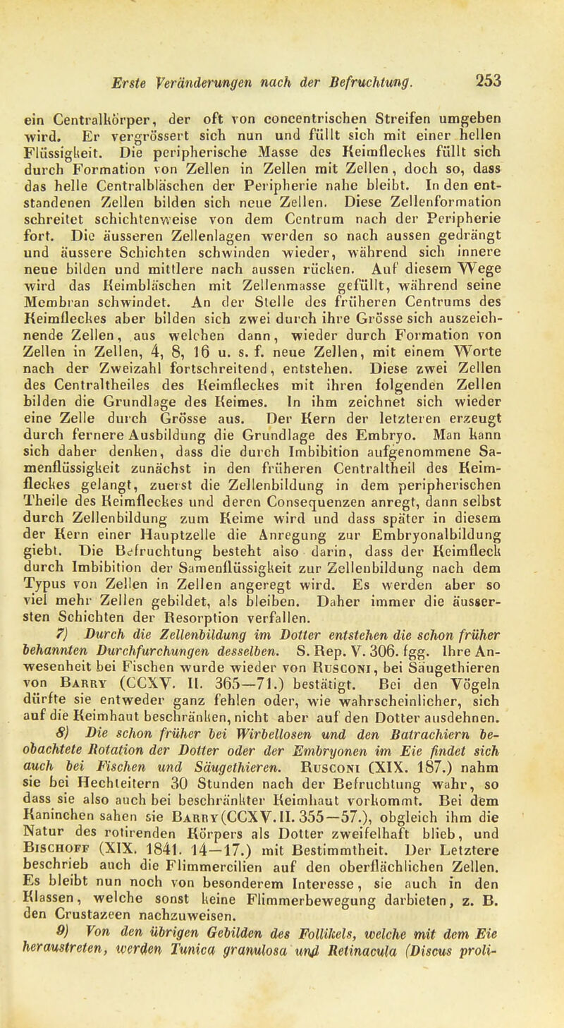 ein Centraikörper, der oft von concentrischen Streifen umgeben ■wird. Er vergrössert sich nun und füllt sich mit einer hellen Flüssigkeit. Die peripherische Masse des Keimfleckes füllt sich durch Formation von Zellen in Zellen mit Zellen, doch so, dass das helle Centraibläschen der Peripherie nahe bleibt. In den ent- standenen Zellen bilden sich neue Zellen. Diese Zellenformation schreitet schichtenweise von dem Centrum nach der Peripherie fort. Die äusseren Zellenlagen werden so nach aussen gedrängt und äussere Schichten schwinden wieder, während sich innere neue bilden und mittlere nach aussen rücken. Auf diesem Wege wird das Keimbläschen mit Zellenmasse gefüllt, während seine Membran schwindet. An der Stelle des früheren Centrums des Keimfleckes aber bilden sich zwei durch ihre Grösse sich auszeich- nende Zellen, aus welchen dann, wieder durch Formation von Zellen in Zellen, 4, 8, 16 u. s. f. neue Zellen, mit einem Worte nach der Zweizahl fortschreitend, entstehen. Diese zwei Zellen des Centraltheiles des Keimfleckes mit ihren folgenden Zellen bilden die Grundlage des Keimes. In ihm zeichnet sich wieder eine Zelle durch Grösse aus. Der Kern der letzteren erzeugt durch fernere Ausbildung die Grundlage des Embryo. Man kann sich daher denken, dass die durch Imbibition aufgenommene Sa- menflüssigkeit zunächst in den früheren Centraltheil des Keim- fleckes gelangt, zuerst die Zellenbildung in dem peripherischen Theile des Keimfleckes und deren Consequenzen anregt, dann selbst durch Zellenbildung zum Keime wird und dass später in diesem der Kern einer Hauptzelle die Anregung zur Embryonalbildung giebt. Die Befruchtung besteht also darin, dass der Keimfleck durch Imbibition der Samenflüssigkeit zur Zellenbildung nach dem Typus von Zellen in Zellen angeregt wird. Es werden aber so viel mehr Zellen gebildet, als bleiben. Daher immer die äusser- sten Schichten der Resorption verfallen. 7) Durch die Zellenbildung im Dotter entstehen die schon früher behannten Durchfurchungen desselben. S. Rep. V. 306. fgg. Ihre An- wesenheit bei Fischen wurde wieder von Rusconi, bei Säugethieren von Barry (CCXV. II. 365—71.) bestätigt. Rei den Vögeln dürfte sie entweder ganz fehlen oder, wie wahrscheinlicher, sich auf die Keimhaut beschränken, nicht aber auf den Dotter ausdehnen. 8) Die schon früher bei Wirbellosen und den Balrachiern be- obachtete Rotation der Dotter oder der Embryonen im Eie findet sich auch bei Fischen und Säugethieren. Rusconi (XIX. 187.) nahm sie bei Hechleitern 30 Stunden nach der Befruchtung wahr, so dass sie also auch bei beschränkter Keimhaut vorkommt. Bei dem Kaninchen sahen sie Barry (CCXV. II. 355—57.), obgleich ihm die Natur des rotirenden Körpers als Dotter zweifelhaft blieb, und Bischoff (XIX. 1841. 14—17.) mit Bestimmtheit. Der Letztere beschrieb auch die Flimmercilien auf den oberflächlichen Zellen. Es bleibt nun noch von besonderem Interesse, sie auch in den Klassen, welche sonst keine Flimmerbewegung darbieten, z. B. den Crustazeen nachzuweisen. 9) Von den übrigen Gebilden des Follikels, welche mit dem Eie heraustreten, werden Tunica gramlosa unß Relinacula (Discus proli-