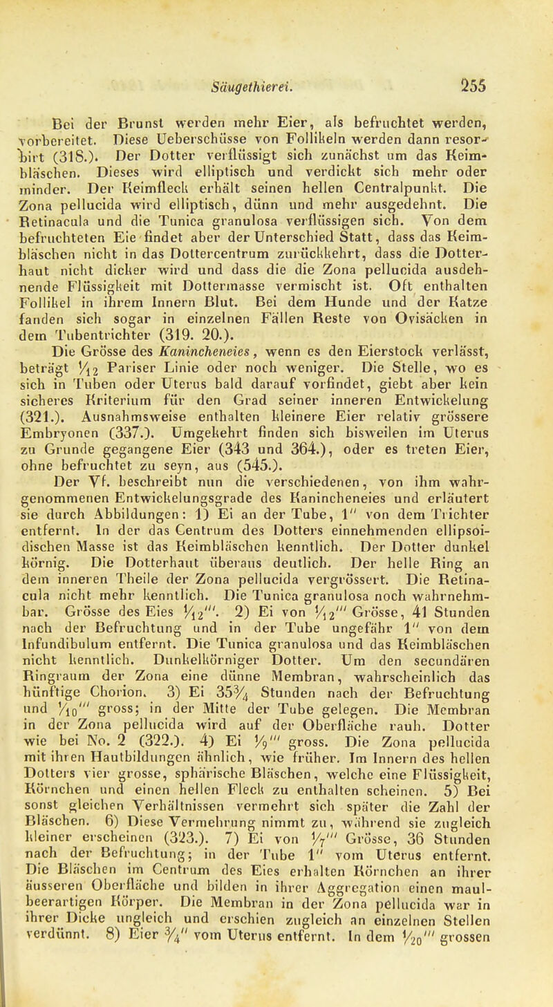 Bei der Brunst werden mehr Eier, als befruchtet werden, vorbereitet. Diese Ueberschiisse von Follikeln werden dann resor- Birt (318.). Der Dotter verflüssigt sich zunächst um das Keim- bläschen. Dieses wird elliptisch und verdickt sich mehr oder minder. Der Keimfleck erhält seinen hellen Centraipunkt. Die Zona pellucida wird elliptisch, dünn und mehr ausgedehnt. Die Betinacula und die Tunica granulosa verflüssigen sich. Von dem befruchteten Eie findet aber der Unterschied Statt, dass das Keim- bläschen nicht in das Doltercentrum zurückkehrt, dass die Dotter- haut nicht dicker wird und dass die die Zona pellucida ausdeh- nende Flüssigkeit mit Dottermasse vermischt ist. Oft enthalten Follikel in ihrem Innern Blut. Bei dem Hunde und der Katze fanden sich sogar in einzelnen Fällen Beste von Ovisäcken in dem Tubentrichter (319. 20.). Die Grösse des Kanincheneies, wenn es den Eierstock verlässt, beträgt Vi2 Pariser Linie oder noch weniger. Die Stelle, wo es sich in Tuben oder Uterus bald darauf vorfindet, giebt aber kein sicheres Kriterium für den Grad seiner inneren Entwicklung (321.). Ausnahmsweise enthalten kleinere Eier relativ grössere Embryonen (337.). Umgekehrt finden sich bisweilen im Ulerus zu Grunde gegangene Eier (343 und 364.), oder es treten Eier, ohne befruchtet zu seyn, aus (545.). Der Vf. beschreibt nun die verschiedenen, von ihm wahr- genommenen Entwickelungsgrade des Kanincheneies und erläutert sie durch Abbildungen: 1) Ei an der Tube, 1 von dem Trichter entfernt. In der das Centrum des Dotters einnehmenden ellipsoi- dischen Masse ist das Keimbläschen kenntlich. Der Dotter dunkel körnig. Die Dotterhaut überaus deutlich. Der helle Bing an dem inneren Theile der Zona pellucida vergrössert. Die Betina- cula nicht mehr kenntlich. Die Tunica granulosa noch wahrnehm- bar. Grösse des Eies 1/i2'- 2) Ei von »/i2' Grösse, 4l Stunden nach der Befruchtung und in der Tube ungefähr 1 von dem lnfundibulum entfernt. Die Tunica granulosa und das Keimbläschen nicht kenntlich. Dunkelkörniger Dotter. Um den secundären Bingraum der Zona eine dünne Membran, wahrscheinlich das hünftige Chorion. 3) Ei 35% Stunden nach der Befruchtung und Vi0' gross; in der Mitte der Tube gelegen. Die Membran in der Zona pellucida wird auf der Oberfläche rauh. Dotter wie bei No. 2 (322.). 4) Ei V9' gross. Die Zona pellucida mit ihren Hautbildungcn ähnlich, wie früher. Im Innern des hellen Dotters vier grosse, sphärische Bläschen, welche eine Flüssigkeit, Körnchen und einen hellen Fleck zu enthalten scheinen. 5) Bei sonst gleichen Verhältnissen vermehrt sich später die Zahl der Bläschen. 6) Diese Vermehrung nimmt zu, während sie zugleich kleiner erscheinen (323.). 7) Ei von ty' Grosse, 36 Stunden nach der Befruchtung; in der Tube 1 vom Uterus entfernt. Die Bläschen im Centrum des Eies erhalten Körnchen an ihrer äusseren Oberfläche und bilden in ihrer Aggregation einen maul- beerartigen Körper. Die Membran in der Zona pellucida war in ihrer Dicke ungleich und erschien zugleich an einzelnen Stellen verdünnt. 8) Eier 3/4 vom Uterus entfernt. In dem W grossen