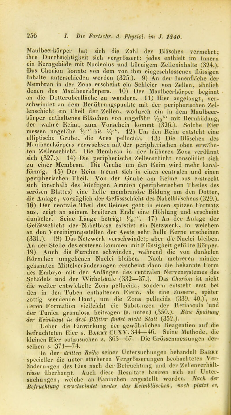 Maulbeerhörper hat sich die Zahl der Bläschen vermehrt; ihre Durchsichtigkeit sich vergrössert: jedes enthielt im Innern ein Kerngebilde mit Nucleolus und körnigem Zelleninhalte (324.). Das Chorion konnte von dem von ihm eingeschlossenen flüssigen Inhalte unterschieden werden (325.). 9) An der Innenfläche der Membran in der Zona erscheint ein Schieier von Zellen, ähnlich denen des Maulbeerkörpers. 10) Der Maulbeerkörper beginnt an die Dotteroberflä'che zu wandern. 11) Hier angelangt, ver- schwindet an dem Berührungspunkte mit der peripherischen Zel- lenschicht ein Theil der Zellen, wodurch ein in dem Maulbeer- kÖrper enthaltenes Bläschen von ungefähr '/so' m't Kernbildung, der wahre Keim, zum Vorschein kommt (326.). Solche Eier messen ungefähr Y6' bis '/7'. 12) Um den Keim entsteht eine elliptische Grube, die Area pellucida. 13) Die Bläschen des Maulbeerkörpers verwachsen mit der peripherischen oben erwähn- ten Zellenschicht. Die Membran in der früheren Zona verdünnt sich (327.)- 14) Die peripherische Zellenschicht consolidirt sich zu einer Membran. Die Grube um den Keim wird mehr kanal- förmig. 15) Der Keim trennt sich in einen centralen und einen peripherischen Theil. Von der Grube am Keime aus erstreckt sich innerhalb des künftigen Amnion (peripherischen Theiles des serösen Blattes) eine helle membranöse Bildung um den Dotter, die Anlage, vorzüglich der Gefässschicht des Nabelbläschens (329.). 16) Der centrale Theil des Keimes geht in einen spitzen Fortsatz aus, zeigt an seinem breiteren Ende eine Höhlung und erscheint dunkeler. Seine Länge beträgt V^o'. 17) An der Anlage der Gefässschicht der Nabelblase existirt ein Netzwerk, in welchem an den Vereinigungsstellen der Aeste sehr helle Kerne erscheinen (331.)' 18) Das Netzwerk verschwindet; aber die Nuclei bleiben. An der Stelle des ersteren kommen mit Flüssigkeit gefüllte Körper. 19) Auch die Furchen schwinden, während die von dunkelen Körnchen umgebenen Nuclei bleiben. Nach mehreren minder gekannten Mittelveränderungen erscheint dann die bekannte Form des Embryo mit den Anfängen des centralen Nervensystemes des Schädels und der Wirbelsäule (332—37.). Das Chorion ist nicht die weiter entwickelte Zona pellucida, sondern entsteht erst bei den in den Tuben enthaltenen Eiern, als eine äussere, später zottig werdende Haut, um die Zona pellucida (339. 40.), zu deren Formation vielleicht die Substanzen der Ketinacula 'und der Tunica granulosa beitragen (s. unten) (350.). Eine Spaltung der Keimhaut in drei Blätter findet nicht Statt (352.). Ucber die Einwirkung der gewöhnlichen Reagentien auf die befruchteten Eier s. Barry CCXV. 344—46. Seine Methode, die kleinen Eier aufzusuchen s. 365—67. Die Grössenmessungen der- selben s. 371—74. In der dritten Reihe seiner Untersuchungen behandelt Barry specieller die unter stärkeren Vergrösserungen beobachteten Ver- änderungen des Eies nach der Befruchtung und der Zellcnverhnlt- nisse überhaupt. Auch diese Resultate basiren sich auf Unter- suchungen, welche an Kaninchen angestellt worden. Nach der Befruchtung verschwindet weder das Keimbläschen, noch platzt es,