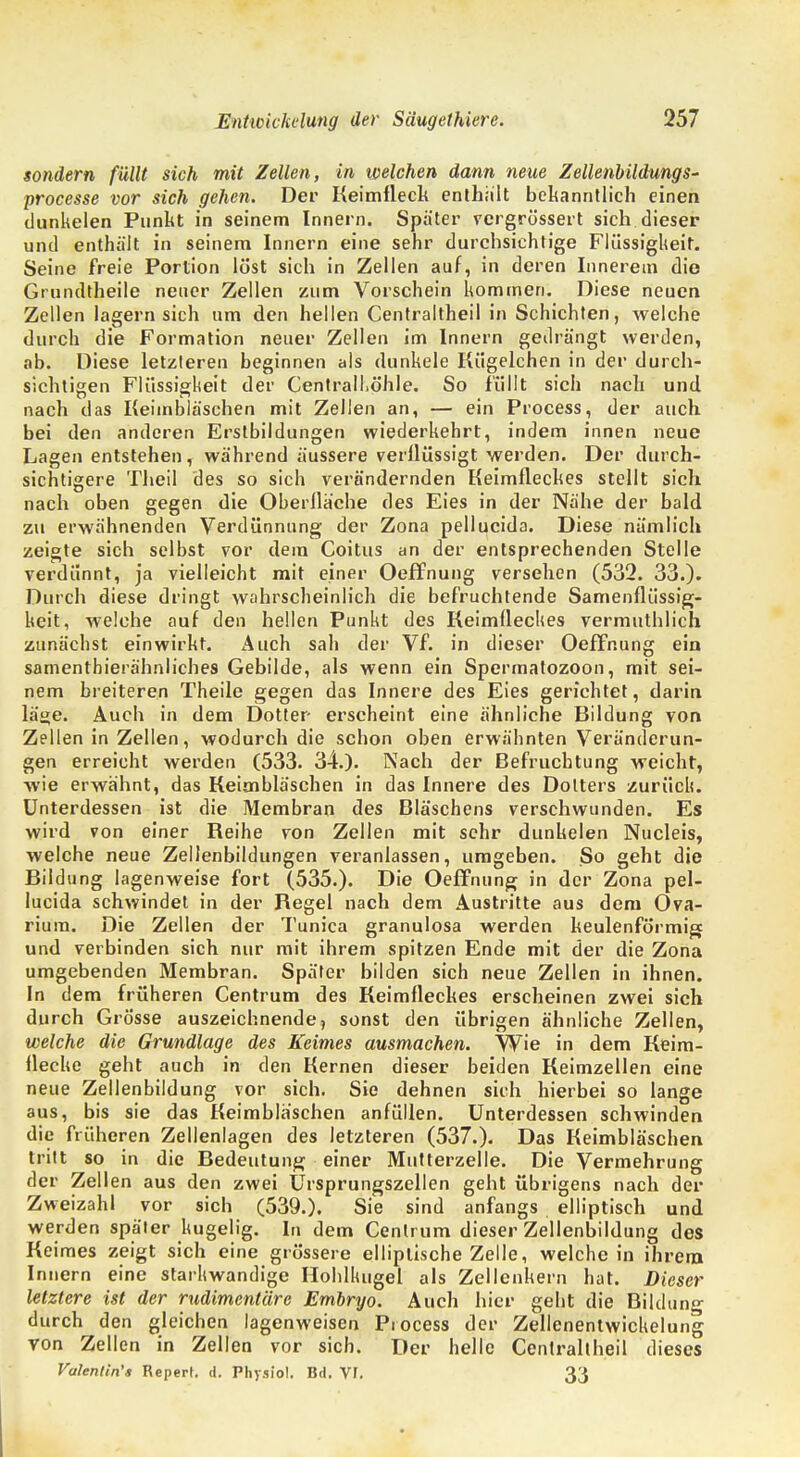 sondern füllt sich mit Zellen, in welchen dann neue Zellenbildung s- processe vor sich gehen. Der Keimfleck enthalt bekanntlich einen dunkelen Punkt in seinem Innern. Später vergrössert sich dieser und enthält in seinem Innern eine sehr durchsichtige Flüssigkeit. Seine freie Portion löst sich in Zellen auf, in deren Innerem die Grundtheile neuer Zellen zum Vorschein kommen. Diese neuen Zellen lagern sich um den hellen Centraltheil in Schichten, welche durch die Formation neuer Zellen im Innern gedrängt werden, ab. Diese letzleren beginnen als dunkele Kügelchen in der durch- sichtigen Flüssigkeit der Centrall.öhle. So füllt sich nach und nach das Keimbläschen mit Zellen an, — ein Process, der auch bei den anderen Erstbildungen wiederkehrt, indem innen neue Lagen entstehen, während äussere verllüssigt werden. Der durch- sichtigere Theil des so sich verändernden Keimfleckes stellt sich nach oben gegen die Oberfläche des Eies in der Nähe der bald zu erwähnenden Verdünnung der Zona pellucida. Diese nämlich zeigte sich selbst vor dem Coitus an der entsprechenden Stelle verdünnt, ja vielleicht mit einer Oeffnung versehen (532. 33.). Durch diese dringt wahrscheinlich die befruchtende Samenflüssig- keit, welche auf den hellen Punkt des Keimlleckes vermuthlich zunächst einwirkt. Auch sah der Vf. in dieser Oeffnung ein samenthierähnliches Gebilde, als wenn ein Spermatozoon, mit sei- nem breiteren Theile gegen das Innere des Eies gerichtet, darin lä«e. Auch in dem Dotter- erseheint eine ähnliche Bildung von Zellen in Zellen, wodurch die schon oben erwähnten Veränderun- gen erreicht werden (533. 34.). Nach der Befruchtung weicht, wie erwähnt, das Keimbläschen in das Innere des Dotters zurück. Unterdessen ist die Membran des Bläschens verschwunden. Es wird von einer Reihe von Zellen mit sehr dunkelen Nucleis, welche neue Zellenbildungen veranlassen, umgeben. So geht die Bildung lagenweise fort (535.). Die Oeffnung in der Zona pel- lucida schwindet in der Regel nach dem Austritte aus dem Ova- riura. Die Zellen der Tunica granulosa werden keulenförmig und verbinden sich nur mit ihrem spitzen Ende mit der die Zona umgebenden Membran. Später bilden sich neue Zellen in ihnen. In dem früheren Centrum des Keimfleckes erscheinen zwei sich durch Grösse auszeichnende, sonst den übrigen ähnliche Zellen, welche die Grundlage des Keimes ausmachen. Wie in dem Keim- Hecke geht auch in den Kernen dieser beiden Keimzellen eine neue Zellenbildung vor sich. Sie dehnen sich hierbei so lange aus, bis sie das Keimbläschen anfüllen. Unterdessen schwinden die früheren Zellenlagen des letzteren (537.). Das Keimbläschen tritt so in die Bedeutung einer Mutterzelle. Die Vermehrung der Zellen aus den zwei Ursprungszellen geht übrigens nach der Zweizahl vor sich (539.). Sie sind anfangs elliptisch und werden später kugelig. In dem Cenlrum dieser Zellenbildung des Keimes zeigt sich eine grössere elliptische Zelle, weichein ihrem Innern eine starkwandige Hohlkugel als Zellenkern hat. Dieser letztere ist der rudimentäre Embryo. Auch hier geht die Bildung durch den gleichen lagenweisen Process der Zellenentwickelung von Zellen in Zellen vor sich. Der helle Centraltheil dieses Valentin'» Repert. d. Physiol. Bd. Vf. 33