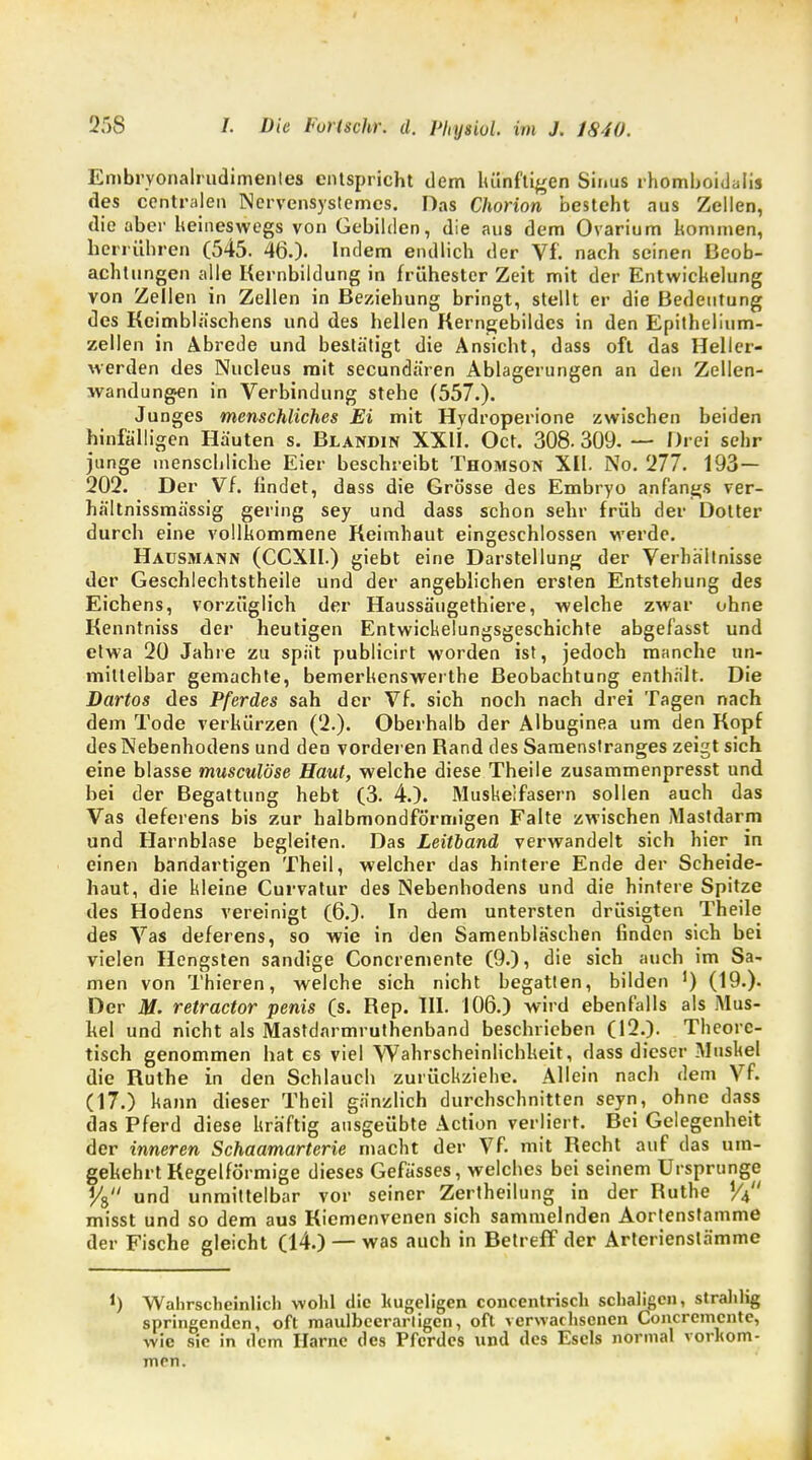 Embrvonalrudimenles entspricht dem künftigen Sinus rhomboidal des centralen Nervensystemes. Das Chorion besteht aus Zellen, die aber keineswegs von Gebilden, die aus dem Ovarium kommen, herführen (545. 46.)- Indem endlich der Vf. nach seinen Beob- achtungen alle Kernbildung in frühester Zeit mit der Entwicklung von Zellen in Zellen in Beziehung bringt, stellt er die Bedeutung des Keimbläschens und des hellen Kerngebildes in den Epithelium- zellen in Abrede und bestätigt die Ansicht, dass oft das Heller- werden des Nucleus mit secundä'ren Ablagerungen an den Zellen- wandungen in Verbindung stehe (557.). Junges menschliches Ei mit Hydroperione zwischen beiden hinfälligen Häuten s. Blandin XXH. Oct. 308. 309. — Drei sehr junge menschliche Eier beschreibt Thomson XII. No. 277. 193 — 202. Der Vf. findet, dass die Grösse des Embryo anfangs ver- hältnissmässig gering sey und dass schon sehr früh der Dotter durch eine vollkommene Keimhaut eingeschlossen werde. Hausmann (CCXII.) giebt eine Darstellung der Verhältnisse der Geschlechtstheile und der angeblichen ersten Entstehung des Eichens, vorzüglich der Haussäugethiere, welche zwar ohne Kenntniss der heutigen Entwickelungsgeschichte abgefasst und etwa 20 Jahre zu spät publicirt worden ist, jedoch manche un- mittelbar gemachte, bemerkenswerthe Beobachtung enthält. Die Dartos des Pferdes sah der Vf. sich noch nach drei Tagen nach dem Tode verkürzen (2.). Oberhalb der Albuginea um den Kopf des Nebenhodens und den vorderen Rand des Samenstranges zeigt sich eine blasse musculöse Haut, welche diese Theile zusammenpresst und bei der Begattung hebt (3. 4.). Muskelfasern sollen auch das Vas deferens bis zur halbmondförmigen Falte zwischen Mastdarm und Harnblase begleiten. Das Leitland verwandelt sich hier in einen bandartigen Theil, welcher das hintere Ende der Scheide- haut, die kleine Curvatur des Nebenhodens und die hintere Spitze des Hodens vereinigt (6.). In dem untersten drüsigten Theile des Vas deferens, so wie in den Samenbläschen finden sich bei vielen Hengsten sandige Concremente (9.), die sich auch im Sa- men von Thieren, welche sich nicht begatten, bilden ') (19.). Der M. retractor penis (s. Rep. III. 106.) wird ebenfalls als Mus- kel und nicht als Mastdarmrutnenband beschrieben (12.). Theore- tisch genommen hat es viel Wahrscheinlichkeit, dass dieser Muskel die Ruthe in den Schlauch zurückziehe. Allein nach dem Vf. (17.) kann dieser Theil gänzlich durchschnitten seyn, ohne dass das Pferd diese kräftig ausgeübte Action verliert. Bei Gelegenheit der inneren Schaamarterie macht der Vf. mit Recht auf das um- gekehrt Kegelförmige dieses Gefässes, welches bei seinem Ursprünge y8 und unmittelbar vor seiner Zertheilung in der Ruthe W misst und so dem aus Kiemenvenen sich sammelnden Aortenstamme der Fische gleicht (14.) — was auch in Betreff der Arterienslämme J) Wahrscheinlich wohl die hügeligen concentrisch schaligen, strahlig springenden, oft maulbeerarligen, oft verwachsenen Concremente, wie sie in dem Harne des Pferdes und des Esels normal vorkom- men.
