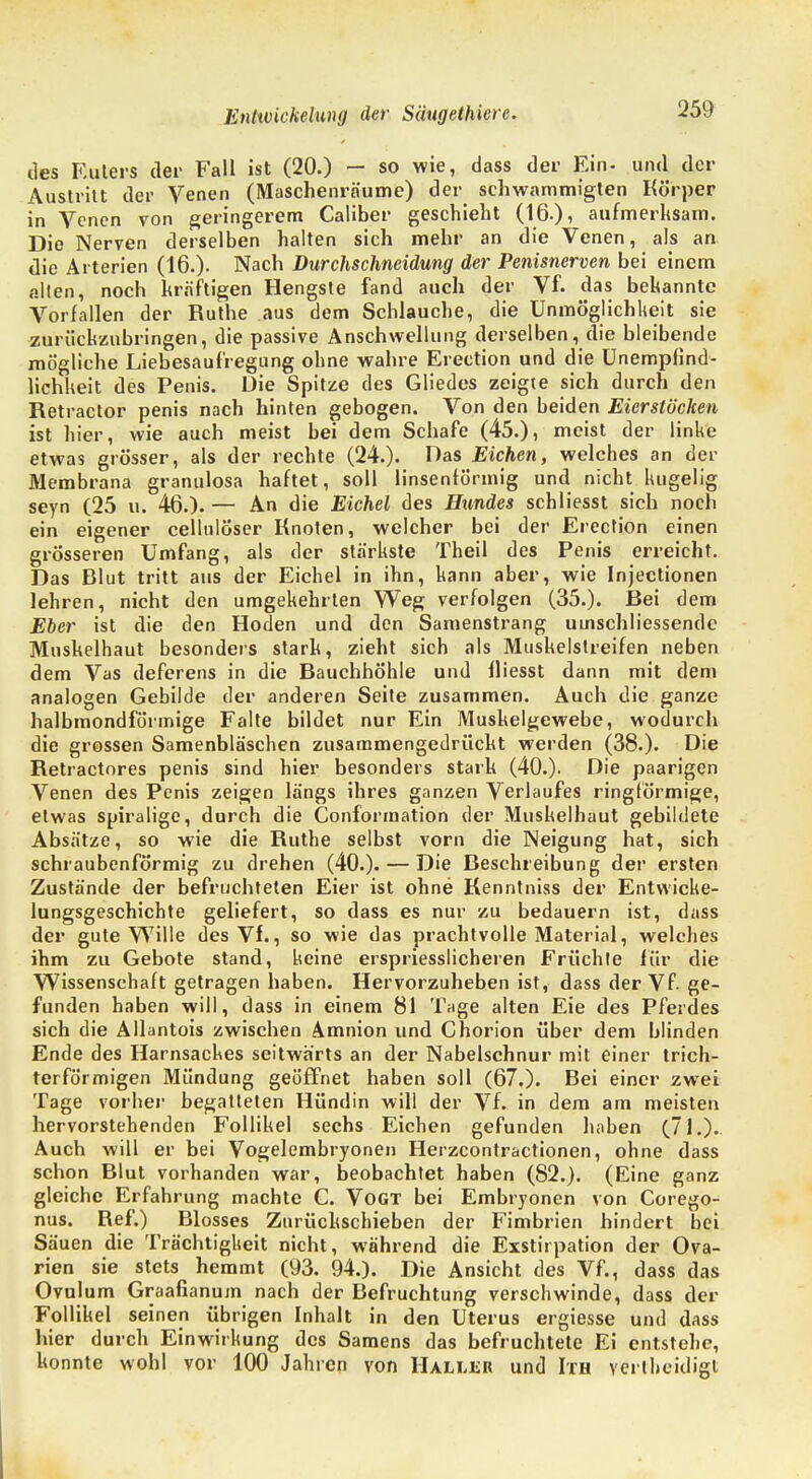 des Eulers der Fall ist (20.) — so wie, dass der Ein- und der Austritt der Venen (Maschenräume) der schwammigten Körper in Venen von geringerem Caüber geschieht (16.), aufmerksam. Die Nerven derselben halten sich mehr an die Venen, als an die Arterien (16.). Nach Durchschneidung der Penisnerven bei einem alten, noch kräftigen Hengste fand auch der Vf. das bekannte Vorfallen der Ruthe aus dem Schlauche, die Unmöglichkeit sie zurückzubringen, die passive Anschwellung derselben, die bleibende mögliche Liebesaufregung ohne wahre Erection und die Unempfind- lichheit des Penis. Die Spitze des Gliedes zeigte sich durch den Retractor penis nach hinten gebogen. Von den beiden Eierstöcken ist hier, wie auch meist bei dem Schafe (45.), meist der linke etwas grösser, als der rechte (24.). Das Eichen, welches an der Membrana granulosa haftet, soll linsenförmig und nicht kugelig seyn (25 u. 46.). — An die Eichel des Hundes schliesst sich noch ein eigener cellulöser Knoten, welcher bei der Erection einen grösseren Umfang, als der stärkste Theil des Penis erreicht. Das Blut tritt aus der Eichel in ihn, kann aber, wie Injectionen lehren, nicht den umgekehrten Weg verfolgen (35.). Bei dem Eber ist die den Hoden und den Samenstrang umschliessende Muskelhaut besonders stark, zieht sich als Muskelslreifen neben dem Vas deferens in die Bauchhöhle und fliesst dann mit dem analogen Gebilde der anderen Seite zusammen. Auch die ganze halbmondförmige Falte bildet nur Ein Muskelgewebe, wodurch die grossen Samenbläschen zusammengedrückt werden (38.). Die Retractores penis sind hier besonders stark (40.). Die paarigen Venen des Penis zeigen längs ihres ganzen Verlaufes ringförmige, etwas spiralige, durch die Conformation der Muskelhaut gebildete Absätze, so wie die Ruthe selbst vorn die Neigung hat, sich schraubenförmig zu drehen (40.). — Die Beschreibung der ersten Zustände der befruchteten Eier ist ohne Kenntniss der Entwicke- lungsgeschichte geliefert, so dass es nur zu bedauern ist, dass der gute Wille des Vf., so wie das prachtvolle Material, welches ihm zu Gebote stand, keine erspriesslicheren Früchte für die Wissenschaft getragen haben. Hervorzuheben ist, dass der Vf. ge- funden haben will, dass in einem 81 Tage alten Eie des Pferdes sich die Allantois zwischen Amnion und Chorion über dem blinden Ende des Harnsackes seitwärts an der Nabelschnur mit einer trich- terförmigen Mündung geöffnet haben soll (67.). Bei einer zwei Tage vorher begatteten Hündin will der Vf. in dem am meisten hervorstehenden Follikel sechs Eichen gefunden haben (71.). Auch will er bei Vogelembryonen Herzcontractionen, ohne dass schon Blut vorhanden war, beobachtet haben (82.). (Eine ganz gleiche Erfahrung machte C. Vogt bei Embryonen von Corego- nus. Ref.) Blosses Zurückschieben der Fimbrien hindert bei Säuen die Trächtigkeit nicht, während die Exstirpation der Ova- rien sie stets hemmt (93. 94.). Die Ansicht des Vf., dass das Ovulum Graafianum nach der Befruchtung verschwinde, dass der Follikel seinen übrigen Inhalt in den Uterus ergiesse und dass hier durch Einwirkung des Samens das befruchtete Ei entstehe, konnte wohl vor 100 Jahren von Haller und Ith vertheidigt