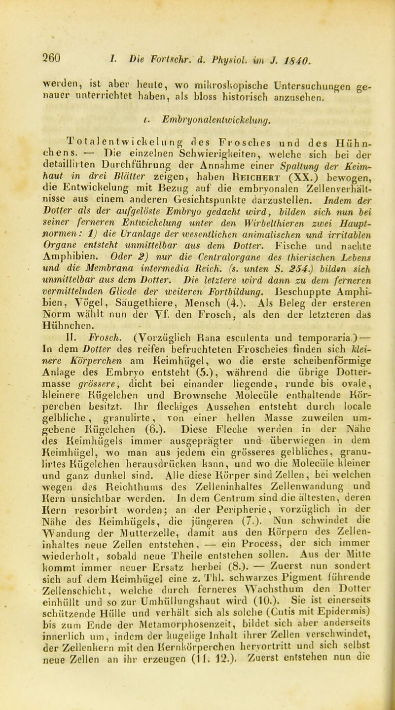 werden, ist aber heule, wo mikroskopische Untersuchungen ge- nauer unterrichtet haben, als bloss historisch anzusehen. i. Embryonalenlwickclung. Totalentwickelung des Frosches und des Hühn- chens. — Die einzelnen Schwierigkeiten, welche sich bei der detailliiten Durchführung der Annahme einer Spaltung der Keirr^ haut in drei Blätter zeigen, haben Reichert (XX.) bewogen, die Entwicklung mit Bezug auf die embryonalen Zellenverhält- nisse aus einem anderen Gesichtspunkte darzustellen. Indem der Dotter als der aufgelöste Embryo gedacht wird, bilden sich nun bei seiner ferneren Entwicklung unter den Wirbelthieren zwei Haupt- normen : 1) die ür anläge der wesentlichen animalischen und irritablen Organe entsteht unmittelbar aus dem Dotter. Fische und nackte Amphibien. Oder 2) nur die Cenlralorgane des thierischen Lebens und die Membrana intermedia Reich, (s. unten S. 254.) bilden sieh unmittelbar aus dem Dotter. Die letztere wird dann zu dem ferneren vermittelnden Gliede der weiteren Fortbildung. Beschuppte Amphi- bien, Vögel, Säugelhiere, Mensch (4.). Als Beleg der ersteren Norm wählt nun der Vf. den Frosch, als den der letzteren das Hühnchen. II. Frosch. (Vorzüglich Rana esculenta und temporaria.)— In dem Dotter des reifen befruchteten Froscheies finden sich klei- nere Körperchen am Keimhügel, wo die erste scheibenförmige Anlage des Embryo entsieht (5.), während die übrige Dotter- masse grössere, dicht bei einander liegende, runde bis ovale, kleinere Kügelchen und Brownsche Molecüle enthallende Kör- perchen besitzt. Ihr fleckiges Aussehen entsteht durch locale gelbliche, granulirte, von einer hellen Masse zuweilen um- gebene Kügelchen (6.). Diese Flecke werden in der Nähe des Keimhügels immer ausgeprägter und überwiegen in dem Keimhügel, wo man aus jedem ein grösseres gelbliches, granu- lirtes Kügelchen herausdrücken kann, und wo die Molecüle kleiner und ganz dunkel sind. Alle diese Körper sind Zellen, bei welchen wegen des Reichlhums des Zelleninhaltes Zellenwandung und Kern unsichtbar werden. In dem Centrum sind die ältesten, deren Kern resorbirt worden; an der Peripherie, vorzüglich in der Nähe des Keimhügels, die jüngeren (7.). Nun schwindet die Wandung der Mutterzelle, damit aus den Körpern des Zellen- inhaltes neue Zellen entstehen, — ein Process, der sich immer wiederholt, sobald neue Theile entstehen sollen. Aus der Mitte kommt immer neuer Ersatz herbei (8.). — Zuerst nun sondert sich auf dem Keimhügel eine z. Tbl. schwarzes Pigment führende Zellenschicht, welche durch ferneres Wachsthum den Dotter einhüllt und so zur Umhüllungshaut wird (10.). Sie ist einerseits schützende Hülle und verhält sich als solche (Cutis mit Epidermis) bis zum Ende der Metamorphosenzeit, bildet sich aber anderseits innerlich um, indem der kugelige Inhalt ihrer Zellen verschwindet, der Zellenkern mit den Kernkörperchen hervortritt und sich selbst