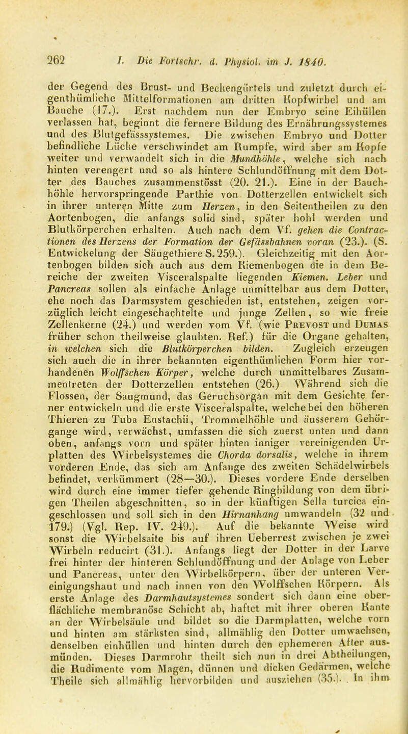 der Gegend des Brust- und Beckengürtels und zuletzt durch ei- genthümliehe Miltelformationcn am dritten Kopfwirbel und am Bauche (17.). Erst nachdem nun der Embryo seine Eihüllen verlassen hat, beginnt die fernere Bildung des Ernährungssystemes und des Blutgefässsystemes. Die zwischen Embryo und Dotter befindliche Lüche verschwindet am Bumpfe, wird aber am Kopfe weiter und verwandelt sich in die Mundhöhle, welche sich nach hinten verengert und so als hintere Schlundöffnung mit dem Dot- ter des Bauches zusammenstösst (20. 21.). Eine in der Bauch- höhle hervorspringende Parthie von Dotterzellen entwickelt sich in ihrer unteren Mitte zum Herzen, in den Seitentheilen zu den Aortenbogen, die anfangs solid sind, später hohl werden und Blutkörperchen erhalten. Auch nach dem Vf. gehen die Contrac- tionen des Herzens der Formation der Gefässbahnen voran (23.). (S. Entwicklung der Säugethiere S.259.). Gleichzeitig mit den Aor- tenbogen bilden sich auch aus dem Kiemenbogen die in dem Be- reiche der zweiten Visceralspalte liegenden Kiemen. Leber und Pancreas sollen als einfache Anlage unmittelbar aus dem Dotter, ehe noch das Darmsystem geschieden ist, entstehen, zeigen vor- züglich leicht eingeschachtelte und junge Zellen, so wie freie Zellenkerne (24.) und werden vom Vf. (wie Prevost und Dumas früher schon theilweise glaubten. Kef.) für die Organe gehalten, in welchen sich die Blutkörperchen bilden. Zugleich erzeugen sich auch die in ihrer bekannten eigenthümlichen Form hier vor- handenen Wölfischen Körper, welche durch unmittelbares Zusam- mentreten der Dotterzellen entstehen (26.) Während sich die Flossen, der Saugmund, das Geruchsorgan mit dem Gesichte fer- ner entwickeln und die erste Visceralspalte, welche bei den höheren Thieren zu Tuba Eustachii, Trommelhöhle und äusserem Gehör- gange wird, verwächst, umfassen die sich zuerst unten und dann oben, anfangs vorn und später hinten inniger vereinigenden Ur- platten des Wirbelsystemes die Chorda dorsalis, welche in ihrem vorderen Ende, das sich am Anfange des zweiten Schädelwirbels befindet, verkümmert (28—30.). Dieses vordere Ende derselben wird durch eine immer tiefer gehende Bingbildung von dem übri- gen Theilen abgeschnitten, so in der künftigen Sella turcica ein- geschlossen und soll sich in den Hirnanhang umwandeln (32 und 179.) (Vgl. Bep. IV. 249.). Auf die bekannte Weise wird sonst die Wirbelsaite bis auf ihren Ueberrest zwischen je zwei Wirbeln reducirt (31.)- Anfangs liegt der Dotter in der Larve frei hinter der hinteren Schlundöffnung und der Anlage von Leber und Pancreas, unter den Wirbelkörpern, über der unteren Ver- einigungshaut und nach innen von den Wolffschen Körpern. Als erste Anlage des Darmhautsystemcs sondert sich dann eine ober- flächliche membranöse Schicht ab, haftet mit ihrer oberen Kante an der Wirbelsäule und bildet so die Darmplatten, welche vorn und hinten am stärksten sind, allmählig den Dotter umwachsen, denselben einhüllen und hinten durch den ephemeren After aus- münden. Dieses Darmrohr thcilt sich nun in drei Abtheilungen, die Rudimente vom Magen, dünnen und dicken Gedärmen, welche Theile sich allmählig hervorbilden und ausziehen (35.). In ihm