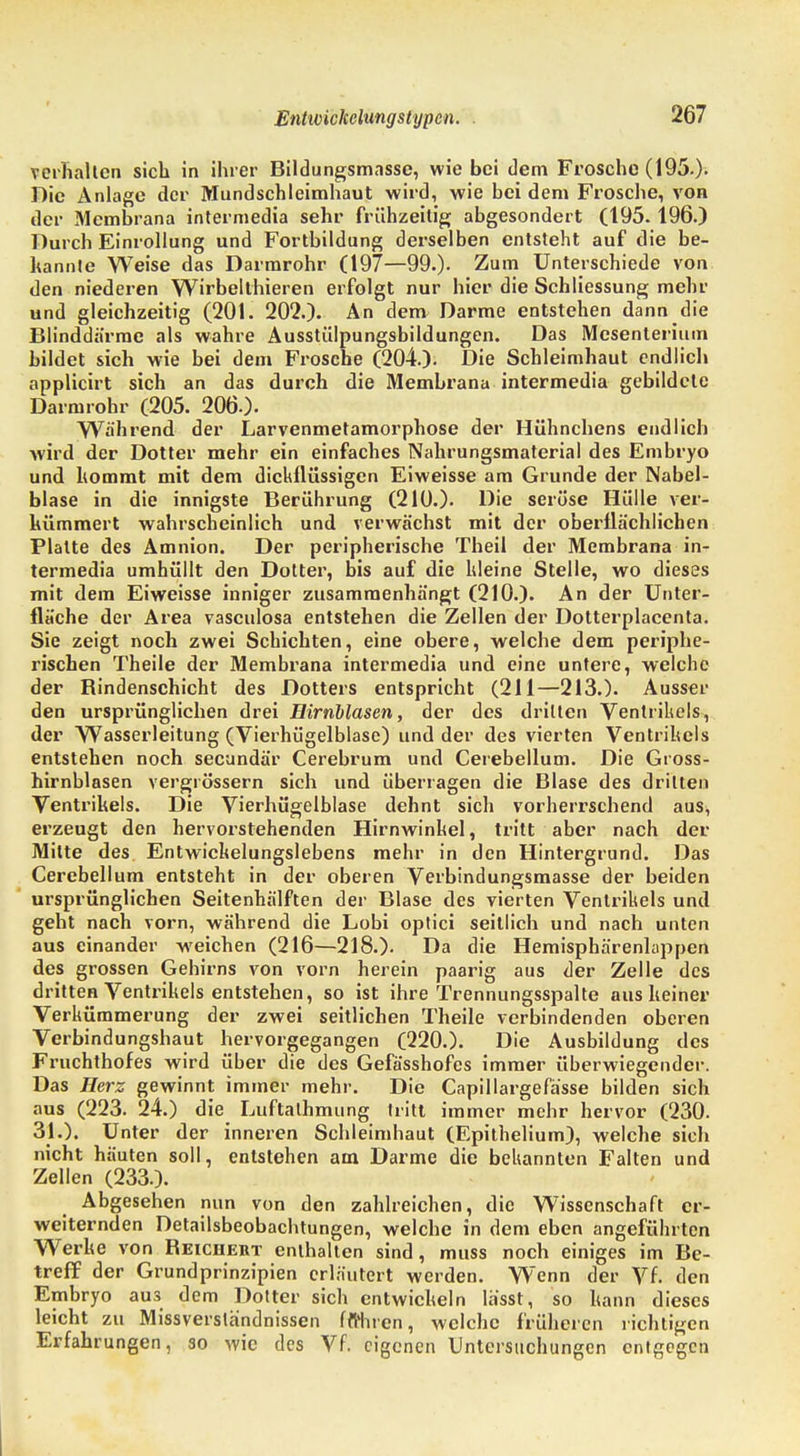 verhalten sich in ihrer Bildungsmasse, wie bei dem Frosche (195.)- Dic Anlage der Mundschleimhaut wird, wie bei dem Frosche, von der Membrana intermedia sehr frühzeitig abgesondert (195. 196.) Durch Einrollung und Fortbildung derselben entsteht auf die be- kannte Weise das Darmrohr (197—99.). Zum Unterschiede von den niederen Wirbelthieren erfolgt nur hier die Schliessung mehr und gleichzeitig (201. 202.). An dem Darme entstehen dann die Blinddärme als wahre Ausstülpungsbildungen. Das Mesenterium bildet sich wie bei dem Frosche (204.). Die Schleimhaut endlich applicirt sich an das durch die Membrana intermedia gebildete Darmrohr (205. 206.). Während der Larvenmetamorphose der Hühnchens endlich wird der Dotter mehr ein einfaches Nahrungsmaterial des Embryo und kommt mit dem dickflüssigen Eiweisse am Grunde der Nabel- blase in die innigste Berührung (210.). Die seröse Hülle ver- kümmert wahrscheinlich und verwächst mit der oberflächlichen Platte des Amnion. Der peripherische Theil der Membrana in- termedia umhüllt den Dotter, bis auf die kleine Stelle, wo dieses mit dem Eiweisse inniger zusammenhängt (210.). An der Unter- fläche der Area vasculosa entstehen die Zellen der Dotterplacenta. Sie zeigt noch zwei Schichten, eine obere, welche dem periphe- rischen Theile der Membrana intermedia und eine untere, welche der Rindenschicht des Dotters entspricht (211—213.). Ausser den ursprünglichen drei Eirnblasen, der des dritten Ventrikels, der Wasserleitung (Vierhügelblase) und der des vierten Ventrikels entstehen noch secundär Cerebrum und Cerebellum. Die Gioss- hirnblasen vergrössern sich und überragen die Blase des dritten Ventrikels. Die Vierhügelblase dehnt sich vorherrschend aus, erzeugt den hervorstehenden Hirnwinkel, tritt aber nach der Mitte des Entwickelungslebens mehr in den Hintergrund. Das Cerebellum entsteht in der oberen Verbindungsmasse der beiden ursprünglichen Seitenhälften der Blase des vierten Ventrikels und geht nach vorn, während die Lobi optici seitlich und nach unten aus einander weichen (216—218.). Da die Hemisphärenlappen des grossen Gehirns von vorn herein paarig aus der Zelle des dritten Ventrikels entstehen, so ist ihre Trennungsspalte aus keiner Verkümmerung der zwei seitlichen Theile verbindenden oberen Verbindungshaut hervorgegangen (220.). Die Ausbildung des Fruchthofes wird über die des Gefässhofcs immer überwiegender. Das Herz gewinnt immer mehr. Die Capillargefässe bilden sich aus (223. 24.) die Luftathmung tritt immer mehr hervor (230. 31.). Unter der inneren Schleimhaut (Epithelium), welche sich nicht häuten soll, entstehen am Darme die bekannten Falten und Zellen (233.). Abgesehen nun von den zahlreichen, die Wissenschaft er- weiternden Detailsbeobachtungen, welche in dem eben angeführten Werke von Reichert enthalten sind, muss noch einiges im Be- treff der Grundprinzipien erläutert werden. Wenn der Vf. den Embryo aus dem Dotter sich entwickeln lässt, so kann dieses leicht zu Missverständnissen ftfhren, welche früheren richtigen Erfahrungen, so wie des Vf. eigenen Untersuchungen entgegen