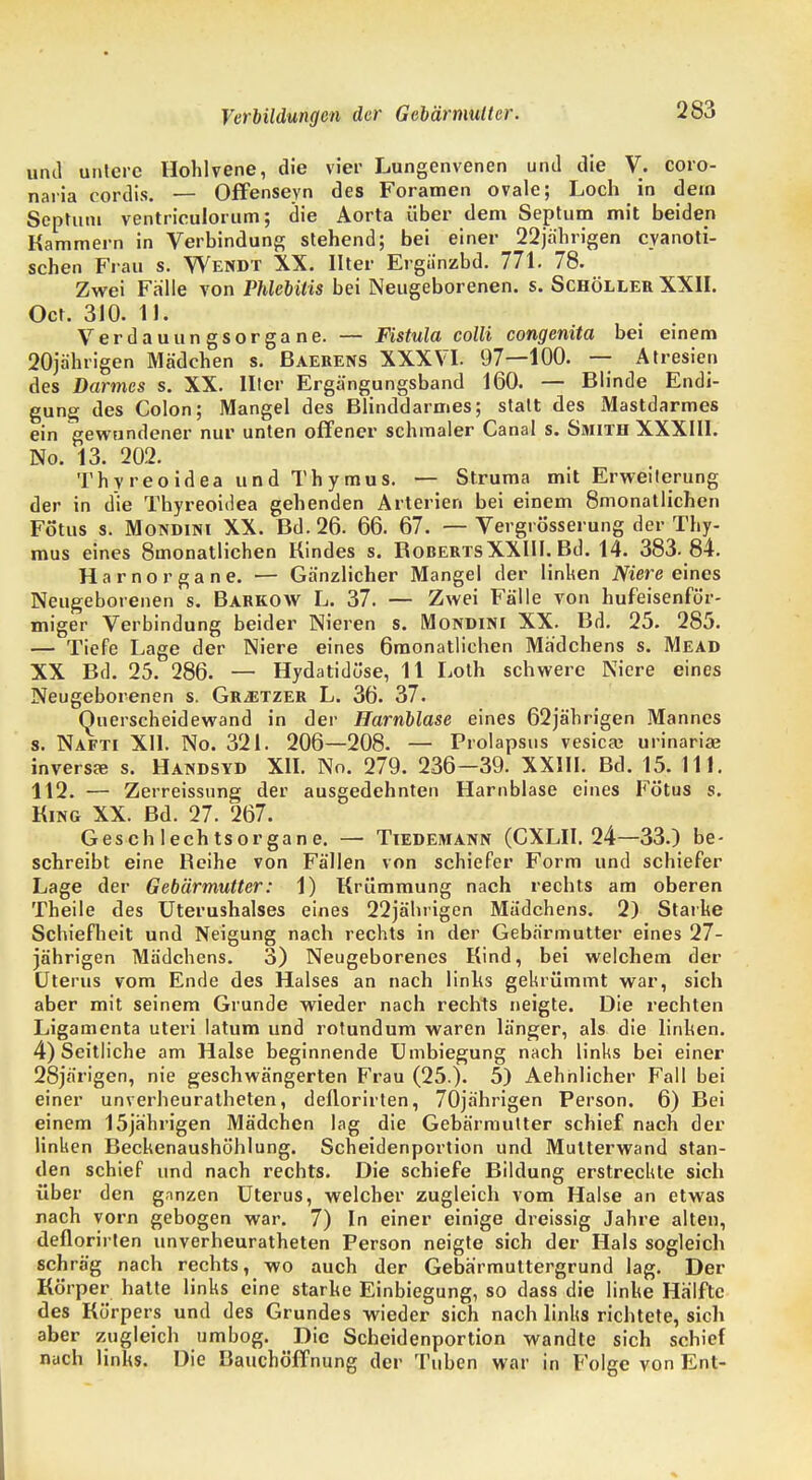 Verladungen der Gebärmutter. und untere Hohlvene, die vier Lungenvenen und die V. coro- naria cordis. — Offenseyn des Foramen ovale; Loch in dem Septum ventriculorum; die Aorta über dem Septum mit beiden Kammern in Verbindung stehend; bei einer 22jährigen eyanoti- schen Frau s. Wendt XX. Ilter Ergünzbd. 771. 78. Zwei Fälle von Phlebitis bei Neugeborenen, s. Schöller XXII. Oct. 310. IL Verdauungsorgane. — Fistula colli congenita bei einem 20jährigen Mädchen s. Baerens XXXVI. 97—100. — Atresien des Darmes s. XX. Ilter Ergängungsband 160. — Blinde Endi- gung des Colon; Mangel des Blinddarmes; statt des Mastdarmes ein gewundener nur unten offener schmaler Canal s. Smith XXXIII. No. 13. 202. Thyreoidea und Thymus. — Struma mit Erweiterung der in die Thyreoidea gehenden Arterien bei einem 8monatlichen Fötus s. Mondini XX. Bd. 26. 66. 67. — Vergrösserung der Thy- mus eines 8monatlichen Kindes s. KobertsXXIII. Bd. 14. 383- 84. Harnorgane. — Gänzlicher Mangel der linken Niere eines Neugeborenen s. Barkow L. 37. — Zwei Fälle von hufeisenför- miger Verbindung beider Nieren s. Mondini XX. Bd. 25. 285. — Tiefe Lage der Niere eines 6monatlichen Madchens s. Mead XX Bd. 25. 286. — Hydatidöse, 11 Loth schwere Niere eines Neugeborenen s. Gr^etzer L. 36. 37. GUierscheidewand in der Harnblase eines 62jährigen Mannes s. Nafti XII. No. 321. 206—208. — Prolapsus vesica? urinaria? inversa? s. Handsyd XII. No. 279. 236—39. XXIII. Bd. 15. III. 112. — Zerreissung der ausgedehnten Harnblase eines Fötus s. King XX. Bd. 27. 267. Geschlechtsorgane. — Tiedemann (CXLII. 24—33.) be- schreibt eine Beihe von Fällen von schiefer Form und schiefer Lage der Gebärmutter: 1) Krümmung nach rechts am oberen Theile des Uterushalses eines 22jährigen Mädchens. 2) Starke Schiefheit und Neigung nach rechts in der Gebärmutter eines 27- jährigen Mädchens. 3) Neugeborenes Kind, bei welchem der Uterus vom Ende des Halses an nach links gekrümmt war, sich aber mit seinem Grunde wieder nach rechts neigte. Die rechten Ligamenta uteri latum und rotundum waren länger, als die linken. 4) Seitliche am Halse beginnende Umbiegung nach links bei einer 28järigen, nie geschwängerten Frau (25.). 5) Aehnlicher Fall bei einer unverheuratheten, deflorirten, 70jährigen Person. 6) Bei einem 15jährigen Mädchen lag die Gebärmutter schief nach der linken Beckenaushöhlung. Scheidenportion und Mutterwand stan- den schief und nach rechts. Die schiefe Bildung erstreckte sich über den ganzen Uterus, welcher zugleich vom Halse an etwas nach vorn gebogen war. 7) In einer einige dreissig Jahre alten, deflorirten unverheuratheten Person neigte sich der Hals sogleich schräg nach rechts, wo auch der Gebärmuttergrund lag. Der Körper hatte links eine starke Einbiegung, so dass die linke Hälfte des Körpers und des Grundes wieder sich nach links richtete, sich aber zugleich umbog. Die Scheidenportion wandte sich schief nach links. Die Bauchöffnung der Tuben war in Folge von Ent-