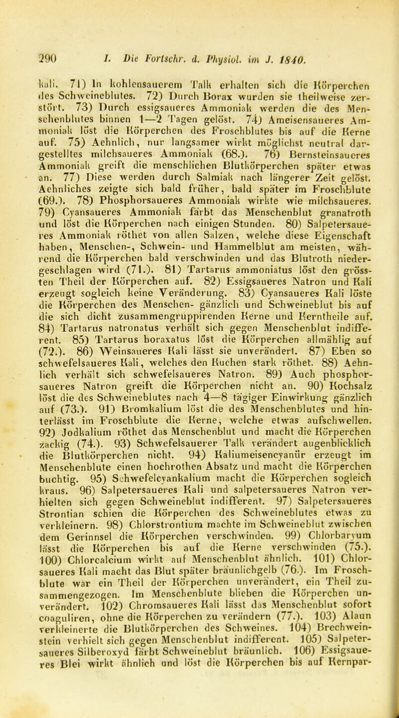 hali. 71) In kohlensauerem Talk erhalten sich die Körperchen <les Schweineblutes. 72) Durch Borax wurden sie theilweise zer- stört. 73) Durch essigsaueres Ammoniak werden die des Men- schenbildes binnen 1—2 Tagen gelöst. 74) Ameisensaueres Am- moniak löst die Körperchen des Froschblutes bis auf die Kerne auf. 75) Aehnlich, nur langsamer wirkt möglichst neutral dar- gestelltes milchsaueres Ammoniak (68.). 76) Bernsteinsaueres Ammoniak greift die menschlichen Blutkörperchen später etwas an. 77) Diese werden durch Salmiak nach längerer Zeit gelöst. Aehnliches zeigte sich bald früher, bald später im Froschblute (69.). 78) Phosphorsaueres Ammoniak wirkte wie milchsaueres. 79) Cyansaueres Ammoniak färbt das Menschenblut granatroth und löst die Körperchen nach einigen Stunden. 80) Salpetersaue- res Ammoniak röthet von allen Salzen, welche diese Eigenschaft haben, Menschen-, Schwein- und Hammelblut am meisten, wäh- rend die Körperchen bald verschwinden und das Blutroth nieder- geschlagen wird (71.). 81) Tartarus ammoniatus löst den gröss- ten Theil der Körperchen auf. 82) Essigsaueres Natron und Kali erzeugt sogleich keine Veränderung. 83) Cyansaueres Kali löste die Körperchen des Menschen- gänzlich und Schweineblut bis auf die sich dicht zusammengruppirenden Kerne und Kerntheile auf. 84) Tartarus natronatus verhält sich gegen Menschenblut indiffe- rent. 85) Tartarus boraxatus löst die Körperchen allmählig auf (72.). 86) Weinsaueres Kali lässt sie unverändert. 87) Eben so schwefelsaueres Kali, welches den Kuchen stark röthet. 88) Aehn- lich verhält sich schwefelsaueres Natron. 89) Auch phosphor- saueres Natron greift die Körperchen nicht an. 90) Kochsalz löst die des Schweineblutes nach 4—8 tägiger Einwirkung gänzlich auf (73.). 91) Bromkalium löst die des Menschenblutes und hin- terlässt im Froschblute die Kerne, welche etwas aufschwellen. 92) Jodkalium röthet das Menschenblut und macht die Körperchen zackig (74.). 93) Schwefelsauerer Talk verändert augenblicklich die Blutkörperchen nicht. 94) Kaliumeisencyanür erzeugt im Menschenblute einen hochrothen Absatz und macht die Körperchen buchtig. 95) Schwefelcyankalium macht die Körperchen sogleich kraus. 96) Salpetersaueres Kali und salpetersaueres Natron ver- hielten sich gegen Schweineblut indifferent. 97) Salpetersaueres Strontian schien die Körperchen des Schweineblutes etwas zu verkleinern. 98) Chlorstrontium machte im Schweineblut zwischen dem Gerinnsel die Körperchen verschwinden. 99) Chlorbaryum lässt die Körperchen bis auf die Kerne verschwinden (75.). 100) Chlorcalcium wirkt auf Menschenblut ähnlich. 101) Chlor- saueres Kali macht das Blut später bräunlichgelb (76.)- Im Frosch- blute war ein Theil der Körperchen unverändert, ein Theil zu- sammengezogen. Im Menschenblute blieben die Körperchen un- verändert. 102) Chrorasauei es Kali lässt das Menschenblut sofort coaguliren, ohne die Körperchen zu verändern (77.). 103) Alaun verkleinerte die Blutkörperchen des Schweines. 104) Brechwein- stein verhielt sich gegen Menschenblut indifferent. 105) Salpeter- saueres Silberoxyd färbt Schweineblut bräunlich. 106) Essigsaue- res Blei wirkt ähnlich und löst die Körperchen bis auf Kernpar-