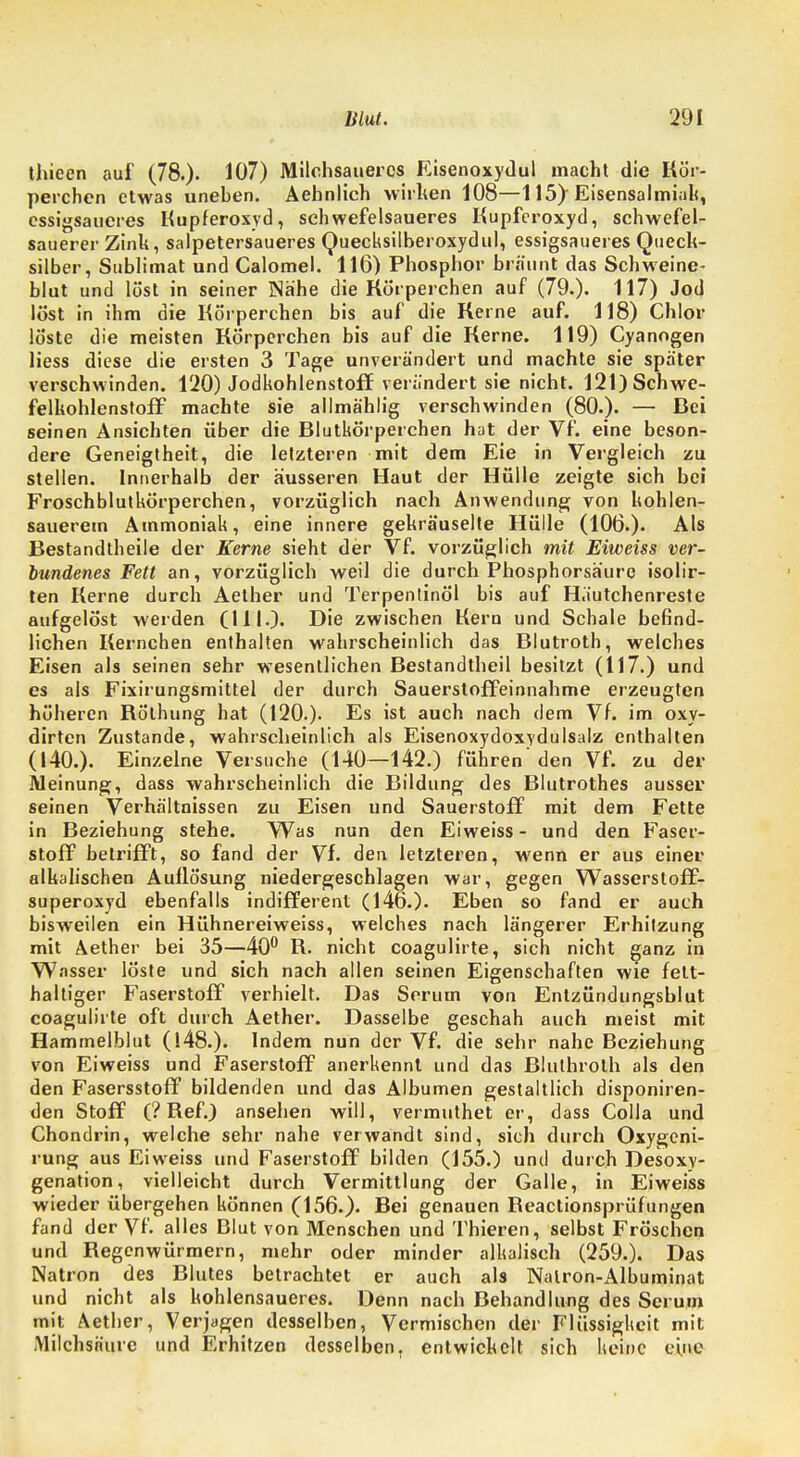 thieen auf (78.). 107) Milchsauercs Eisenoxydul macht die Kör- perchen etwas uneben. Aehnlich wirken 108—115)'Eisensalmiak, essigsaueres Kupferoxyd, schwefelsaueres Kupferoxyd, schwefel- sauerer Zink, salpetersaueres Quecksilberoxydul, essigsaueres Queck- silber, Sublimat und Calomel. 116) Phosphor bräunt das Schweine- blut und löst in seiner Nähe die Körperchen auf (79.). 117) Jod löst in ihm die Körperchen bis auf die Kerne auf. 118) Chlor löste die meisten Körperchen bis auf die Kerne. 119) Cyanogen Hess diese die ersten 3 Tage unverändert und machte sie später verschwinden. 120) Jodkohlenstoff verändert sie nicht. 121) Schwe- felkohlenstoff machte sie allmählig verschwinden (80.). — Bei seinen Ansichten über die Blutkörperchen hat der Vf. eine beson- dere Geneigtheit, die letzteren mit dem Eie in Vergleich zu stellen. Innerhalb der äusseren Haut der Hülle zeigte sich bei Froschblutkörperchen, vorzüglich nach Anwendung von kohlen- sauerem Ammoniak, eine innere gekräuselte Hülle (106.). Als Bestandtheile der Kerne sieht der Vf. vorzüglich mit Eiweiss ver- bundenes Fett an, vorzüglich weil die durch Phosphorsäure isolir- ten Kerne durch Aether und Terpentinöl bis auf Häutchenreste aufgelöst werden (III.). Die zwischen Kern und Schale befind- lichen Kernchen enthalten wahrscheinlich das Blutroth, welches Eisen als seinen sehr wesentlichen Bestandtheil besitzt (117.) und es als Fixirungsmittel der durch Sauerstoffeinnahme erzeugten höheren Röthung hat (120.). Es ist auch nach dem Vf. im oxy- dirten Zustande, wahrscheinlich als Eisenoxydoxydulsalz enthalten (140.). Einzelne Versuche (140—142.) führen'den Vf. zu der Meinung, dass wahrscheinlich die Bildung des Blutrothes ausser seinen Verhältnissen zu Eisen und Sauerstoff mit dem Fette in Beziehung stehe. Was nun den Eiweiss - und den Faser- stoff betrifft, so fand der Vf. den letzteren, wenn er aus einer alkalischen Auflösung niedergeschlagen war, gegen Wasserstoff- superoxyd ebenfalls indifferent (146.). Eben so fand er auch bisweilen ein Hühnereiweiss, welches nach längerer Erhitzung mit Aether bei 35—40° R. nicht coagulirte, sich nicht ganz in Wasser löste und sich nach allen seinen Eigenschaften wie fett- haltiger Faserstoff verhielt. Das Serum von Entzündungsblut coagulirte oft durch Aether. Dasselbe geschah auch meist mit Hammelblut (148.). Indem nun der Vf. die sehr nahe Beziehung von Eiweiss und Faserstoff anerkennt und das Bluthroth als den den Fasersstoff bildenden und das Albuinen gestaltlich disponiren- den Stoff (? Ref.) ansehen will, vermuthet er, dass Colla und Chondrin, welche sehr nahe verwandt sind, sich durch Oxygcni- rung aus Eiweiss und Faserstoff bilden (155.) und durch Desoxy- genation, vielleicht durch Vermittlung der Galle, in Eiweiss wieder übergehen können (156.). Bei genauen Reactionsprüfungen fand der Vf. alles Blut von Menschen und Thieren, selbst Fröschen und Regenwürmern, mehr oder minder alkalisch (259.). Das Natron des Rlutes betrachtet er auch als Nalron-Albuminat und nicht als kohlensaueres. Denn nach Behandlung des Serum mit Aether, Verjagen desselben, Vermischen der Flüssigkeit mit Milchsäure und Erhitzen desselben, entwickelt sich keine eine