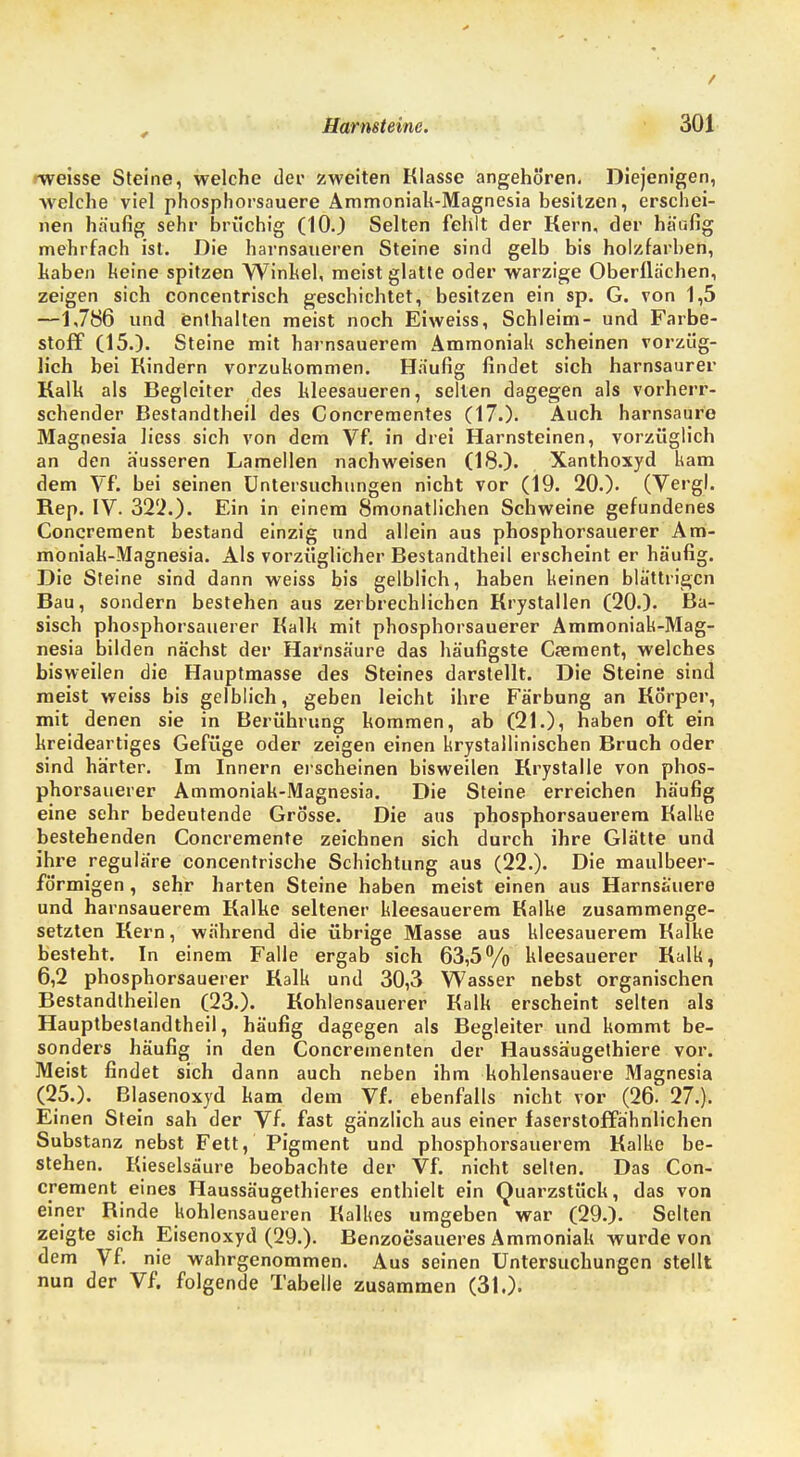 ^weisse Steine, welche der zweiten Klasse angehören. Diejenigen, welche viel phosphorsauere Ammoniak-Magnesia besitzen, erschei- nen häufig sehr brüchig (10.) Selten fehlt der Kern, der häufig mehrfach ist. Die harnsaueren Steine sind gelb bis holzfarben, haben keine spitzen Winkel, meist glatte oder warzige Oberflächen, zeigen sich concentrisch geschichtet, besitzen ein sp. G. von 1,5 —1,7S6 und enthalten meist noch Eiweiss, Schleim- und Farbe- stoff (15.). Steine mit harnsauerem Ammoniak scheinen vorzüg- lich bei Kindern vorzukommen. Häufig findet sich harnsaurer Kalk als Begleiter des kleesaueren, selten dagegen als vorherr- schender Bestandtheil des Concrementes (17.). Auch harnsaure Magnesia liess sich von dem Vf. in drei Harnsteinen, vorzüglich an den äusseren Lamellen nachweisen (18.). Xanthoxyd kam dem Vf. bei seinen Untersuchungen nicht vor (19. 20.). (Vergl. Rep. IV. 322.). Ein in einem Smonatlichen Schweine gefundenes Concreraent bestand einzig und allein aus phosphorsauerer Am- moniak-Magnesia. Als vorzüglicher Bestandtheil erscheint er häufig. Die Steine sind dann weiss bis gelblich, haben keinen blättrigen Bau, sondern bestehen aus zerbrechlichen Krystallen (20.). Ba- sisch phosphorsauerer Kalk mit phosphorsauerer Ammoniak-Mag- nesia bilden nächst der Harnsäure das häufigste Csement, welches bisweilen die Hauptmasse des Steines darstellt. Die Steine sind meist weiss bis gelblich, geben leicht ihre Färbung an Körper, mit denen sie in Berührung kommen, ab (21.), haben oft ein kreideartiges Gefüge oder zeigen einen krystalliniscben Bruch oder sind härter. Im Innern erscheinen bisweilen Krystalle von phos- phorsauerer Ammoniak-Magnesia. Die Steine erreichen häufig eine sehr bedeutende Grösse. Die aus phosphorsauerem Kalke bestehenden Concremente zeichnen sich durch ihre Glätte und ihre reguläre concentrische Schichtung aus (22.). Die maulbeer- förmigen, sehr harten Steine haben meist einen aus Harns&uere und harnsauerem Kalke seltener kleesauerem Kalke zusammenge- setzten Kern, während die übrige Masse aus kleesauerem Kalke besteht. In einem Falle ergab sich 63,5% kleesauerer Kalk, 6,2 phosphorsauerer Kalk und 30,3 Wasser nebst organischen Bestandtheilen (23.). Kohlensauerer Kalk erscheint selten als Hauptbestandtheil, häufig dagegen als Begleiter und kommt be- sonders häufig in den Concrementen der Haussäugethiere vor. Meist findet sich dann auch neben ihm kohlensauere Magnesia (25.). Blasenoxyd kam dem Vf. ebenfalls nicht vor (26. 27.). Einen Stein sah der Vf. fast gänzlich aus einer faserstoffähnlichen Substanz nebst Fett, Pigment und phosphorsauerem Kalke be- stehen. Kieselsäure beobachte der Vf. nicht selten. Das Con- crement eines Haussäugethieres enthielt ein Quarzstück, das von einer Rinde kohlensaueren Kalkes umgeben war (29.). Selten zeigte sich Eisenoxyd (29.). Benzoesaueres Ammoniak wurde von dem Vf nie wahrgenommen. Aus seinen Untersuchungen stellt nun der Vf. folgende Tabelle zusammen (31.).