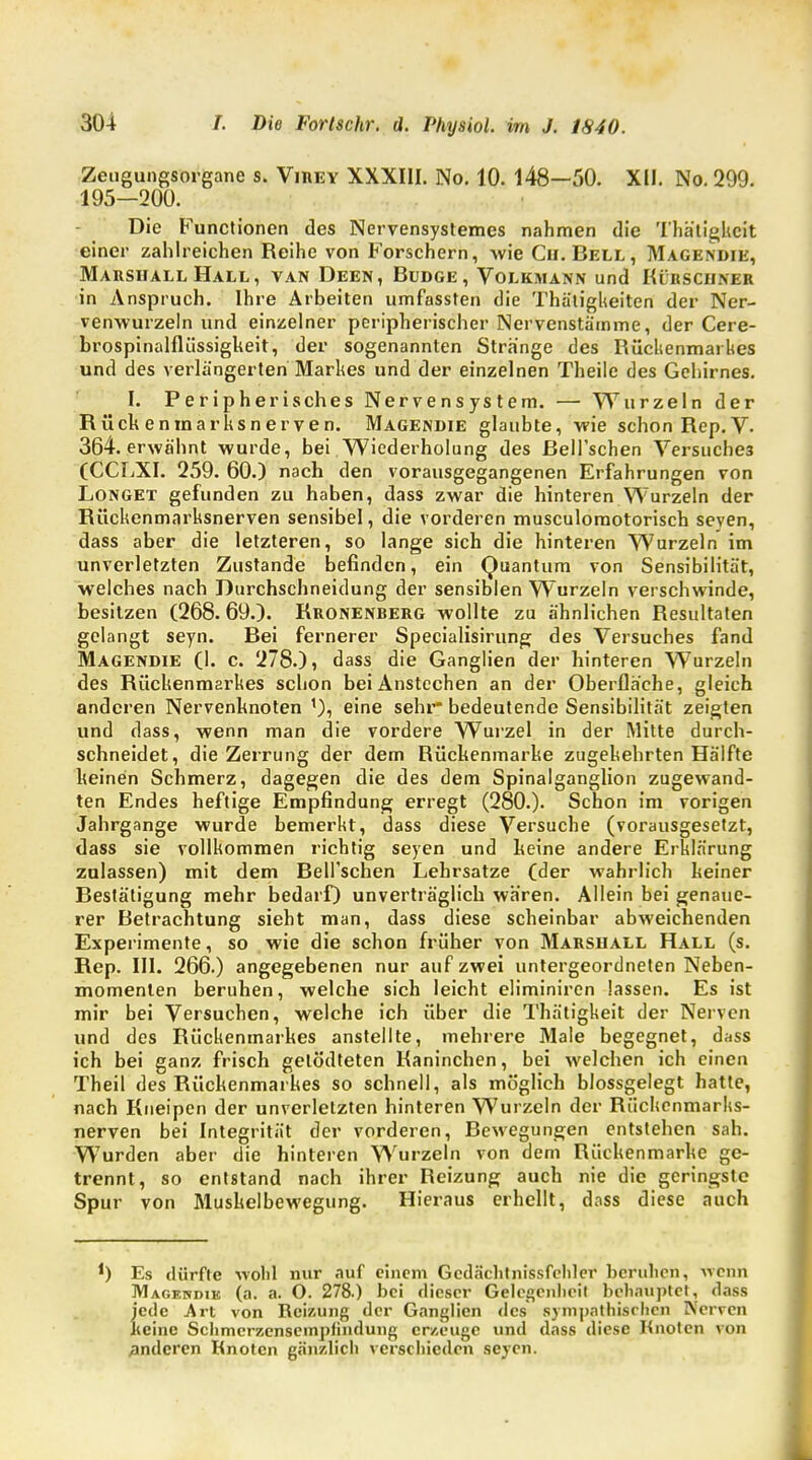 Zeugungsorgane s. Virey XXXIII. No. 10. 148—50. XU. No. 299. 195—200. Die Functionen des Nervensystemes nahmen die Thätigkcit einer zahlreichen Reihe von Forschern, wie Cu. Bell , Magendie, Marshall Hall, van Deen, Budge, Volkmann und Kürschner in Anspruch. Ihre Arbeiten umfassten die Thätigkeiten der Ner- venwurzeln und einzelner peripherischer Nervenstämme, der Cere- brospinalflüssigkeit, der sogenannten Stränge des Rückenmarkes und des verlängerten Markes und der einzelnen Theile des Gehirnes. I. Peripherisches Nervensystem. — Wurzeln der Rückeninarksnerven. Magendie glaubte, wie schon Rep.V- 364. erwähnt wurde, bei Wiederholung des ßell'schen Versuches (CCLXI. 259. 60.) nach den vorausgegangenen Erfahrungen von Longet gefunden zu haben, dass zwar die hinteren Wurzeln der Rückenmarksnerven sensibel, die vorderen musculomotorisch seven, dass aber die letzteren, so lange sich die hinteren Wurzeln im unverletzten Zustande befinden, ein Quantum von Sensibilität, welches nach Durchschneidung der sensiblen Wurzeln verschwinde, besitzen (268.69.). Rronenberg wollte zu ähnlichen Resultaten gelangt seyn. Bei fernerer Specialisirung des Versuches fand Magendie (I. c. 278.), dass die Ganglien der hinteren Wurzeln des Rückenmarkes schon bei Anstechen an der Oberfläche, gleich anderen Nervenknoten 1), eine sehr- bedeutende Sensibilität zeigten und dass, wenn man die vordere Wurzel in der Mitte durch- schneidet, die Zerrung der dem Rückenmarke zugekehrten Hälfte keinen Schmerz, dagegen die des dem Spinalganglion zugewand- ten Endes heftige Empfindung erregt (280.). Schon im vorigen Jahrgange wurde bemerkt, dass diese Versuche (vorausgesetzt, dass sie vollkommen richtig seyen und keine andere Erklärung zulassen) mit dem Bell'schen Lehrsatze (der wahrlich keiner Bestätigung mehr bedarf) unverträglich wären. Allein bei genaue- rer Betrachtung sieht man, dass diese scheinbar abweichenden Experimente, so wie die schon früher von Marshall Hall (s. Rep. III. 266.) angegebenen nur auf zwei untergeordneten Neben- momenten beruhen, welche sich leicht eliminiren lassen. Es ist mir bei Versuchen, welche ich über die Thätigkeit der Nerven und des Rückenmarkes anstellte, mehrere Male begegnet, dass ich bei ganz frisch getödteten Kaninchen, bei welchen ich einen Theil des Rückenmarkes so schnell, als möglich blossgelegt hatte, nach Kneipen der unverletzten hinteren Wurzeln der Rückenmarks- nerven bei Integrität der vorderen, Bewegungen entstehen sah. Wurden aber die hinteren Wurzeln von dem Rückenmarke ge- trennt, so entstand nach ihrer Reizung auch nie die geringste Spur von Muskelbewegung. Hieraus erhellt, dass diese auch *) Es dürfte wohl nur auf einem Gcdächtnissfchler beruhen, wenn Magendie (a. a. O. 278.) bei dieser Gelegenheit behauptet, dass J'ede Art von Reizung der Ganglien des sympathischen Nerven eine Schmcrzenscmpfindung erzeuge und dass diese Knoten von anderen Knoten gänzlich verschieden seyen.