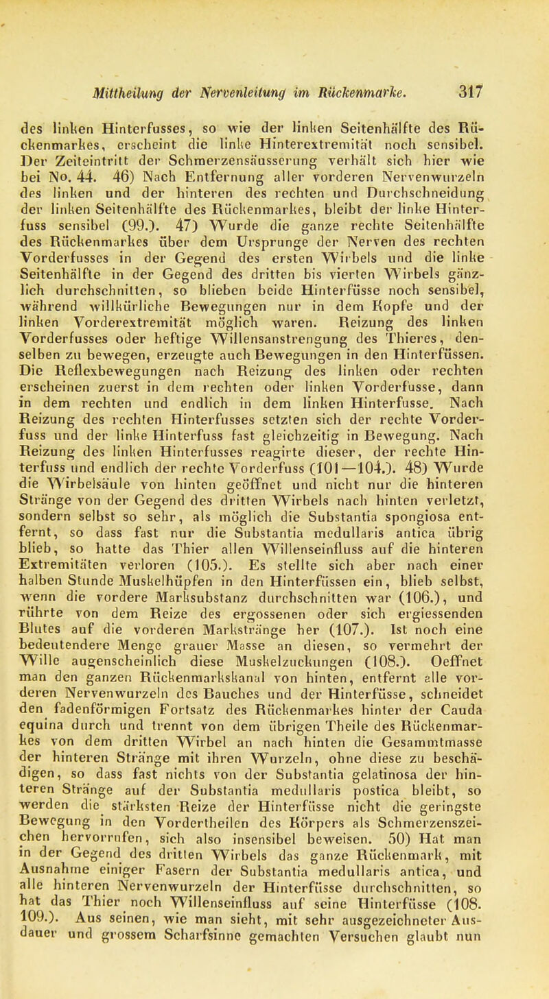 des linken Hinterfusses, so wie der linken Seitenhälfte des Rü- ckenmarkes, erscheint die linke Hinterextremität noch sensibel. Der Zeiteintritt der Schmerzensäusserung verhält sich hier wie bei No. 44. 46) Nach Entfernung aller vorderen Nervenwurzeln des linhen und der hinteren des rechten und Durchschneidung der linken Seitenhälfte des Rückenmarkes, bleibt der linke Hinter- fuss sensibel (99.). 47) Wurde die ganze rechte Seitenhälfte des Rückenmarkes über dem Ursprünge der Nerven des rechten Vorderfusses in der Gegend des ersten Wirbels und die linke Seitenhälfte in der Gegend des dritten bis vierten Wirbels gänz- lich durchschnitten, so blieben beide Hinterfüsse noch sensibel, während willkürliche Bewegungen nur in dem Kopfe und der linken Vorderextremität möglich waren. Reizung des linken Vorderfusses oder heftige Willensanstrengung des Thieres, den- selben zu bewegen, erzeugte auch Rewegungen in den Hinterfüssen. Die Reflexbewegungen nach Reizung des linken oder rechten erscheinen zuerst in dem rechten oder linken Vorderf'usse, dann in dem rechten und endlich in dem linken Hinterfüsse. Nach Reizung des rechten Hinterfusses setzten sich der rechte Vorder- fuss und der linke Hinterfuss fast gleichzeitig in Rewegung. Nach Reizung des linken Hinterfusses reagirte dieser, der rechte Hin- terfuss und endlich der rechte Vorderfuss (101—104.). 48) Wurde die Wirbelsäule von hinten geöffnet und nicht nur die hinteren Stränge von der Gegend des dritten Wirbels nach hinten verletzt, sondern selbst so sehr, als möglich die Substantia spongiosa ent- fernt, so dass fast nur die Substantia medullaris antica übrig blieb, so hatte das Thier allen Willenseinfluss auf die hinteren Extremitäten verloren (105.). Es stellte sich aber nach einer halben Stunde Muskelhüpfen in den Hinterfüssen ein, blieb selbst, wenn die vordere Marksubstanz durchschnitten war (106.), und rührte von dem Reize des ergossenen oder sich ergiessenden Blutes auf die vorderen Markstränge her (107.). Ist noch eine bedeutendere Menge grauer Masse an diesen, so vermehrt der Wille augenscheinlich diese Muskelzuckungen (108.). Oeffnet man den ganzen Rückenmarkskanal von hinten, entfernt alle vor- deren Nervenwurzeln des Bauches und der Hinterfüsse, schneidet den fadenförmigen Fortsatz des Rückenmarkes hinter der Cauda equina durch und trennt von dem übrigen Theile des Rückenmar- kes von dem dritten Wirbel an nach hinten die Gesamuitmasse der hinteren Stränge mit ihren Wurzeln, ohne diese zu beschä- digen, so dass fast nichts von der Substantia gelatinosa der hin- teren Stränge auf der Substantia medullaris postica bleibt, so werden die stärksten Reize der Hinterfüsse nicht die geringste Rewegung in den Vordertheilen des Körpers als Schmerzenszei- chen hervorrufen, sich also insensibel beweisen. 50) Hat man in der Gegend des dritten Wirbels das ganze Rückenmark, mit Ausnahme einiger Fasern der Substantia medullaris antica, und alle hinteren Nervenwurzeln der Hinterfüsse durchschnitten, so hat das Thier noch Willenseinfluss auf seine Hinterfüsse (108. 109.). Aus seinen, wie man sieht, mit sehr ausgezeichneter Aus- dauer und grossem Scharfsinne gemachten Versuchen glaubt nun