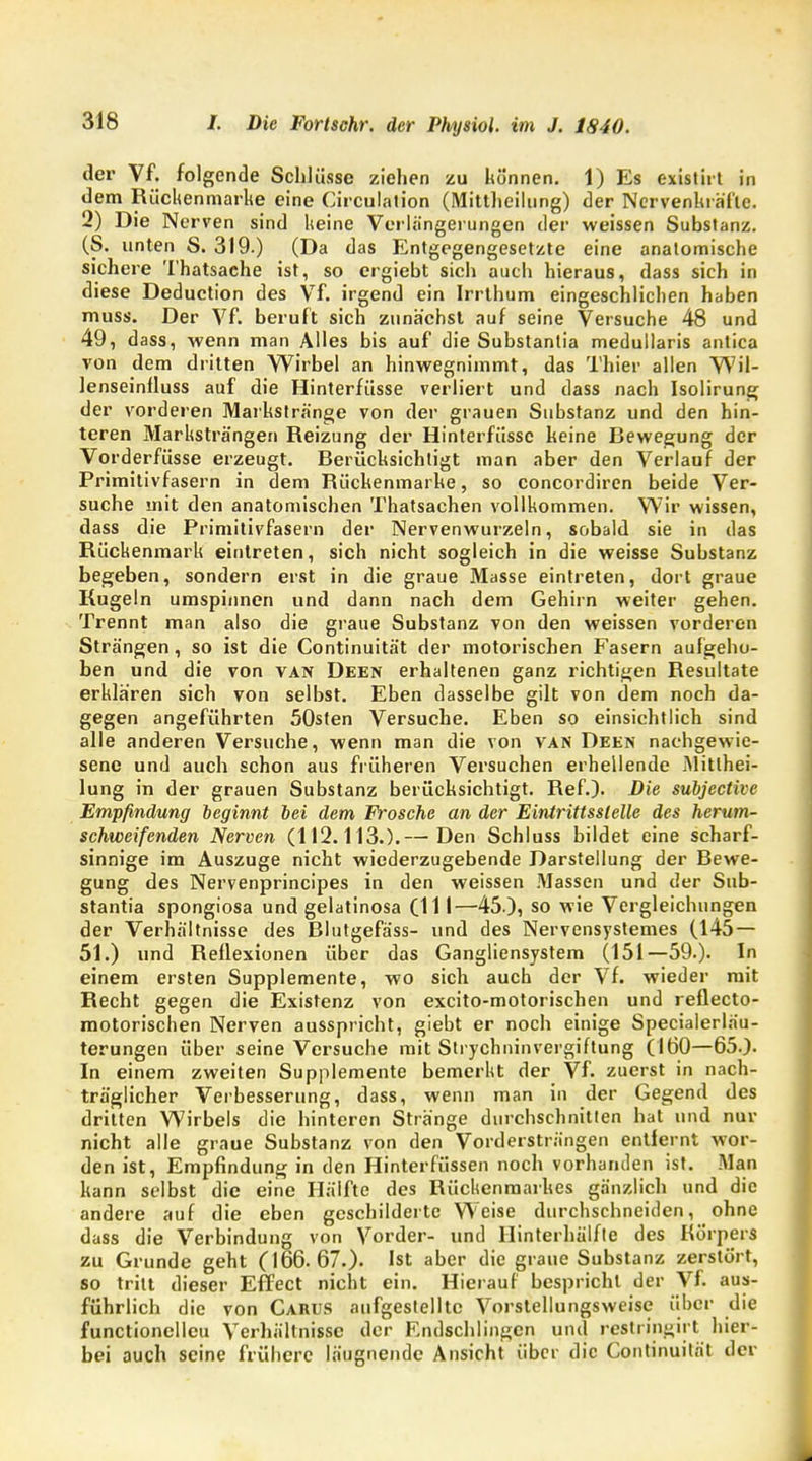 der Vf. folgende Schlüsse ziehen zu können. 1) Es existirt in dem Rückenmarke eine Circulation (Mittheilung) der Nervenkräfic. 2) Die Nerven sind keine Verlängerungen der weissen Substanz. (S. unten S. 319.) (Da das Entgegengesetzte eine anatomische sichere Thatsache ist, so ergiebt sich auch hieraus, dass sich in diese Deduction des Vf. irgend ein Irrthum eingeschlichen haben muss. Der Vf. beruft sich zunächst auf seine Versuche 48 und 49, dass, wenn man Alles bis auf die Substantia medullaris antica von dem dritten Wirbel an hinwegnimmt, das Thier allen Wil- lenseinfluss auf die Hinterfüsse verliert und dass nach Isolirung der vorderen Markstränge von der grauen Substanz und den hin- teren Marksträngen Reizung der Hinterfüsse keine Bewegung der Vorderfüsse erzeugt. Berücksichtigt man aber den Verlauf der Primitivfasern in dem Rückenmarke, so concordiren beide Ver- suche mit den anatomischen Thatsachen vollkommen. Wir wissen, dass die Primitivfasern der Nervenwurzeln, sobald sie in das Rückenmark eintreten, sich nicht sogleich in die weisse Substanz begeben, sondern erst in die graue Masse eintreten, dort graue Rugeln umspinnen und dann nach dem Gehirn weiter gehen. Trennt man also die graue Substanz von den weissen vorderen Strängen, so ist die Continuität der motorischen Fasern aufgeho- ben und die von van Deen erhaltenen ganz richtigen Resultate erklären sich von selbst. Eben dasselbe gilt von dem noch da- gegen angeführten 50sten Versuche. Eben so einsichtlich sind alle anderen Versuche, wenn man die von van Deen nachgewie- sene und auch schon aus früheren Versuchen erhellende Mitthei- lung in der grauen Substanz berücksichtigt. Ref.). Die subjective Empfindung beginnt bei dem Frosche an der Eintrittsstelle des herum- schweifenden Nerven (112.113.).— Den Schluss bildet eine scharf- sinnige im Auszuge nicht wiederzugebende Darstellung der Bewe- gung des Nervenprincipes in den weissen Massen und der Sub- stantia spongiosa und gelatinosa (111—45-)5 so wie Vergleichungen der Verhältnisse des Blutgefäss- und des Nervensystemes (145 — 51.) und Reflexionen über das Gangliensystem (151—59.). In einem ersten Supplemente, wo sich auch der Vf. wieder mit Recht gegen die Existenz von excito-motorischen und reflecto- motorischen Nerven ausspricht, giebt er noch einige Specialerläu- terungen über seine Versuche mit Strychninvergiftung (160—65.). In einem zweiten Supplemente bemerkt der Vf. zuerst in nach- träglicher Verbesserung, dass, wenn man in der Gegend des dritten Wirbels die hinteren Stränge durchschnitten hat und nur nicht alle graue Substanz von den Vordersträngen entfernt wor- den ist, Empfindung in den Hinterfüssen noch vorhanden ist. Man kann selbst die eine Hälfte des Rückenmarkes gänzlich und die andere auf die eben geschilderte Weise durchschneiden, ohne dass die Verbindung von Vorder- und Hinterhälfte des Körpers zu Grunde geht (166.67.). Ist aber die graue Substanz zerstört, so tritt dieser Effect nicht ein. Hierauf bespricht der Vf. aus- führlich die von Carus aufgestellte Vorstellungsweise über die functioncllcu Verhältnisse der Endschlingcn und restringirt hier- bei auch seine frühere Inugncnde Ansicht über die Continuität der