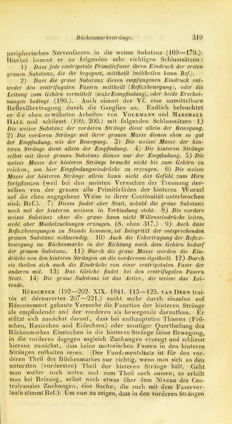 peripherischen Nervenfasern in die weisse Substanz (169—179.). Hierbei kommt er zu folgenden sehr richtigen Schlusssätzen: 1) Dass jede centripetale Primitivfaser ihren Eindruck der ersten grauen Substanz, die ihr begegnet, mittheilt (mittheilen kann Ref.). 2) Dass die graue Substanz diesen empfangenen Eindruck ent- weder den cenlrifugalen Fasern mittheilt (Reflexbewegung), oder die Leitung zum Gehirn vermittelt {wahrEempfindung), oder beide Erschei- nungen bedingt (180.). Auch nimmt der Vf. eine unmittelbare Rellexübertragung durch die Ganglien an. Endlich beleuchtet er de oben erwähnten Arbeiten von Volkmann und Marshall Hall und schliesst (199. 200.) mit folgenden Schlusssätzen 1) Die weisse Substanz der vorderen Stränge dient allein der Bewegung. 2) Die vorderen Stränge mit ihrer grauen Masse dienen eben so gut der Empfindung, wie der Bewegung. 3) Die weisse Masse der hin- teren Stränge dient allein der Empfindung. 4) Die hinteren Stränge selbst mit ihrer grauen Substanz dienen nur der Empfindung. 5) Die weisse Masse der hinteren Stränge braucht nicht bis zum Gehirn zu reichen, um hier Empfindungseindrücke zu erzeugen. 6) Die weisse Masse der hinteren Stränge allein kann nicht das Gefühl zum Hirn fortpflanzen (weil bei den meisten Versuchen der Trennung der- selben von der grauen alle Primitivfäden der hinteren Wurzel auf die eben angegebene Weise in ihrer Continuität unterbrochen sind. Ref.). 7) Dieses findet aber Statt, sobald die graue Substanz noch mit der hinteren weissen in Verbindung steht. 8) Die vordere weisse Substanz ohne die graue kann nicht Willenseindrücke leiten, wohl aber Muskelzuckungen erzeugen. (S. oben 317.) 9) Auch dass Reflexbewegungen zu Stande kommen, ist Integrität der entsprechenden grauen Substanz nothwendig. 10) Auch die Uebertragung der Reflex- bewegung im Rückenmarke in der Richtung nach dem Gehirn bedarf der grauen Substanz. 11) Durch die graue Masse werden die Ein- drücke von den hinteren Strängen an die vorderenm itgetheilt. 12) Durch sie theilen sich auch die Eindrücke von einer centripetalen Faser der anderen mit. 13) Das Gleiche findet bei den cenlrifugalen Fasern Statt. 14) Die graue Substanz ist das Active, die iveisse das Lei- Kürschner (192—202. XIX. 1841. 115—125. van Deen trai- tes et decouvertes 207—221.) sucht mehr durch einzelne auf Ra'sonnement gebaute Versuche die Function der hinteren Stränge als empfindende und der vorderen als bewegende darzuthun. Er stützt sich zunächst darauf, dass bei enthaupteten Thieren (Frö- schen, Kaninchen und Eidechsen) oder sonstiger Quertheilung des Rückenmarkes Einstechen in die hinteren Stränge keine Rewegung, in die vorderen dagegen sogleich Zuckungen erzeugt und schliesst hieraus zunächst, dass keine motorischen Fasern in den hinteren Strängen enthalten seyen. (Der Fundamentalsatz ist für den vor- deren Theil des Rückenmarkes nur richtig, wenn man sich an den untersten (vordersten) Theil der hinteren Strange hält. Geht man weiter nach unten und zum Theil nach aussen, so erhält man bei Reizung, selbst noch etwas über dem Niveau des Cen- tralcanales Zuckungen, eine Sache, die auch mit dem Faserver- laufe stimmt Ref.). Um nun zu zeigen, dass in den vorderen Strängen