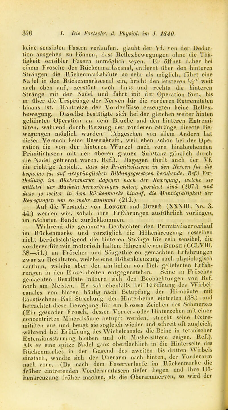 keine sensiblen Fasern verlaufen, glaubt der Vf. von der Deduc- tion ausgehen zu können, dass Reflexbewegungen ohne die Thä- tigkeit sensibler Fasern unmöglich Seyen. Er öffnet daher bei einem Frosche den Rückenmarkscanal, entfernt über den hinteren Strängen die Rüchenmarkshäute so sehr als möglich, führt eine Na lel in den Rückenmarkscanal ein, bricht den letzteren V2' we'* nach oben auf, zerstört nach links und rechts die hinteren Stränge mit der Nadel und fährt mit der Operation fort, bis er über die Ursprünge der Nerven für die vorderen Extremitäten hinaus ist. Hautreize der Vorderfüsse erzeugten keine Reflex- bewegung. Dasselbe bestätigte sich hei der gleichen weiter hinten geführten Operation an dem Rauche und den hinteren Extremi- täten, während durch Reizung der vorderen Stränge directe Re- wegungen möglich wurden. (Abgesehen von allem Andern hat dieser Versuch keine Beweiskraft, weil eben schon bei der Ope- ration die von der hinteren Wurzel nach vorn hinabgehenden Primitivfasern mit der oberen grauen Substanz gänzlich durch die Nadel getrennt waren. Ref.). Dagegen theilt auch der Vf. die richtige Ansicht, dass die Primitivfasem in den Nerven für die bequeme (u. auf ursprünglichen Bildungsgesetzen beruhende. Ref.) Ver- theüung, im Rückenmarke dagegen nach der Bewegung, welche sie milteist der Muslceln hervorbringen sollen, geordnet sind (207.) und dass je iveiter in dem Rückenmarke hinauf, die Mannigfaltigkeit der Bewegungen um so mehr zunimmt (212.). Auf die Versuche von Longet und Düpre (XXXIII. No. 3. 44.) werden wir, sobald ihre Erfahrungen ausführlich vorliegen, im nächsten Rande zurückkommen. Während die genannten Reobachter den Primitivfaserverlauf im Rückenmarke und vorzüglich die Höhenkreuzung desselben nicht berücksichtigend die hinteren Stränge für rein sensibel, die vorderen für rein motorisch halten, führen die von Dudge (CCLVIII. 38—51.) an Fröschen und Säugethieren gemachten Erfahrungen zwar zu Resultaten, welche eine Höhenkreuzung auch physiologisch darthun, welche aber den ähnlichen von Ref. gelieferten Erfah- rungen in den Einzelnheiten entgegenstehen. Seine an Fröschen gemachten Resultate nähern sich den Beobachtungen von Ref. noch am Meisten. Er sah ebenfalls bei Eröffnung des Wirbel- canales von hinten häufig nach Betupfung der Hirnhäute mit kaustischem Kali Streckung der Hinterbeine eintreten (3S.) und betrachtet diese Bewegung für ein blosses Zeichen des Schmerzes (Ein gesunder Frosch, dessen Vorder- oder Hinterzehen mit einer concentrirten Mineralsäure betupft werden, streckt seine Extre- mitäten aus und beugt sie sogleich wieder und schreit oft zugleich, während bei Eröffnung des Wirbelcanales die Beine in tetanischer Exlcnsionsstarrung bleiben und oft Muskelziltern zeigen. Ref.). Als er eine spitze Nadel ganz oberflächlich in die Hinterseite des Rückenmarkes in der Gegend des zweiten bis dritten Wirbels einstach, wandte sich der Oberarm nach hinten, der Vorderarm nach vorn. (Da nach dem Faserverlaufe im Rückenmarke die früher eintretenden Vorderarmfasern tiefer liegen und ihre Hö- henkreuzung früher machen, als die Oberarranerven, so wird der