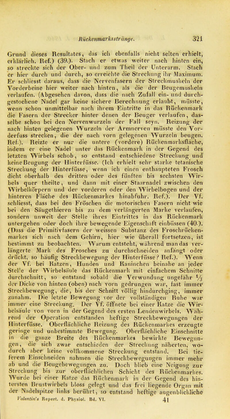 Grund dieses Resultates, das ich ebenfalls nicht selten erhielt, erklärlich. Ref.) (39.). Stach er etwas weiter nach hinten ein, so streckte sich der Ober- und zum Theil der Unterarm. Stach er hier durch und durch, so erreichte die Streckung ihr Maximum. Er schliesst daraus, dass die Nervenfasern der Sireckmuskeln der Vorderbeine hier weiter nach hinten, als die der Beugemuskeln verlaufen. (Abgesehen davon, dass die nach Zufall ein- und durch- gestochene Nadel gar keine sichere Berechnung erlaubt, müsste, wenn schon unmittelbar nach ihrem Eintritte in das Rückenmark die Fasern der Strecker hinter denen der Beuger verlaufen, das- selbe schon bei den Nervenwurzeln der Fall seyn. Reizung der nach hinten gelegenen Wurzeln der Armnerven müsste den Vor- derfuss strecken, die der nach vorn gelegenen Wurzeln beugen. Ref.). Reizte er nur die untere (vordere) Bückenmarhsfläche, indem er eine Nadel unter das Rückenmark in der Gegend des letzten Wirbels schob, so entstand entschiedene Streckung und keine Beugung der Hinterfüsse. (Ich erhielt sehr starke tetanische Streckung der Hinterfüsse, wenn ich einen enthaupteten Frosch dicht oberhalb des dritten oder des fünften bis sechsten Wir- bels quer theilte, und dann mit einer Staarnadel zwischen den Wirbelkörpern und der vorderen oder den Wirbelbogen und der hinteren Fläche des Rückenmarkes hinabfuhr. Ref.). Der Vf. schliesst, dass bei den Fröschen die motorischen Fasern nicht wie bei den Säugethieren bis zu dem verlängerten Marke verlaufen, sondern unweit der Stelle ihres Eintrittes in das Rückenmark untergehen oder doch ihre bewegende Eigenschaft einbüssen (40 ). (Dass die Primitivfasern der weissen Substanz des Froschrücken- markes sich nach dem Gehirn, hier wie überall fortsetzen, ist bestimmt zu beobachten. Warum entsteht, während man das ver- längerte Mark des Frosches zu durchschneiden anfangt oder drückt, so häufig Streckbewegung der Hinterfüsse ? Ref.). Wenn der Vf. bei Katzen, Hunden und Kaninchen beinahe an jeder Steüe der Wirbelsäule das Rückenmark mit einfachem Schnitte durchschnitt, so entstand sobald die Verwundung ungefähr % der Dicke von hinten (oben) nach vorn gedrungen war, fast immer Streckbewegung, die, bis der Schnitt völlig hindurchging, immer zunahm. Die letzte Bewegung vor der vollständigen Buhe war immer eine Streckung. Der Vf. öffnete bei einer Katze die Wir- belsäule von vorn in der Gegend des ersten Lendenwirbels. Wäh- rend der Operation entstanden heftige Streckbewegungen der Hinterfüsse. Oberflächliche Keizung des Rückenmarkes erzeugte geringe und unbestimmte Bewegung. Obei'flächliche Einschnitte in die ganze Breite des Rückenmarkes bewirkte Bewegun- gen, die sich zwar entschieden der Streckung näherten, wo- durch aber keine vollkommene Streckung entstand. Bei tie- fe rem Einschneiden nahmen die Streckbewegungen immer mehr ab und die Beugebewegungen zu. Doch blieb eine Neigung zur Streckung bis zur oberflächlichen Schicht des Rückenmarkes. Wurde bei einer Katze das Rückenmark in der Gegend des hin- tersten Brustwirbels bloss gelegt und das frei liegende Orga n mit der Nadelspitze links berührt, so entstand heftige augenblickliche Valentin'* Repert. d. Physiol. Bd. VI. 4l