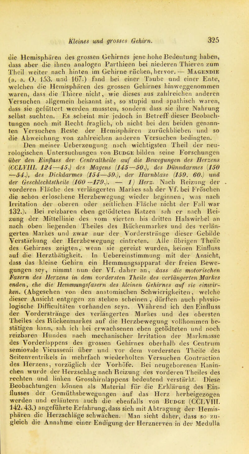 die Heraisphitren des grossen Gehirnes jene hohe Bedeutung haben, dass aber die ihnen analogen Parthieen bei niederen Thieren zum Theil weiter nach hinten im Gehirne rücken, hervor.— Magendie (a. a. O. 153. und 167.) fand bei einer Taube und einer Ente, welchen die Hemisphären des grossen Gehirnes hinweggenommen waren, dass die Thiere nicht, wie dieses aus zahlreichen anderen Versuchen allgemein bebannt ist, so stupid und apathisch waren, dass sie gefüttert werden mussten, sondern dass sie ihre Nahrung selbst suchten. Es scheint mir jedoch in Betreff dieser Beobach- tungen noch mit Becht fraglich, ob nicht bei den beiden genann- ten Versuchen Beste der Hemisphären zurückblieben und so die Abweichung von zahlreichen anderen Versuchen bedingten. Den meiner Ueberzeugung nach wichtigsten Theil der neu- rologischen Untersuchungen von Budge bilden seine Forschungen über den Einfluss der Centraltheile auf die Bewegungen des Herzens (CCLVIIL 124—45.) des Magens (145—50.), des Dünndarmes {150 —54.), des Dickdarmes (154—59.), der Harnblase (159. 60.) und der Geschlechtstheile (160—179.). — 1) Herz. Nach Reizung der . vorderen Fläche des verlängerten Markes sah der Vf. bei F'röschen die schon erloschene Herzbewegung wieder beginnen, was nach Irritation der oberen oder seitlichen Fläche nicht der Fall war 132.). Bei reizbaren eben getödteten Katzen sah er nach Bei- zung der Mittellinie des vom vierten bis dritten Halswirbel an nach oben liegenden Theiles des Rückenmarkes und des verlän- gerten Markes und zwar nur der Vorderstränge dieser Gebilde Verstärkung der Herzbewegung eintreten. Alle übrigen Theüe des Gehirnes zeigten, wenn sie gereizt wurden, keinen Einfluss auf die Herzthätigkeit. In Uebereinstimmung mit der Ansicht, dass das hieine Gehirn ein Hemmungsapparat der freien Bewe- gungen sey, nimmt nun der Vf. daher an, dass die motorischen Fasern des Herzens in dem vordersten Theile des verlängerten Markes enden, ehe die Hemmungsfasern des kleinen Gehirnes auf sie einwir- ken. (Abgesehen von den anatomischen Schwierigheiten, welche dieser Ansicht entgegen zn stehen scheinen , dürften auch physio- logische Difficultäten vorhanden seyn. Während ich den Einfluss der Vorderstränge des verlängerten Markes und des obersten Theiles des Büchenmarhes auf die Herzbewegung vollkommen be- stätigen hann, sah ich bei erwachsenen eben getödteten und noch reizbaren Hunden nach mechanischer Irritation der Marhmasse des Vorderlappens des grossen Gehirnes oberhalb des Centrum semiovale Vieussenii über und vor dem vordersten Theile des Seitenventrikels in mehrfach wiederholten Versuchen Contraction des Herzens, vorzüglich der Vorhöfe. Bei neugeborenen Kanin- chen wurde der Herzschlag nach Keizung des vorderen Theiles des rechten und linken Grosshirnlappens bedeutend verstärkt. Diese Beobachtungen hö'nnen als Material für die Erklärung des Ein- flusses der Gemüthsbewegungen auf das Herz herbeigezogen werden und erläutern auch die ebenfalls von Budge (CCLVHI. 142.43.) angeführte Erfahrung, dass sich mit Abtragung der Hemis- phären die Herzschläge schwächen. Man sieht daher, dass so zu- gleich die Annahme einer Endigung der Herznerven in der Medulla