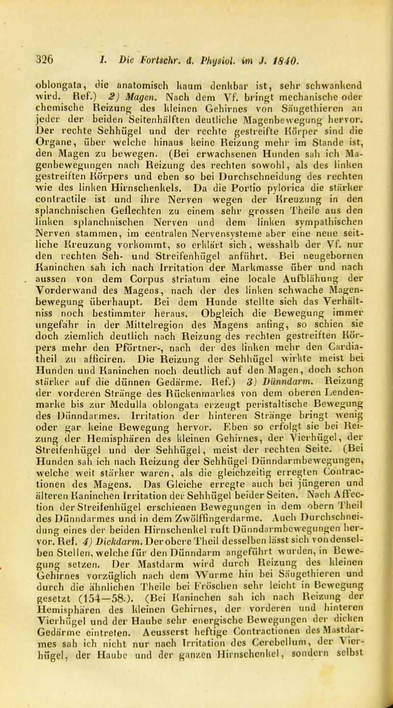 oblongata, die anatomisch kaum denkbar ist, sehr schwankend wird. Ref.) 2) Magen. Nach dem Vf. bringt mechanische oder chemische Reizung des kleinen Gehirnes von Säugethieren an jeder der beiden Seitenhälften deutliche Magenbewegung hervor. Der rechte Sehhügel und der rechte gestreifte Körper sind die Organe, über welche hinaus keine Reizung mehr im Stande ist, den Magen zu bewegen. (Rei erwachsenen Hunden sah ich Ma- genbewegungen nach Reizung des rechten sowohl, als des linken gestreiften Körpers und eben so bei Durchschneidung des rechten wie des linken Hirnschenkels. Da die Portio pylorica die stärker conlractile ist und ihre Nerven wegen der Kreuzung in den splanchnischen Geflechten zu einem sehr grossen Theile aus den linken splanchnischen Nerven und dem linken sympathischen Nerven stammen, im centralen Nervensysteme aber eine neue seit- liche Kreuzung vorkommt, so erklärt sich, wesshalb der Vf. nur den rechten Seh- und Streifenhügel anführt. Rei neugebornen Kaninchen sah ich nach Irritation der Markmasse über und nach aussen von dem Corpus striatum eine locale Aufblähung der Vorderwand des Mageos, nach der des linken schwache Magen- bewegung überhaupt. Rei dem Hunde stellte sich das Verhält- niss noch bestimmter heraus. Obgleich die Rewegung immer ungefähr in der Mittelregion des Magens anfing, so schien sie doch ziemlich deutlich nach Reizung des rechten gestreiften Kör- pers mehr den Pförtner-, nach der des linken mehr den Cardia- theil zu afficiren. Die Reizung der Sehhügel wirkte meist bei Hunden und Kaninchen noch deutlich auf den Magen, doch schon stärker auf die dünnen Gedärme. Ref.) 3) Dünndarm. Reizung der vorderen Stränge des Rückenmarkes von dem oberen Lenden- marke bis zur Medulla oblongata erzeugt peristaltische Rewegung des Dünndarmes. Irritation der hinteren Stränge bringt wenig oder gar keine Rewegung hervor. Eben so erfolgt sie bei Rei- zung der Hemisphären des kleinen Gehirnes, der Vierhügel, der Streifenhügel und der Sehhügel, meist der rechten Seite. (Rei Hunden sah ich nach Reizung der Sehhügel Dünndarmbewegungen, welche weit stärker waren, als die gleichzeitig erregten Contrac- tionen des Magens. Das Gleiche erregte auch bei jüngeren und älteren Kaninchen Irritation der Sehhügel beider Seiten. Nach Affec- tion der Streifenhügel erschienen Rewegungen in dem obern Theil des Dünndarmes und in dem Zwölffingerdarme. Auch Durchschnei- dung eines der beiden Hirnschenkel ruft Dünndarmbewegungen her- vor. Ref. 4) Dickdarm. Der obere Theil desselben lässt sich von densel- ben Stellen, welche für den Dünndarm angeführt wurden, in Rewe- gung setzen. Der Mastdarm wird durch Reizung des kleinen Gehirnes vorzüglich nach dem Wurme hin hei Säugethieren und durch die ähnlichen Theile bei Fröschen sehr leicht in Rewegung gesetzt (154—58.). (Rei Kaninchen sah ich nach Reizung der Hemisphären des kleinen Gehirnes, der vorderen und hinteren Vierhügel und der Haube sehr energische Rewegungen der dicken Gedärme eintreten. Aeusserst heftige Contractionen des Mastdar- mes sah ich nicht nur nach Irritation des Cerebellum, der Vier- hügel, der Haube und der ganzen Hirnschcnkel, sondern selbst