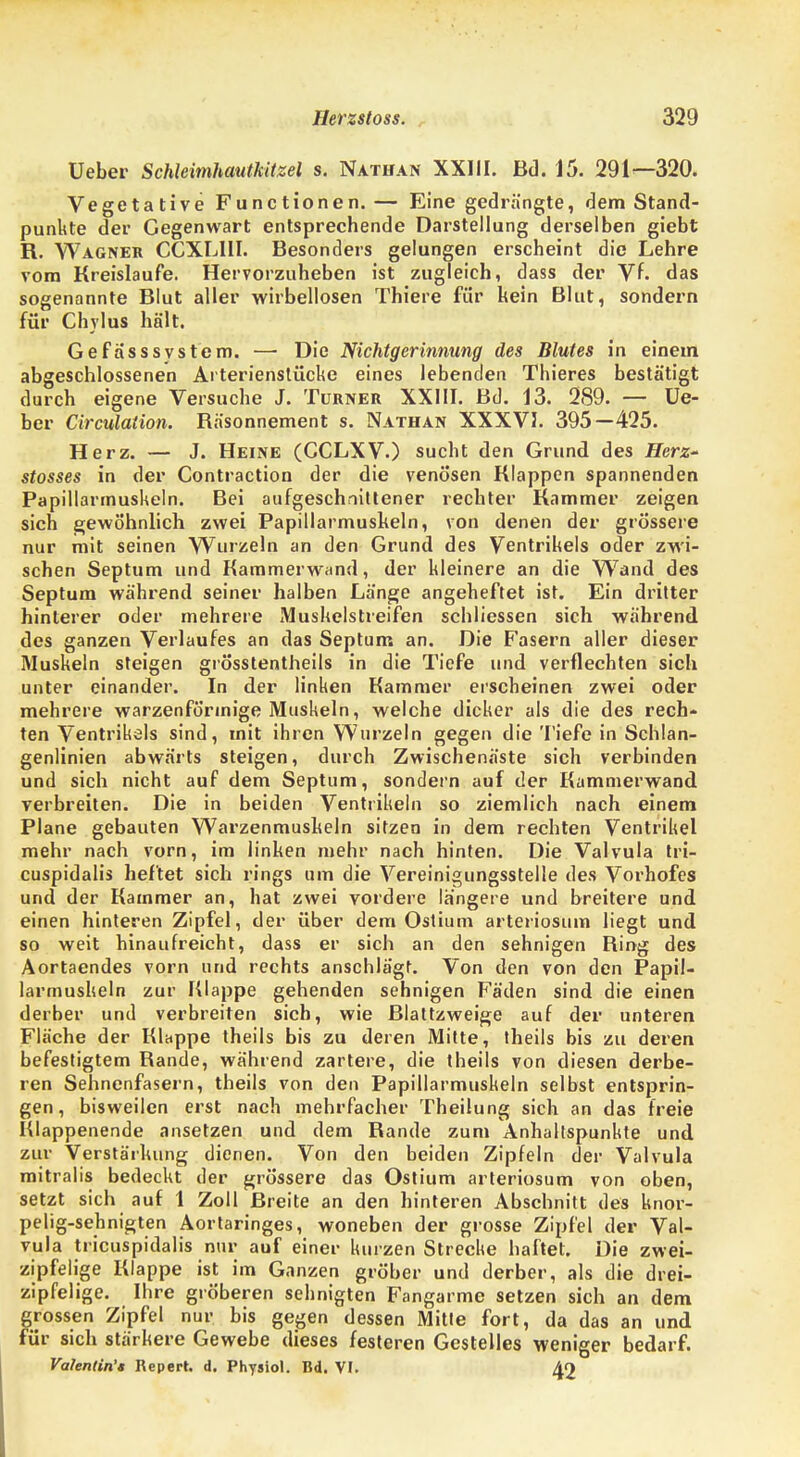 Ueber Schleimhautkitzel s. Nathan XXIII. Bd. 15. 291—320. Vegetative Functionen. — Eine gedrängte, dem Stand- punkte der Gegenwart entsprechende Darstellung derselben giebt R. Wagner CCXLIII. Besonders gelungen erscheint die Lehre vom Kreislaufe. Hervorzuheben ist zugleich, dass der Vf. das sogenannte Blut aller wirbellosen Thiere für kein Blut, sondern für Chvlus hält. GefässSystem. — Die Nichtgerinnung des Blutes in einem abgeschlossenen Arterienstücke eines lebenden Thieres bestätigt durch eigene Versuche J. Turner XXIII. Bd. 13. 289. — Ue- ber Circulation. Räsonnement s. Nathan XXXVJ. 395—425. Herz. — J. Heine (CCLXV.) sucht den Grund des Herz- stosses in der Contraction der die venösen Klappen spannenden Papillarmuskeln. Bei aufgeschnittener rechter Kammer zeigen sich gewöhnlich zwei Papillarmuskeln, von denen der grössere nur mit seinen Wurzeln an den Grund des Ventrikels oder zwi- schen Septum und Kammerwand, der kleinere an die Wand des Septum während seiner halben Länge angeheftet ist. Ein dritter hinterer oder mehrere Muskelstreifen schliessen sich während des ganzen Verlaufes an das Septum an. Die Fasern aller dieser Muskeln steigen grösstentheils in die Tiefe und verflechten sich unter einander. In der linken Kammer erscheinen zwei oder mehrere warzenförmige Muskeln, welche dicker als die des rech- ten Ventrikels sind, mit ihren Wurzeln gegen die Tiefe in Schlan- genlinien abwärts steigen, durch Zwischenäste sich verbinden und sich nicht auf dem Septum, sondern auf der Kammerwand verbreiten. Die in beiden Ventrikeln so ziemlich nach einem Plane gebauten Warzenmuskeln sitzen in dem rechten Ventrikel mehr nach vorn, im linken mehr nach hinten. Die Valvula tri- cuspidalis heftet sich rings um die Vereinigungsstelle des Vorhofes und der Kammer an, hat zwei vordere längere und breitere und einen hinteren Zipfel, der über dem Ostium arteriosum liegt und so weit hinaufreicht, dass er sich an den sehnigen Bing des Aortaendes vorn und rechts anschlägt. Von den von den Papil- larmuskeln zur Klappe gehenden sehnigen Fäden sind die einen derber und verbreiten sieb, wie Blattzweige auf der unteren Fläche der Kluppe theils bis zu deren Mitte, theils bis zu deren befestigtem Rande, während zartere, die theils von diesen derbe- ren Sehnenfasern, theils von den Papillarmuskeln selbst entsprin- gen, bisweilen erst nach mehrfacher Theilung sich an das freie Hlappenende ansetzen und dem Rande zum Anhaltspunkte und zur Verstärkung dienen. Von den beiden Zipfeln der Valvula mitralis bedeckt der grössere das Ostium arteriosum von oben, setzt sich auf 1 Zoll Breite an den hinteren Abschnitt des knor- pelig-sehnigten Aortaringes, woneben der grosse Zipfel der Val- vula tricuspidalis nur auf einer kurzen Strecke haftet. Die zwei- zipfelige Klappe ist im Ganzen gröber und derber, als die drei- zipfelige. Ihre gröberen sehnigten Fangarme setzen sich an dem grossen Zipfel nur bis gegen dessen Mitte fort, da das an und für sich stärkere Gewebe dieses festeren Gestelles weniger bedarf. Valentin'« Repert. d. Physiol. Bd. VI. 49
