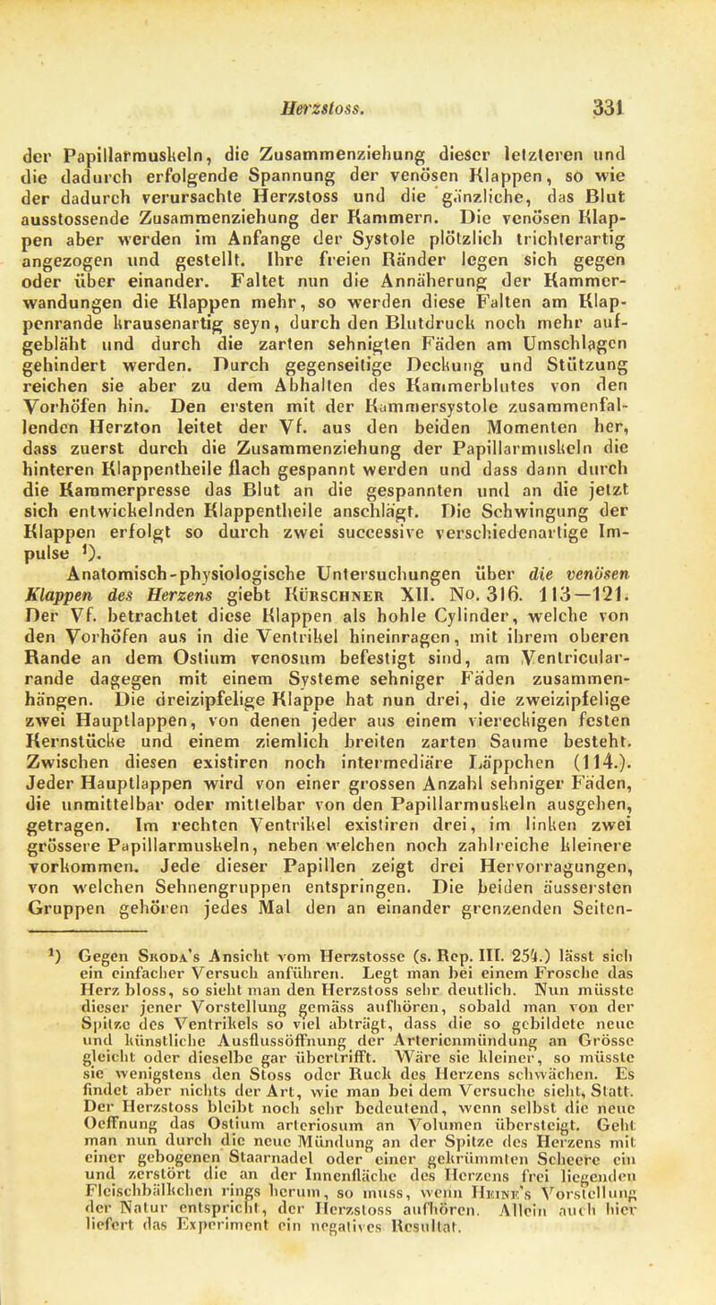 der Papillarmuskeln, die Zusammenziehung dieser letzteren und die dadurch erfolgende Spannung der venösen Klappen, so wie der dadurch verursachte Herzstoss und die gänzliche, das Blut ausstossende Zusammenziehung der Rammern. Die venösen Klap- pen aber werden im Anfange der Systole plötzlich trichlerartig angezogen und gestellt. Ihre freien Ränder legen sich gegen oder über einander. Faltet nun die Annäherung der Rammer- wandungen die Rlappen mehr, so werden diese Falten am Rlap- penrande krausenartig seyn, durch den Blutdruck noch mehr auf- gebläht und durch die zarten sehnigten Fäden am Umschlagen gehindert werden. Durch gegenseitige Deckung und Stützung reichen sie aber zu dem Abhalten des Rammerblutes von den Vorhöfen hin. Den ersten mit der Kummersystole zusammenfal- lenden Herzton leitet der Vf. aus den beiden Momenten her, dass zuerst durch die Zusammenziehung der Papillarmuskeln die hinteren Rlappentheile flach gespannt werden und dass dann durch die Rammerpresse das Blut an die gespannten und an die jetzt sich entwickelnden Rlappentheile anschlägt. Die Schwingung der Rlappen erfolgt so durch zwei successive verschiedenartige Im- pulse J). Anatomisch-physiologische Untersuchungen über die venösen Klappen des Herzens giebt Rürschner XII. No. 316. 113—121. Der Vf. betrachtet diese Klappen als hohle Cylinder, welche von den Vorhöfen aus in die Ventrikel hineinragen, mit ihrem oberen Rande an dem Ostium venosum befestigt sind, am Ventricular- rande dagegen mit einem Systeme sehniger Fäden zusammen- hängen. Die dreizipfelige Klappe hat nun drei, die zweizipfelige zwei Hauptlappen, von denen jeder aus einem viereckigen festen Rernstücke und einem ziemlich breiten zarten Saume besteht. Zwischen diesen existiren noch intermediäre Läppchen (114.). Jeder Hauptlappen wird von einer grossen Anzahl sehniger Fäden, die unmittelbar oder mittelbar von den Papillarmuskeln ausgehen, getragen. Im rechten Ventrikel existiren drei, im linken zwei grössere Papillarmuskeln, neben welchen noch zahlreiche kleinere vorkommen. Jede dieser Papillen zeigt drei Hervorragungen, von welchen Sehnengruppen entspringen. Die beiden äussersten Gruppen gehören jedes Mal den an einander grenzenden Seiten- ) Gegen Skoda's Ansicht vom Herzstosse (s. Rop. III. 254.) lässt sich ein einfacher Versuch anführen. Legt man bei einem Frosche das Herz bloss, so sieht man den Herzstoss sehr deutlich. Nun müsstc dieser jener Vorstellung gemäss aufhören, sobald man von der Spitze des Ventrikels so viel abträgt, dass die so gebildete neue und künstliche AusflussöfFnung der Artericnmiindung an Grösse gleicht oder dieselbe gar übertrifft. Wäre sie kleiner, so müsstc sie wenigstens den Stoss oder Ruck des Herzens schwächen. Es findet aber nichts der Art, wie man bei dem Versuche sieht, Statt. Der Herzstoss bleibt noch sehr bedeutend, wenn selbst die neue Ocffnung das Ostium arleriosum an Volumen übersteigt. Geht man nun durch die neue Mündung an der Spitze des Herzens mit einer gebogenen Staarnadel oder einer gekrümmten Scheerc ein und zerstört die an der Innenfläche des Herzens frei liegenden FIcischbälkchcn rings herum, so muss, wenn HjtiMEl's Vorstellung der Natur entspricht, der Herzstoss aufhören. Allein muh hier liefert das Experiment ein negatives Resultat.
