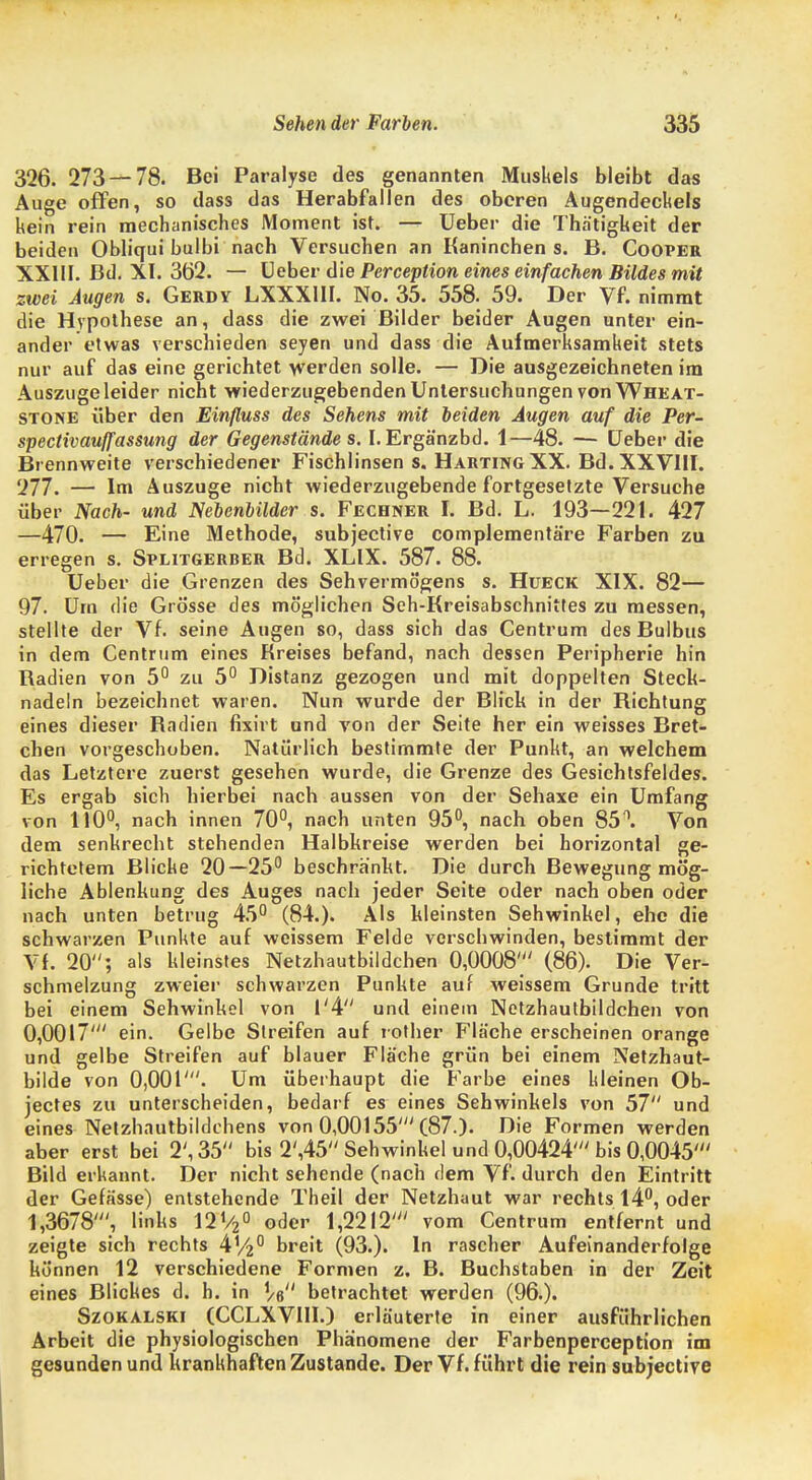 326. 273 — 78. Bei Paralyse des genannten Muskels bleibt das Auge offen, so dass das Herabfallen des oberen Augendeckels kein rein mechanisches Moment ist. — Ueber die Thätigkeit der beiden Obliqui bulbi nach Versuchen an Kaninchen s. B. Cooper XXIII. Bd. XI. 352. — Heber die Perceplion eines einfachen Bildes mit zwei Augen s. Gerdy LXXX1II. No. 35. 558. 59. Der Vf. nimmt die Hypothese an, dass die zwei Bilder beider Augen unter ein- ander etwas verschieden seyen und dass die Aufmerksamkeit stets nur auf das eine gerichtet werden solle. — Die ausgezeichneten im Auszuge leider nicht wiederzugebenden Untersuchungen von Wheat- stone über den Einßuss des Sehens mit beiden Augen auf die Per- spectivauffassung der Gegenstände s. I.Ergänzbd. 1—48. — Ueber die Brennweite verschiedener Fischlinsen s. Harting XX. Bd. XXVIII. 277. — Im Auszuge nicht wiederzugebende fortgesetzte Versuche über Nach- und Nebenbilder s. Fechner & Bd. L. 193—221. 427 —470. — Eine Methode, subjective complementä're Farben zu erregen s. Splitgerber Bd. XLIX. 587. 88. Ueber die Grenzen des Sehvermögens s. Hueck XIX. 82— 97. Um die Grösse des möglichen Seh-Kreisabschnittes zu messen, stellte der Vf. seine Augen so, dass sich das Centrum des Bulbus in dem Centrum eines Kreises befand, nach dessen Peripherie hin Radien von 5° zu 5° Distanz gezogen und mit doppelten Stech- nadeln bezeichnet waren. Nun wurde der Blick in der Richtung eines dieser Radien fixirt und von der Seite her ein weisses Bret- chen vorgeschoben. Natürlich bestimmte der Punkt, an welchem das Letztere zuerst gesehen wurde, die Grenze des Gesichtsfeldes. Es ergab sich hierbei nach aussen von der Sehaxe ein Umfang von 110°, nach innen 70°, nach unten 95°, nach oben 85°. Von dem senkrecht stehenden Halbkreise werden bei horizontal ge- richtetem Blicke 20—25° beschrankt. Die durch Bewegung mög- liche Ablenkung des Auges nach jeder Seite oder nach oben oder nach unten betrug 45° (84.). Als kleinsten Sehwinkel, ehe die schwarzen Punkte auf weissem Felde verschwinden, bestimmt der Vf. 20; als kleinstes Netzhautbildchen 0,0008' (86). Die Ver- schmelzung zweier schwarzen Punkte auf weissem Grunde tritt bei einem Sehwinkel von 1'4 und einein Netzhautbildchen von 0,0017' ein. Gelbe Streifen auf rother Fläche erscheinen orange und gelbe Streifen auf blauer Fläche grün bei einem Netzhaut- bilde von 0,001'. Um überhaupt die Farbe eines kleinen Ob- jectes zu unterscheiden, bedarf es eines Sehwinkels von 57 und eines Netzhautbildchens von 0,00155' (87.). Die Formen werden aber erst bei 2', 35 bis 2',45 Sehwinkel und 0,00424' bis 0,0045' Bild erkannt. Der nicht sehende (nach dem Vf. durch den Eintritt der Gefässe) entstehende Theil der Netzhaut war rechts 14°, oder 1,3678', links 12V20 oder 1,2212' vom Centrum entfernt und zeigte sich rechts A%° breit (93.). In rascher Aufeinanderfolge können 12 verschiedene Formen z. B. Buchstaben in der Zeit eines Blickes d. h. in Ve betrachtet werden (96.). Szokalski (CCLXVIII.) erläuterte in einer ausführlichen Arbeit die physiologischen Phänomene der Farbenperception im gesunden und krankhaften Zustande. Der Vf. führt die rein subjective