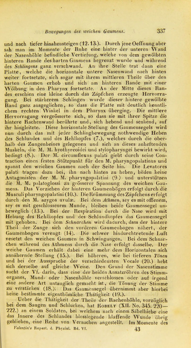 und nach tiefer hinabzusteigen (12.13.). Durch jene OefFnung aber sah man im Momente der Ruhe eine hinter der unteren Wand der Nasenhöhle befindliche Vertiefung, welche von dem gewölbten hinteren Rande des harten Gaumens begrenzt wurde und während des Schlingens ganz verschwand. An ihre Stelle trat dann eine Platte, welche die horizontale untere Nasenwand nach hinten weiter fortsetzte, sich sogar mit ihrem mittleren Theile über den harten Gaumen erhob und sich am hinteren Rande mit einer Wölbung in den Pharynx fortsetzte. An der Mitte dieses Ran- des erschien eine kleine durch das Zäpfchen erzeugte Hervorra- gung. Rei stärkerem Schlingen wurde dieser hintere gewölbte Rand ganz ausgeglichen, so dass die Platte mit deutlich kenntli- chem rechten Winkel in dem Pharynx überging. Die mittlere Hervorragung vergrösserte sich, so dass sie mit ihrer Spitze die hintere Rachenwand berührte und, sich hebend und senkend, auf ihr hingleitete. Diese horizontale Stellung des Gaumensegels wird nun durch das mit jeder Schlingbewegung nothwendige Heben des Schlundes und des Kehlkopfes (7.), welches durch die ober- halb des Zungenbeines gelegenen und sich an dieses anheftenden Muskeln, die M. M. hyothyreoidei und stylopharyngei bewirkt wird, bedingt (8.). Der M. circumflexus palati giebt durch seine Con- traction einen festen Stützpunkt für den M. pharyngopalatinus und spannt den weichen Gaumen nach der Seite hin. Die Levatores palati tragen dazu bei, ihn nach hinten zu heben, bilden keine Antagonisten der M. M. pharyngopalatini (9 ) und unterstützen die M. M. palatoglossi zu grösserer Spannung des weichen Gau- mens. Das Vorziehen der hinteren Gaumenbögen erfolgt durch die Musculi pharyngopalatini (10.). Die Krümmung des Zäpfchens erfolgt durch den M. azygos uvula?. Bei dem Athmen, sey es mit offenem, sey es mit geschlossenem Munde, bleiben beide Gaumensegel un- beweglich (13:). Bei der Respiration durch die Nase wird mit Hebung des Kehlkopfes und des Schlundkopfes das Gaumensegel mit gehoben. Bei dem Schnarchen wird dadurch, dass der hintere TheiT der Zunge sich den vorderen Gaumenbogen nähert, der Gaumenbogen verengt (14). Die schwer hindurchtretende Luft vesetzt den weichen Gaumen in Schwingungen. Rei dem Schnar- chen während des Athmens durch die Nase erfolgt dasselbe. Der weiche Gaumen erhält dabei eine mehr dem Horizontalen sich annähernde Stellung (15.). Bei höheren, wie bei tieferen Tönen und bei der Aussprache der verschiedensten Vocale (20.) hebt sich derselbe auf gleiche Weise. Den Grund der Nasenstimme sucht der Vf. darin, dass eine der beiden Ansatzröhren des Stimm- organes, Mund- oder Nasenhöhle verschlossen oder auf irgend eine andere Art untauglich gemacht ist, die Tönung der Stimme zu verstärken (18.). Das Gaumensegel übernimmt aber hierbei keine bestimmte eigenthümliche Thätigkeit (19.). Ueber die Thätigkeit der Theile der Rachenhöhle, vorzüglich bei dem Saugen und Schlucken, hat Kobelt (XII. No. 345. 220— 222.) an einem Soldaten, bei welchem nach einem Säbelhiebe eine das Innere des Schlundes biossiegende klaffende Wunde übrig geblieben, eine Reihe von Versuchen angestellt. Im Momente des Valentin'« Reperl. d. Physiol. Bd. VI. 43