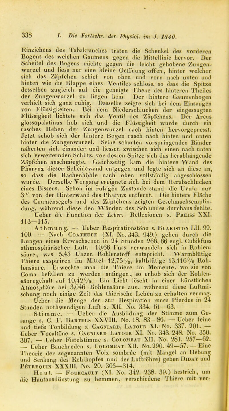 Einzichens des Tabakrauches traten die Schenkel des vorderen Bogens des weichen Gaumens gegen die Mittellinie hervor. Der Scheitel des Bogens rächte gegen die leicht gehobene Zungen- wurzcl und Hess nur eine hieine Oeffnung offen, hinter welcher sich das Zäpfchen schief von oben und vorn nach unten und hinten wie die Klappe eines Ventiles schloss, so dass die Spitze desselben zugleich auf die geneigte Ebene des hinteren Theiles der Zungenwurzel zu liegen kam. Der hintere Gaumenbogen verhielt sich ganz ruhig. Dasselbe zeigte sich bei dem Einsaugen von Flüssigkeiten. Bei dem Niederschlucken der eingesaugten Flüssigkeit lichtete sich das Ventil des Zäpfchens. Der Arcus glossopalatinus hob sich und die Flüssigkeit wurde durch ein rasches Heben der Zungenwurzel nach hinten hervorgepresst. Jetzt schob sich der hintere Bogen rasch nach hinten und unten hinter die Zungenwurzel. Seine scharfen vorspringenden Bänder näherten sich einander und Hessen zwischen sich einen nach unten sich erweiternden Schlitz, vor dessen Spitze sich das herabhängende Zäpfchen anschmiegte. Gleichzeitig kam die hinlere Wand des Pharynx dieser Scheidewand entgegen und legte sich an diese an, so dass die Kachenhohle nach oben vollständig abgeschlossen wurde. Derselbe Vorgang ereignete sich bei dem Herabschlucken eines Bissens. Schon im ruhigen Zustande stand die Uvula nur 3' von der Hinterwand des Pharynx entfernt. Die hintere Fläche des Gaumensegels und des Zäpfchens zeigten Geschmachsempfin- dung, während diese den Wänden des Schlundes durchaus fehlte. Ueber die Function der Leber. Beflexionen s. Pbeiss XXI. 113—115. Athmung. — Ueber Kespirationstöne s. Blakiston LH. 99. 100. — Nach Coathupe (XI. No.343. 949.) gehen durch die Lungen eines Erwachsenen in 24 Stunden 266, 66 engl- Cubikfuss athmosphärischer Luft. 10,66 Fuss verwandeln sich in Kohlen- säure, was 5,45 Unzen Kohlenstoff entspricht. Warmblütige Thiere exspiriren im Mittel 12,75%, kaltblütige 13,116% Koh- lensäure. Erweckte man die Thiere im Momente, wo sie von Coma befallen zu werden anfingen, so erhob sich der Kohlen- säuregehalt auf 10,42%. Ein Licht löscht in einer künstlichen Atmosphäre bei 3,046 Kohlensäure aus, während diese Luftmi- schung noch einige Zeit das thierische Leben zu erhalten vermag. Ueber die Menge der zur Kespiration eines Pferdes in 24 Stunden nothwendigen Luft s. XII. No. 334. 61—63. Stimme. — Ueber die Ausbildung der Stimme zum Ge- sänge s. C. F. Bartels XXVH1. No. 18. 83-86. — Ueber feine und tiefe Tonbildung s. Cagniard, Latour XI. No. 337. 201. — Ueber Vocaltöne s. Cagniard Latour XI. No. 343.248. No. 350. 307. — Ueber Fistelstimme s. Colombat XII. No. 281. 257—62. — Ueber Bauchreden s. Colombat XII. No. 290. 49—57. — Eine Theorie der sogenannten Voix sombree (mit Mangel an Hebung und Senkung des Kehlkopfes und der Luftröhre) geben Diday und Petrequin XXXIII. No. 20. 305—314. Haut. — Fourcault (XI. No. 342. 238. 39.) bestrich, um die Hautausdünstung zu hemmen, verschiedene Thiere mit ver-