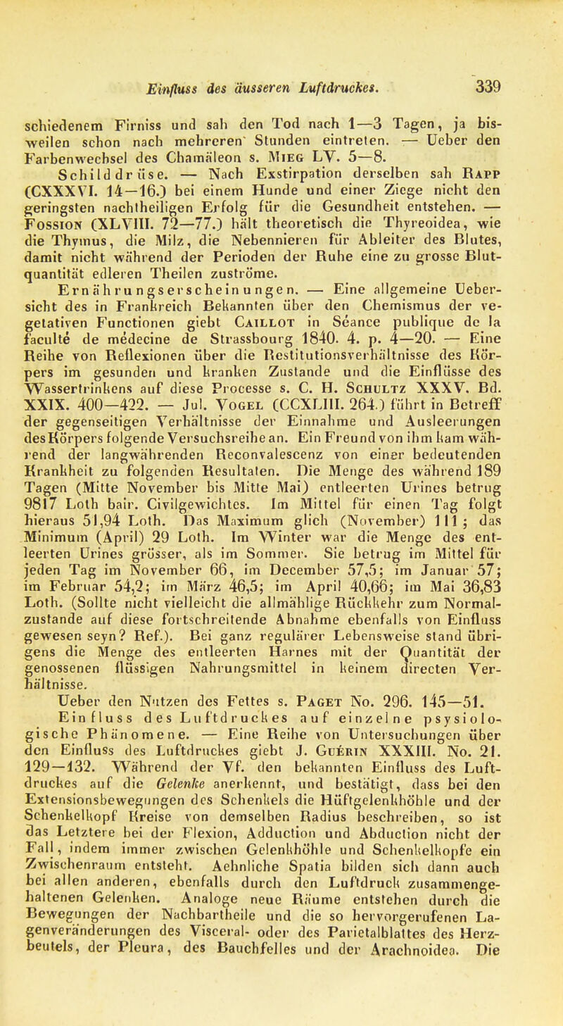 schiedenem Firniss und sah den Tod nach 1—3 Tagen, ja bis- weilen schon nach mehreren' Stunden eintreten. -— Ueber den Farbenwechsel des Chamäleon s. Mieg LV. 5—8. Schilddrüse. — Nach Exstirpation derselben sah Rapp (CXXXVI. 14 — 16.) bei einem Hunde und einer Ziege nicht den geringsten nachtheiligen Erfolg für die Gesundheit entstehen. — Fossion (XLVIII. 72—77.) hält theoretisch die Thyreoidea, wie die Thymus, die Milz, die Nebennieren für Abieiter des Blutes, damit nicht während der Perioden der Ruhe eine zu grosse Blut- quantität edleren Theilen zuströme. Ernährungserscheinungen. — Eine allgemeine Ueber- sicht des in Frankreich Bekannten über den Chemismus der ve- getativen Functionen giebt Caillot in Seance publique de la faculte de medecine de Strassbourg 1840. 4. p. 4—20. — Eine Reihe von Reflexionen über die Restitutionsverhältnisse des Kör- pers im gesunden und kranken Zustande und die Einflüsse des Wassertrinkens auf diese Processe s. C. H. Schultz XXXV. Bd. XXIX. 400—422. — Jul. Vogel (CCXLIII. 264.) führt in Betreff der gegenseitigen Verhältnisse der Einnahme und Ausleerungen des Körpers folgende Versuchsreihe an. Ein Freund von ihm kam wäh- rend der langwährenden Keconvalescenz von einer bedeutenden Krankheit zu folgenden Resultaten. Die Menge des während 189 Tagen (Mitte November bis Mitte Mai) entleerten Urines betrug 9817 Loth bair. Civilgewichtes. Im Mittel für einen Tag folgt hieraus 51,94 Loth. Das Maximum glich (November) III; das Minimum (April) 29 Loth. Im Winter war die Menge des ent- leerten Urines grösser, als im Sommer. Sie betrug im Mittel für jeden Tag im November 66, im December 57,5; im Januar 57; im Februar 54,2; im März 46,5; im April 40,66; im Mai 36,83 Loth. (Sollte nicht vielleicht die allmählige Rückkehr zum Normal- zustande auf diese fortschreitende Abnahme ebenfalls von Einfluss gewesen seyn? Ref.). Bei ganz regulärer Lebensweise stand übri- gens die Menge des entleerten Harnes mit der Quantität der genossenen flüssigen Nahrungsmittel in keinem directen Ver- hältnisse. Ueber den Nutzen des Fettes s. Paget No. 296. 145—51. Einfluss des Luftdruckes auf einzelne psysiolo- gische Phänomene. — Eine Reihe von Untersuchungen über den Einfluss des Luftdruckes giebt J. Guerin XXXIII. No. 21. 129 — 132. Während der Vf. den bekannten Einfluss des Luft- druckes auf die Gelenke anerkennt, und bestätigt, dass bei den Extensionsbewegungen des Schenkels die Hüftgelenkhöhle und der Schenkelkopf Kreise von demselben Radius beschreiben, so ist das Letztere bei der Flexion, Adduction und Abduction nicht der Fall, indem immer zwischen Gelenkhöhle und Schenkelkopfe ein Zwischenraum entsteht. Aehnliche Spatia bilden sich dann auch bei allen anderen, ebenfalls durch den Luftdruck zusammenge- haltenen Gelenken. Analoge neue Räume entstehen durch die Bewegungen der Nachbartheile und die so hervorgerufenen La- genveränderungen des Visceral- oder des Parietalblattes des Herz- beutels, der Pleura, des Bauchfelles und der Arachnoidea. Die