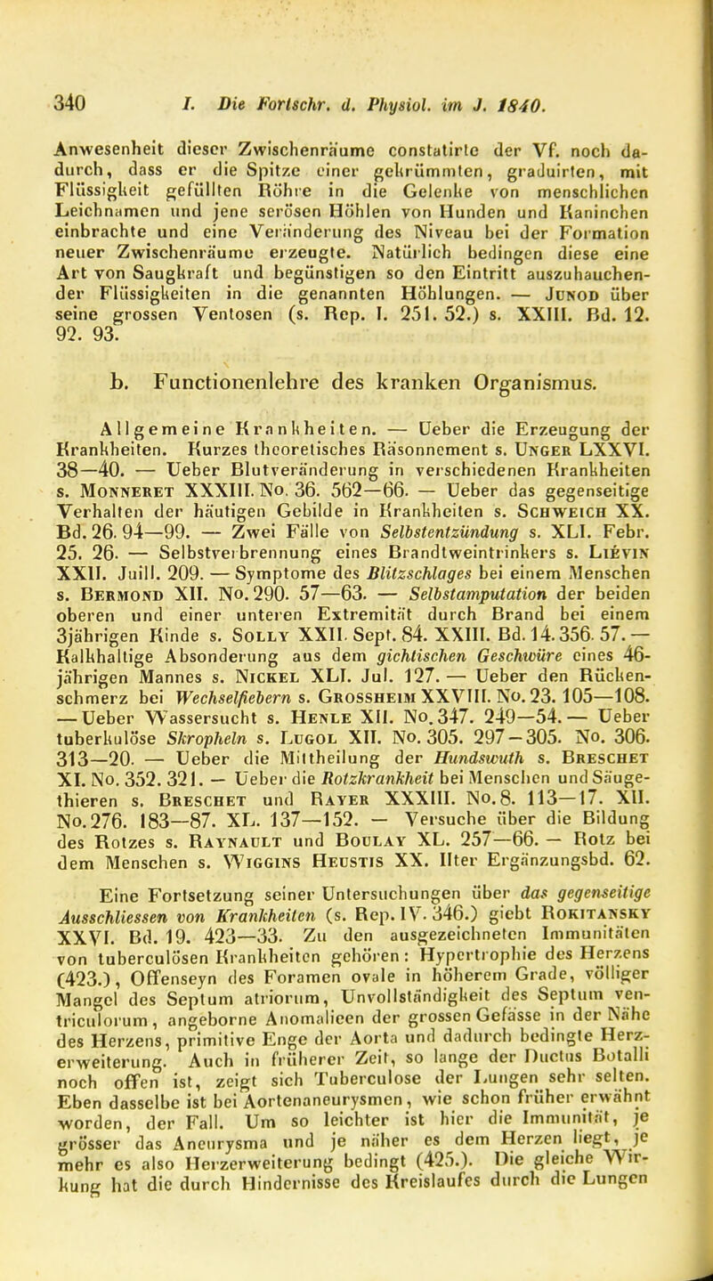 Anwesenheit dieser Zwischenräume constatirte der Vf. noch da- durch, dass er die Spitze einer gekrümmten, graduirten, mit Flüssigkeit gefüllten Röhre in die Gelenke von menschlichen Leichnamen und jene serösen Höhlen von Hunden und Kaninchen einbrachte und eine Veränderung des Niveau bei der Formation neuer Zwischenräume erzeugte. Natürlich bedingen diese eine Art von Saugkraft und begünstigen so den Eintritt auszuhauchen- der Flüssigkeiten in die genannten Höhlungen. — Jünod über seine grossen Ventosen (s. Rep. I. 251. 52.) s. XXIII. Bd. 12. 92. 93. b. Functionenlehre des kranken Organismus. Allgemeine Krankheiten. — Ueber die Erzeugung der Krankheiten. Kurzes theoretisches Räsonnement s. Unger LXXVI. 38—40. — Ueber Blutveränderung in verschiedenen Krankheiten s. Monneret XXXIII. No. 36. 562—66. — Ueber das gegenseitige Verhalten der häutigen Gehilde in Krankheiten s. Schweich XX. Bd. 26. 94—99. — Zwei Fälle von Selbstentzündung s. XLI. Febr. 25. 26- — Selbstverbrennung eines Brandtweintrinkers s. Lievin XXII. Juill. 209. — Symptome des Blitzschlages bei einem Menschen s. Bermond XII. No. 290. 57—63. — Selbstamputation der beiden oberen und einer unteren Extremität durch Brand bei einem 3jährigen Kinde s. Solly XXII. Sept. 84. XXIII. Bd. 14.356. 57. — Kalkhaltige Absonderung aus dem gichtischen Geschwüre eines 46- jährigen Mannes s. Nickel XLI. Jul. 127.— Ueber den Rücken- schmerz bei Wechselfiebern s. Grossheim XXVIII. No. 23.105—108. — Ueber Wassersucht s. Henle XII. No.347. 249—54.— Ueber tuberkulöse Skropheln s. Lügol XII. No. 305. 297-305. No. 306. 313—20. — Ueber die Mittheilung der Hundswuth s. Breschet XI. No. 352. 321. — Ueber die Rotzkrankheit bei Menschen und Säuge- thieren s. Breschet und Rayer XXXIII. No.8. 113—17. XII. No.276. 183—87. XL. 137—152. - Versuche über die Bildung des Rotzes s. Raynault und Boulay XL. 257—66. — Rotz bei dem Menschen s. Wiggins Heüstis XX. Ilter Ergänzungsbd. 62. Eine Fortsetzung seiner Untersuchungen über das gegenseitige Ausschüssen von Krankheiten (s. Rep. IV. 346.) giebt Rokitansky XXVI. Bd. 19. 423—33. Zu den ausgezeichneten Immunitäten von tuberculösen Krankheiten gehören: Hypertrophie des Herzens (423.), Offenseyn des Foramen ovale in höherem Grade, völliger Mangel des Septum atriorum, Unvollständigkeit des Septum ven- triculorum, angeborne Anomalieen der grossen Gefässe in der Nähe des Herzens, primitive Enge der Aorta und dadurch bedingte Herz- erweiterung. Auch in früherer Zeit, so lange der Ductus Botalh noch offen ist, zeigt sich Tuberculose der Lungen sehr selten. Eben dasselbe ist bei Aortenaneurysmen, wie schon früher erwähnt worden, der Fall. Um so leichter ist hier die Immunität, je grösser das Aneurysma und je näher es dem Herzen liegt, je mehr es also Herzerweiterung bedingt (425.). Die gleiche Wir- kung hat die durch Hindernisse des Kreislaufes durch die Lungen