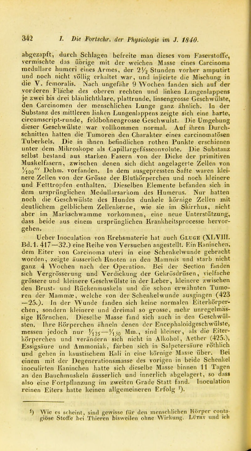 abgezapft, durch Schlagen befreite man dieses vom Faserstoffe, vermischte das übrige mit der weichen Masse eines Carcinoma medulläre humcri eines Armes, der 2% Stunden vorher amputirt und noch nicht völlig erkaltet war, und injicirte die Mischung in die V. femoralis. Nach ungefähr 9 Wochen fanden sich auf der vorderen Flache des oberen rechten und linken Lungenlappens je zwei bis drei bläulichtklare, plattrunde, linsengrosse Geschwülste, den Carcinomen der menschlichen Lunge ganz ähnlich. In der Substanz des mittleren linken Lungenlappens zeigte sich eine harte, circumscript-runde, feldbohnengrosse Geschwulst. Die Umgebung dieser Geschwülste war vollkommen normal. Auf ihren Durch- schnitten hatten die Tumoren den Charakter eines carcinomatö'sen Tuberkels. Die in ihnen befindlichen rothen Punkte erschienen unter dem Mikroskope als Capillargefässconvolute. Die Substanz selbst bestand aus starken Fasern von der Dicke der primitiven Muskelfasern, zwischen denen sich dicht angelagerte Zellen von Vioo' Dehrn, vorfanden. In dem ausgepressten Safte waren klei- nere Zellen von der Grösse der Blutkörperchen und noch kleinere und Fetttropfen enthalten. Dieselben Elemente befanden sich in dem ursprünglichen Medullarsarkom des Humerus. Nur hatten noch die Geschwülste des Hundes dunkele körnige Zellen mit deutlichem gelblichem Zellenkerne, wie sie im Skirrhus, nicht aber im Markschwamme vorkommen, eine neue Unterstützung, dass beide aus einem ursprünglichen Rrankheitsprocesse hervor- gehen. Ueber Inoculation von Krebsmaterie hat auch Gldge (XLVIII. Bd.l. 417—32.) eine Reihe von Versuchen angestellt. Ein Kaninchen, dem Eiter von Carcinoma uteri in eine Schenkelwunde gebracht worden, zeigte äusserlich Knoten an den Mammis und starb nicht ganz 4 Wochen nach der Operation. Bei der Section fanden sich Vergrösserung und Verdickung der Gekrüsdrüsen, vielfache grössere und kleinere Geschwülste in der Leber, kleinere zwischen den Brust- und Rückenmuskeln und die schon erwähnten Tumo- ren der Mamma?, welche von der Schenkelwunde ausgingen (423 — 25.). In der Wunde fanden sich keine normalen Eiterkörper- chen, sondern kleinere und dreimal so grosse, mehr unregelmäs- sige Rö'rnchen. Dieselbe Masse fand sich auch in den Geschwül- sten. Ihre Körperchen ähneln denen der Encephaloidgeschwülste, messen jedoch nur Yi2s—Vi30 Mm., sind kleiner, als die Eiter- kÖrperchen und verändern sich nicht in Alkohol, Aether (425.), Essigsäure und Ammoniak, färben sich in Salpetersäure röthlich und gehen in kaustischem Rali in eine körnige Masse über. Bei einem mit der Degenerationsmasse des vorigen in beide Schenkel inoculirten Kaninchen hatte sich dieselbe Masse binnen 11 Tagen an den Bauchmuskeln äusserlich und innerlich abgelagert, so dass also eine Fortpflanzung im zweiten Grade Statt fand. Inoculation reinen Eiters hatte keinen allgemeineren Erfolg '). J) Wie es scheint, sind gewisse für den menschlichen Körper eonta- giöse Stoffe bei Thicrcn bisweilen ohne Wirkung» Li'Tiiv und ich