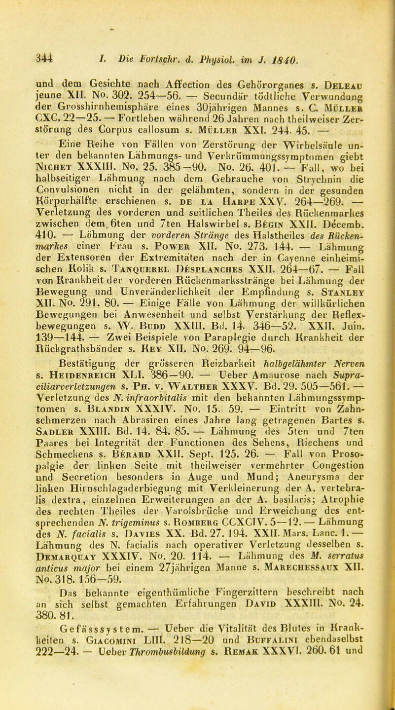 und dem Gesichte nach Affection des Gehörorganes s. Deleau jeune XII. No. 302. 254—56. — Secundä'r tödtliche Verwundung der Grosshirnhemisphäre eines 30jährigen Mannes s. C. Müller CXC. 22—25. — Fortleben während 26 Jahren nach theilweiser Zer- störung des Corpus callosum s. Müller XXI. 244. 45. — Eine Reihe von Fällen von Zerstörung der Wirbelsäule un- ter den bekannten Lähmungs- und Verkrümmungssyraptomen giebt Nichet XXXIII. No. 25. 385-90. No. 26. 401. — Fall, wo bei halbseitiger Lähmung nach dem Gebrauche von Strychnin die Convulsionen nicht in der gelähmten, sondern in der gesunden Körperhälfte erschienen s. de la Harpe XXV. 264—269. — Verletzung des vorderen und seitlichen Theiles des Rückenmarkes zwischen dem, 6ten und 7ten Halswirbel s. Begin XXII. Decerab. 410. — Lähmung der vorderen Stränge des Halstheiles des Rücken- markes einer Frau s. Power XII. No. 273. 144. — Lähmung der Extensoren der Extremitäten nach der in Cayenne einheimi- schen Kolik s. Tanquerel Desplanches XXII. 264—67. — Fall von Krankheit der vorderen Rückenmarksstränge bei Lähmung der Bewegung und Unveranderlichkeit der Empfindung s. Stanley XII. No. 291. 80.— Einige Fälle von Lähmung der willkürlichen Bewegungen bei Anwesenheit und selbst Verstärkung der Reflex- bewegungen s. W. Büdd XXIII. Bd. 14. 346—52. XXII. Juin. 139—144. — Zwei Beispiele von Paraplegie durch Krankheit der Rückgrathsbänder s. Key XII. No. 269. 94—96. Bestätigung der grösseren Reizbarkeit halbgelähmter Nerven s. Heidenreich XLI. 386—90. — Ueber Amaurose nach Supra- ciliarverletzungen s. Ph. v. Walther XXXV. Bd. 29. 505—561. — Verletzung des N. infraorbitalis mit den bekannten Lähmungssymp- tomen s. Blandin XXXIV. No. 15. 59. — Eintritt von Zahn- schmerzen nach Abrasiren eines Jahre lang getragenen Bartes s. Sadler XXIII. Bd. 14. 84. 85. — Lähmung des 5ten und 7ten Paares bei Integrität der Functionen des Sehens, Riechens und Schmeckens s. Berard XXII. Sept. 125. 26. — Fall von Proso- palgie der linken Seite mit theilweiser vermehrter Congestion und Secretion besonders in Auge und Mund; Aneurysma der linken Hirnschlagaderbiegung mit Verkleinerung der A. vertebra- lis dextra, einzelnen Erweiterungen an der A. basilaris; Atrophie des rechten Theiles der Varolsbrücke und Erweichung des ent- sprechenden N. trigeminus s. Romberg CCXCIV. 5—12. — Lähmung des N. facialis s. Davies XX. Bd. 27. 194. XXII. Mars. Land.— Lähmung des N. facialis nach operativer Verletzung desselben s. Demarquay XXXIV. No. 20. 114. — Lähmung des M. serratus anticus major bei einem 27jährigen Manne s. Marechessaux. XII. No.318. 156-59. Das bekannte eigenthümliche Fingerzittern beschreibt nach an sich selbst gemachten Erfahrungen David XXXIII. No. 24. 380.81. Gefässsystem. — Ueber die Vitalität des Blutes in Krank- keiten s. Giacomini LIII. 218—20 und Buffalini ebendaselbst 222—24. - Ueber Thrombusbildung s. Remak XXXVI. 260. 61 und