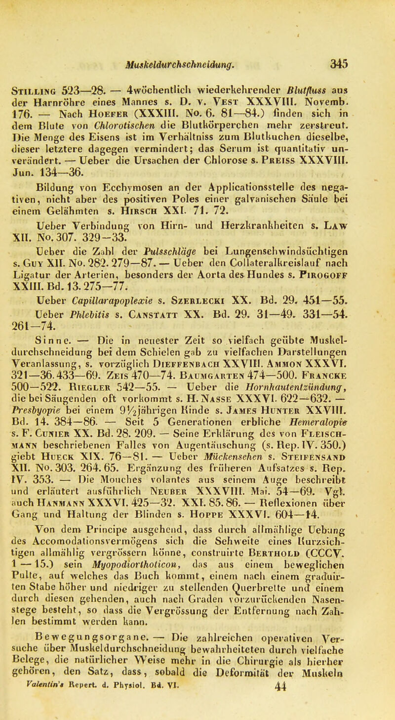 Muskeldurchschneidung. 345 Stilling 523—28. — 4wöchentlich wiederkehrender Blutfluss aus der Harnröhre eines Mannes s. D. v. Vest XXXVIII. Novemb. 176. _ Nach Hoefer (XXXIII. No. 6. 81—84.) finden sich in dem Blute von Chlorotischen die Blutkörperchen mehr zerstreut. Die Menge des Eisens ist im Verhä'ltniss zum Blutkuchen dieselbe, dieser letztere dagegen vermindert; das Serum ist quantitativ un- verändert. — Ueber die Ursachen der Chlorose s. Preiss XXXVIII. Jun. 134—36. Bildung von Ecchymosen an der Applicationsstelle des nega- tiven, nicht aber des positiven Poles einer galvanischen Säule bei einem Gelähmten s. Hirsch XXI. 71. 72. Ueber Verbindung von Hirn- und Herzkrankheiten s. Law XII. No.307. 329-33. Ueber die Zahl der Pulsschläge bei Lungenschwindsüchtigen s. Guy XII. No. 282. 279—87. — Ueber den Collateralkreislauf nach Ligatur der Arterien, besonders der Aorta des Hundes s. Pirogoff XXIII. Bd. 13.275—77. Ueber Capillarapoplexie s. Szerlecki XX. Bd. 29. 451—55. Ueber Phlebitis s. Canstatt XX. Bd. 29. 31—49. 331—54. 261-74. Sinne. — Die in neuester Zeit so vielfach geübte Muskel- durchschneidung bei dem Schielen gab zu vielfachen Darstellungen Veranlassung, s. vorzüglich Dieffenbach XXVIII. Ammon XXXVI. 321—36.433—69. Zeis 470—74. Baumgarten 474—500. Francke 500—522. Biegler 542—55. — Ueber die Hornhautentzündung, die bei Säugenden oft vorkommt s. H.Nasse XXXVI- 622-^632. — Presbyopie bei einem 9V2jährigen Kinde s. James Hunter XXVIII. Bd. 14. 384—86. — Seit 5 Generationen erbliche Hemeralopie s. F. Cunier XX. Bd. 28. 209. — Seine Erklärung des von Fleisch- mann beschriebenen Falles von Augentäuschung (s. Rep. IV. 350.) giebt Hueck XIX. 76—81. — Ueber Mückensehen s. Steifensand XII. No. 303. 264. 65. Ergänzung des früheren Aufsatzes s. Rep. IV. 353. — Die Mouches volantes aus seinem Auge beschreibt und erläutert ausführlich Neuber XXXVIII. Mai. 54—69. Vgl. auch Hanmann XXXVI. 425—32. XXI. 85.86. — Reflexionen über Gang und Haltung der Blinden s. Hoppe XXXVI. 604—14. Von dem Principe ausgehend, dass durch admählige Uebung des Accomodationsvermögens sich die Sehweite eines Kurzsich- tigen allmählig vergrössern könne, construirtc Berthold (CCCV. 1 —15.) sein Myopodiortholicon, das aus einem beweglichen Pulte, auf welches das Buch kommt, einem nach einem grad'uir- ten Stabe höher und niedriger zu stellenden Querbrette und einem durch diesen gehenden, auch nach Graden vorzurückenden Nasen- stege besteht, so dass die Vergrössung der Entfernung nach Zah- len bestimmt werden kann. Bewegungsorganc.— Die zahlreichen operativen Ver- suche über Muskeldurchschneidung bewahrheiteten durch vielfache Belege, die natürlicher Weise mehr in die Chirurgie als hierher gehören, den Satz, dass, sobald die Deformität der Muskeln Valentin'* Repert. d. Physiol. B4. VI. 44