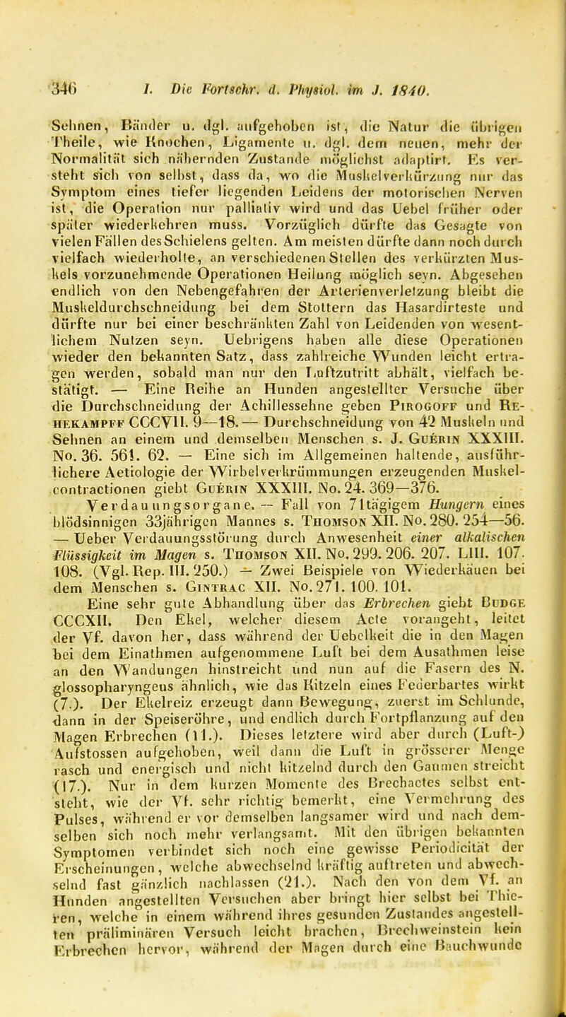 Sehnen, Bänder ü. dgl. aufgehoben ist, die Natur die übrigen Theile, wie Knochen, Ligamente Ii. dgl. dem neuen, mehr der Normalität sich nähernden Zustande möglichst adaptirt. Ks ver- steht sich von seihst, dass da, wo die Mushelverhürzung nur das Symptom eines tiefer liegenden Leidens der motorischen Nerven ist, die Operation nur palliativ wird und das Uebel früher oder später wiederhehren muss. Vorzüglich dürfte das Gesagte von vielen Fällen des Schielens gelten. Am meisten dürfte dann noch durch vielfach wiederholte, an verschiedenen Stellen des verkürzten Mus- kels vorzunehmende Operationen Heilung möglich sevn. Abgesehen endlich von den Nebengefahren der Arterienverletzung bleibt die Muskeldurchschneidung bei dem Stottern das Hasardirteste und dürfte nur bei einer beschränkten Zahl von Leidenden von wesent- lichem Nutzen seyn. Uebrigens haben alle diese Operationen wieder den bekannten Satz, dass zahlreiche Wunden leicht ertra- gen werden, sobald man nur den Luftzutritt abhält, vielfach be- stätigt. — Eine Reihe an Hunden angestellter Versuche über die Durchschneidung der Achillessehne geben Pirogoff und Re- hekampff CGCVH. 9—18.— Durchschneidung von 42 Muskeln und Sehnen an einem und demselben Menschen s. J. Guerin XXXIII. No. 3«. 56!. 62. — Eine sich im Allgemeinen haltende, ausführ- lichere Aetiologie der Wirbelverkrümmungen erzeugenden Muskel- contractionen giebt Guerin XXXIII. No. 24. 369—376. Verdauungsorgane.-— Fall von 71tägigem Hungern eines blödsinnigen 33jährigen Mannes s. Thomson XII. No. 280. 254—56. — Ueber Verdauungsstörung durch Anwesenheit einer alkalischen Flüssigkeit im Magen s. Thomson XII. No. 299.206. 207. L1II. 107. 108. (Vgl. Rep. III. 250.) — Zwei Beispiele von Wiederkäuen bei dem Menschen s. Gintrac XII. No. 271. 100. 101. Eine sehr gute Abhandlung über das Erbrechen giebt Budge CCCXII. Den Ekel, welcher diesem Acte vorangeht, leitet der Vf. davon her, dass während der Uebelkeit die in den Magen bei dem Einathmen aufgenommene Luft bei dem Ausathmen leise an den Wandungen hinstreicht und nun auf die Fasern des N. glossopharyngeus ähnlich, wie das Kitzeln eines Federbartes wirkt (7.). Der Ekelreiz erzeugt dann Bewegung, zuerst im Schlünde, dann in der Speiseröhre, und endlich durch Fortpflanzung auf den Magen Erbrechen (i L). Dieses letztere wird aber durch (Luft-) Aufstossen aufgehoben, weil dann die Luft in grösserer Menge rasch und energisch und nicht kitzelnd durch den Gaumen streicht (17.). Nur in dem kurzen Momente des Rrechactes selbst ent- steht, wie der Vf. sehr richtig bemerkt, eine Vermehrung des Pulses, während er vor demselben langsamer wird und nach dem- selben sich noch mehr verlangsamt. Mit den übrigen bekannten Symptomen verbindet sich noch eine gewisse Periodicität der Erscheinungen, welche abwechselnd kräftig auftreten und abwech- selnd fast gänzlich nachlassen (21.). Nach den von dem Vf. an Hunden angestellten Versuchen aber bringt hier selbst bei Thic- ren, welche in einem während ihres gesunden Zuslandes angestell- ten präliminaren Versuch leicht brachen, Breehvveinstein kein Erbrechen hervor, während der Magen durch eine Bauch wunde