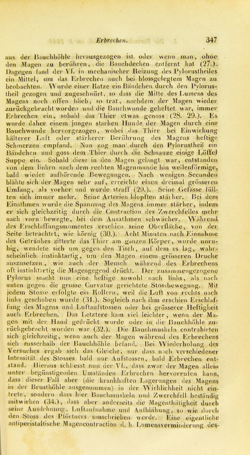 aus der Bauchhöhle herausgezogen ist oder wenn man, ohiie den Magen zu berühren, die Bauchdecken entfernt hat (27.). Dagegen fand der Vf. in mechanischer Reizung des Pylorustheiles ein Mittel, um das Erbrechen auch bei blossgclegtem Magen zu beobachten. Wurde einer Katze ein Bandchen durch den Pylorus- theil gezogen und zugeschnürt, so dass die Mille des Lumens des Magens noch offen blieb, so trat, nachdem der Magen wieder zurückgebracht worden und die Bauchwunde geheftet war, immer Erbrechen ein, sobald das Thier etwas genoss (28. 29.). Es wurde daher einem jungen starben Hunde der Magen durch eine Bauchwunde hervorgezogen, wobei das Thier bei Einwirkung kälterer Luft oder stärkerer Berührung des Magens heftige Schmerzen empfand. Nun zog man durch den Pylorustheil ein Bändchen und goss dem Thier durch die Schnauze einige Löffel Suppe ein. Sobald diese in den Magen gelangt war, entstanden von dem linken nach dem rechten Magenmunde hin wellenförmige, bald wieder aufhörende Bewegungen. Nach wenigen Secunden blähte sich der Magen sehr auf, erreichte einen dreimal grösseren Umfang, als vorher und wurde stvaff (29.). Seine Gefässe füll- ten sich immer mehr. Seine Arterien klopften stärker. Bei dem Einalhmen wurde die Spannung des Magens immer stärker, indem er sich gleichzeitig durch die Contraction des Zwerchfelles mehr nach vorn bewegte, bei dem Ausalhmen schwächer. Während des Erschlaffungsmomentcs erschien seine Oberfläche, von der Seite betrachtet, wie hörnig (30.). Acht Minuten nach Einnahme des Gelränhes zitterte das Thier am ganzen Körper, wurde unru- hig, wendete sich um gegen den Tisch, auf dem es lag, wahr- scheinlich instinktartig, um den Magen einem grösseren Drucke auszusetzen , wie auch der Mensch während des Erbrechens oft instinktartig die Magengegend drückt. Der zusammengezogene Pylorus macht nun eine heftige sowohl nach links, als nach unten gegen die grosse Curvatur gerichtete Slossbewegung. Mit jedem Stosse erfolgte ein Kollern, weil die Luft von rechts nach links geschoben wurde (31.). Sogleich nach ihm erschien Erschlaf- fung des Magens und Luftaufstossen oder bei grösserer Heftigheit auch Eibrechen. Das Letztere kam viel leichter, wenn der Ma- gen mit der Hand gedrückt wurde oder in die Bauchhöhle zu- rückgebracht worden war (32.). Die Bauchmushein contrahirlen sich gleichzeitig, wenn auch der Magen während des Erbrechens sich ausserhalb der Bauchhöhle befand. Bei Wiederholung des Versuches ergab sich das Gleiche, nur dass nach verschiedener lntensilät des Stosses bald nur Aufslossen, bald Erbrechen ent- stand. Hieraus schliesst nun der Vf., dass zwar der Magen allein unter begünstigenden Umständen Eibrechen hervorrufen kann, dass dieser Eall aber (die krankhaften Lagerungen des Magens in der Brusthöhle ausgenommen) in der Wirklichkeit nicht ein- trete, sondern dass hier Bauchmushein und Zwerchfell beständig initwirhen (34.), dass aber anderseits die Magenthätigkeil durch seine Ausdehnung, Luftaufnahme und Aufblähung, so wie durch den Sloss des Plörlners umschrieben werde. Eine eigentliche anliperistaltische Magencoulraclion d. h. Lumensverminderung des-
