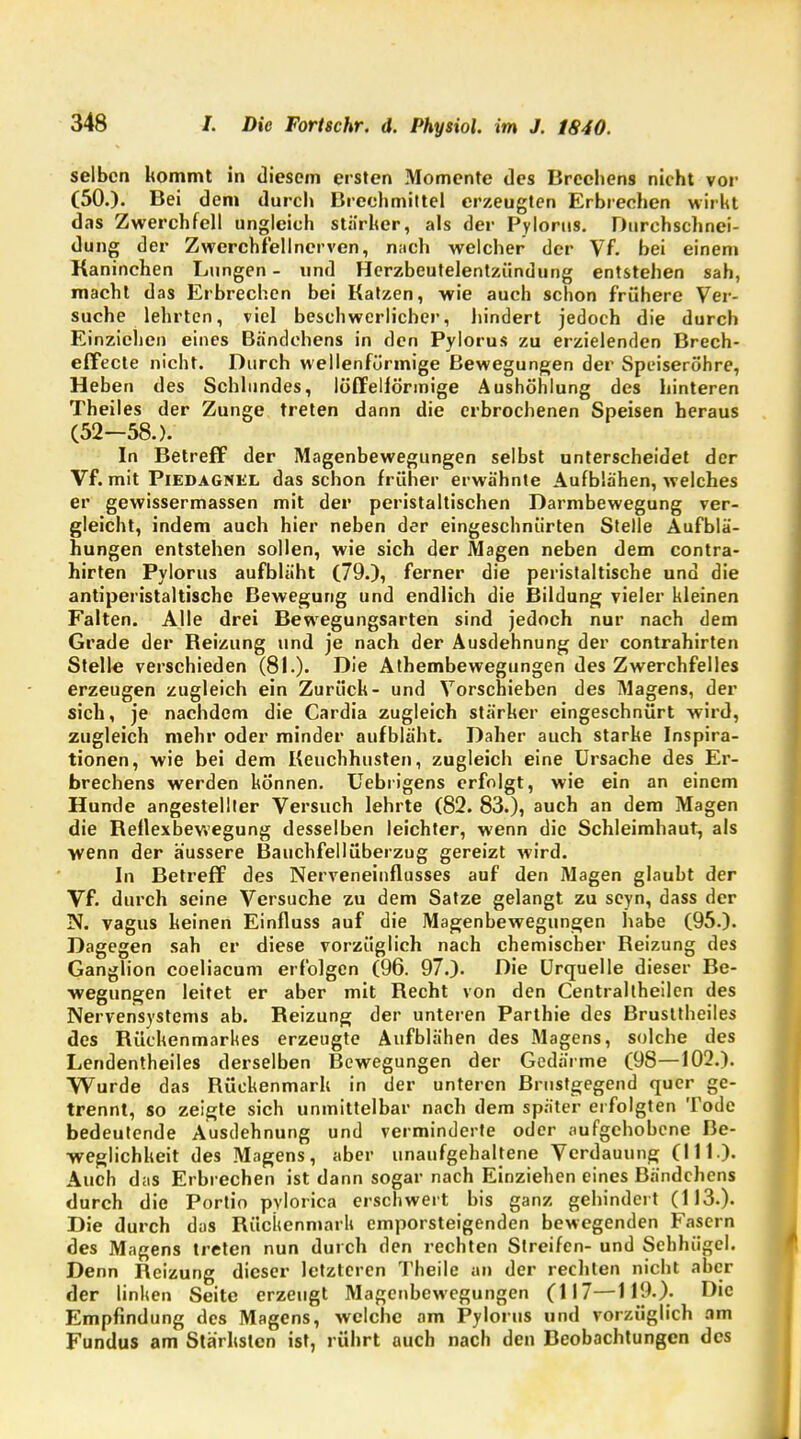 selben kommt in diesem ersten Momente des Brechens nicht vor (50.). Bei dem durch Brechmittel erzeugten Erbrechen wirkt das Zwerchfell ungleich stärker, als der Pylorus. Durchschnei- dung der Zwerchfellnerven, nach welcher der Vf. bei einen» Kaninchen Lungen - und Herzbeutelentzündung entstehen sah, macht das Erbrechen bei Katzen, wie auch schon frühere Ver- suche lehrten, viel beschwerlicher, hindert jedoch die durch Einziehen eines Bändchens in den Pylorus zu erzielenden Brech- effecte nicht. Durch wellenfürmige Bewegungen der Speiseröhre, Heben des Schlundes, löffelfönnige Aushöhlung des hinteren Theiles der Zunge treten dann die erbrochenen Speisen heraus (52—58.). In Betreff der Magenbewegungen selbst unterscheidet der Vf. mit Piedagnel das schon früher erwähnte Aufblähen, welches er gewissermassen mit der peristaltischen Darmbewegung ver- gleicht, indem auch hier neben der eingeschnürten Stelle Aufblä- hungen entstehen sollen, wie sich der Magen neben dem contra- hirten Pylorus aufbläht (79.), ferner die peristaltische und die antiperistaltische Bewegung und endlich die Bildung vieler kleinen Falten. Alle drei Bewegungsarten sind jedoch nur nach dem Grade der Keizung und je nach der Ausdehnung der contrahirten Stelle verschieden (81.). Die Athembewegungen des Zwerchfelles erzeugen zugleich ein Zurück- und Vorschieben des Magens, der sich, je nachdem die Cardia zugleich stärker eingeschnürt wird, zugleich mehr oder minder aufbläht. Daher auch starke Inspira- tionen, wie bei dem Keuchhusten, zugleich eine Ursache des Er- brechens werden können. Uebrigens erfolgt, wie ein an einem Hunde angestellter Versuch lehrte (82. 83.), auch an dem Magen die Keflexbewegung desselben leichter, wenn die Schleimhaut, als wenn der äussere Bauchfell Überzug gereizt wird. In Betreff des Nerveneinflusses auf den Magen glaubt der Vf. durch seine Versuche zu dem Satze gelangt zu seyn, dass der N. vagus keinen Einfluss auf die Magenbewegungen habe (95.). Dagegen sah er diese vorzüglich nach chemischer Reizung des Ganglion coeliacum erfolgen (96. 97.). Die Urquelle dieser Be- wegungen leitet er aber mit Recht von den Centraltheilen des Nervensystems ab. Reizung der unteren Parthie des Brusttheiles des Rückenmarkes erzeugte Aufblähen des Magens, solche des Lendentheiles derselben Bewegungen der Gedärme (9S—102.). Wurde das Rückenmark in der unteren Brustgegend quer ge- trennt, so zeigte sich unmittelbar nach dem später erfolgten Tode bedeutende Ausdehnung und verminderte oder aufgehobene Be- weglichkeit des Magens, aber unaufgehaltene Verdauung (III ). Auch das Erbrechen ist dann sogar nach Einziehen eines Bändchens durch die Portio pylorica erschwert bis ganz gehindert (113.). Die durch das Rückenmark emporsteigenden bewegenden Fasern des Magens treten nun durch den rechten Streifen- und Schhügel. Denn Reizung dieser letzteren Theile an der rechten nicht aber der linken Seite erzeugt Magenbewegungen (117—119.). Die Empfindung des Magens, welche am Pylorus und vorzüglich am Fundus am Stärksten ist, rührt auch nach den Beobachtungen des