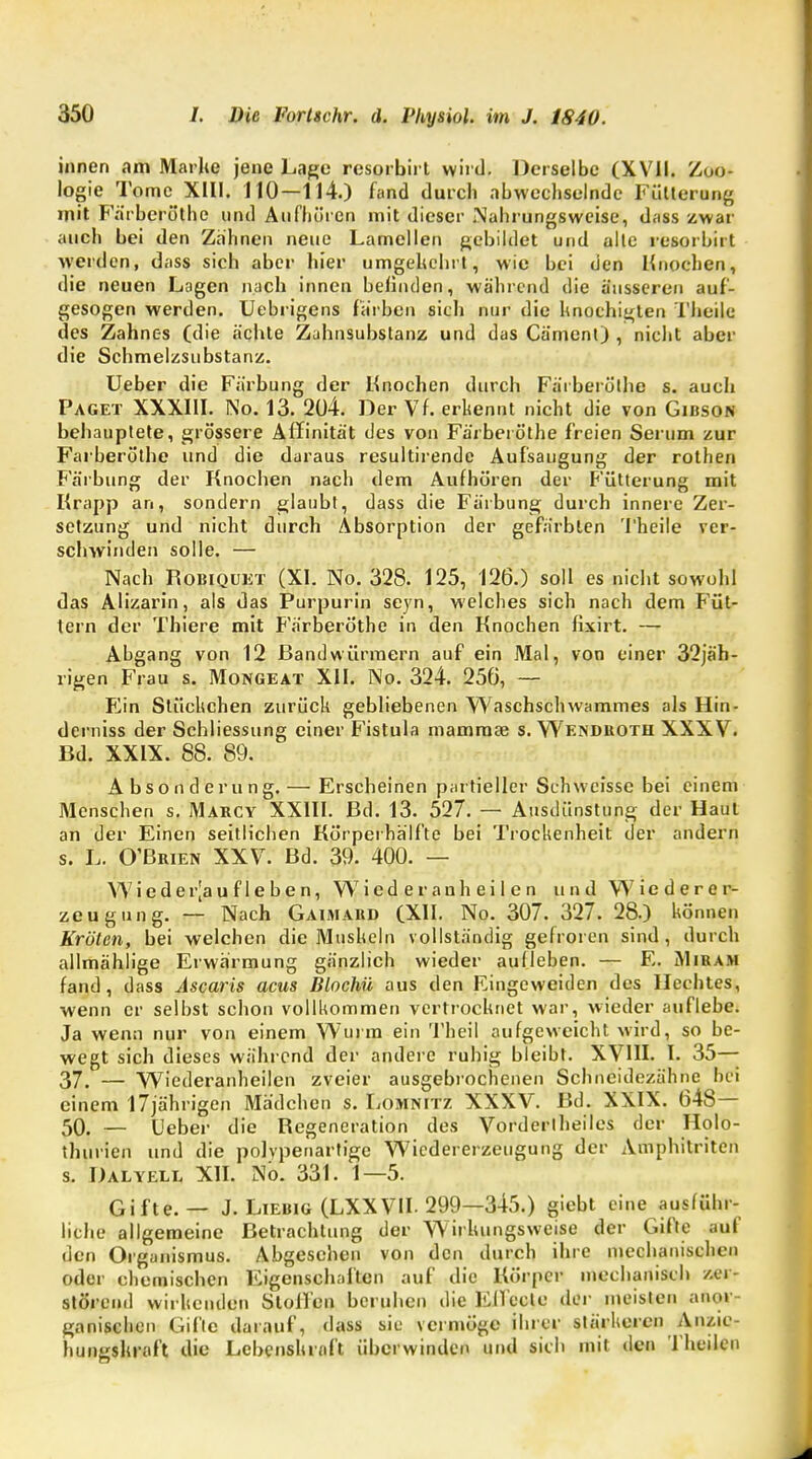 innen am Marke jene Lage rcsorbirt wird. Derselbe (XVII. Zoo- logie Tome XIII. 110—114.) fand durch abwechselnde Fütterung mit Färberöthe und Aufhören mit dieser .Nahrungsweise, dass zwar auch bei den Zahnen neue Lamellen gebildet und alle resorbirt werden, dass sich aber hier umgekehrt, wie bei den Knochen, die neuen Lagen nach innen belinden, während die äusseren auf- gesogen werden. Uebrigens färben sich nur die knochigten Theile des Zahnes (die ächte Zahnsubstanz und das Cäment) , nicht aber die Schmelzsubstanz. Ueber die Färbung der Knochen durch Färberöthe s. auch Paget XXXIII. No. 13. 204. Der Vf. erkennt nicht die von Gibson behauptete, grössere Affinität des von Färberöthe freien Serum zur Farheröthe und die daraus resultirende Aufsaugung der rothen Färbung der Knochen nach dem Aufhören der Fütterung mit Krapp an, sondern glaubt, dass die Färbung durch innere Zer- setzung und nicht durch Absorption der gefärbten Theile ver- schwinden solle. — Nach Robiquet (XI. No. 328. 125, 126.) soll es nicht sowohl das Alizarin, als das Purpurin seyn, welches sich nach dem Füt- tern der Thiere mit Färberöthe in den Knochen lixirt. — Ahgang von 12 Bandwürmern auf ein Mal, von einer 32jäh- rigen Frau s. Mongeat XII. No. 324. 256, — Fin Stückchen zurück gebliebenen Waschschwammes als Hin- derniss der Schliessung einer Fistula mamraae s. Wendroth XXXV. Bd. XXIX. 88. 89. Absonderung. — Erscheinen partieller Schweisse bei einem Menschen s. Marcy XXIII. Bd. 13. 527. — Ausdünstung der Haut an der Einen seitlichen Körperhälfte bei Trockenheit der andern s. 1. O'Brien XXV. Bd. 39. 400. — Wieder[au f 1 eben, Wied er auh ei 1 en und Wiederer- zeugung. — Nach Gauiard (XII. No. 307. 327. 28.) können Kröten, bei welchen die Muskeln vollständig gefroren sind , durch allmählige Erwärmung gänzlich wieder aulleben. — E. jYIiram fand, dass Ascaris acus Blochü aus den Eingeweiden des Hechtes, wenn er selbst schon vollkommen vertrocknet war, wieder auflebe. Ja wenn nur von einem Wurm ein Theil aufgeweicht wird, so be- wegt sich dieses während der andere ruhig bleibt. XVIII. L 35— 37. — VViederanheilen zveier ausgebrochenen Schneidezähne bei einem 17jährigen Mädchen s. Lomnitz XXXV. Bd. XXIX. 648— 50. — Ueber die Regeneration des Vorderlheiles der Holo- thurien und die polypenartige Wiedererzeugung der Amphilritcn s. Dalyell XII. No. 331. 1—5. Gifte. — J. Liebig (LXXVII. 299—345.) giebt eine ausführ- liche allgemeine Betrachtung der Wirkungsweise der Gifte auf den Organismus. Abgesehen von den durch ihre mechanischen oder chemischen Eigenschaften auf die Körper mechanisch zer- störend wirkenden Stollen beruhen die Elleelc der meisten anor- ganischen Gifte darauf, dass sie vermöge ihrer stärkeren Anzie- hungskraft die Lebenskraft überwinden und sich mit den Theilen