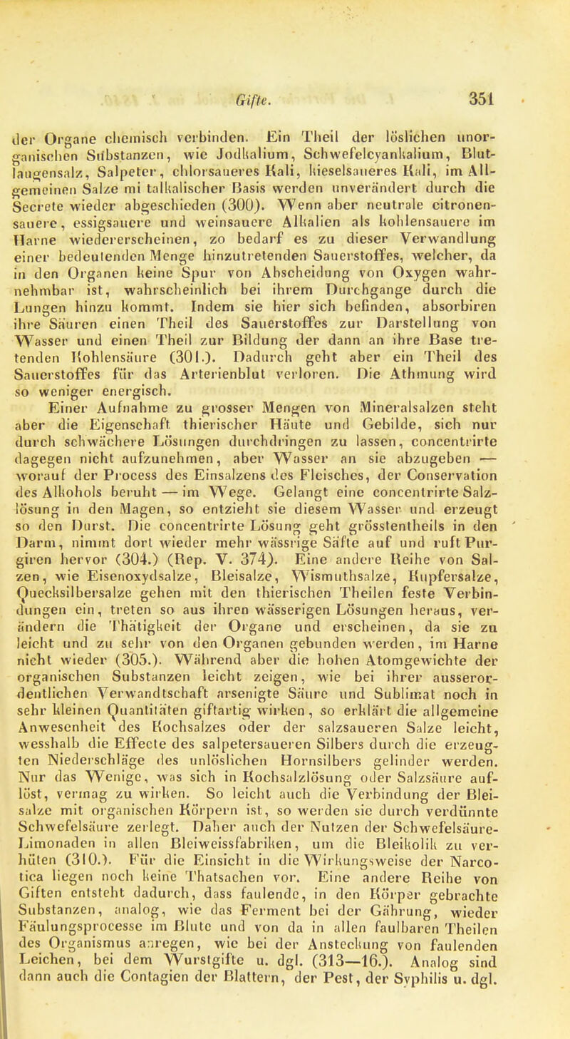 der Organe chemisch verbinden. Ein Theil der löslichen unor- ganischen Substanzen, wie Jodlialium, Sehwefelcyanhalium, Blut- laugensalz, Salpeter, chlorsaueres Kali, Kieselsaueres. Kali, im All- gemeinen Salze mi talkalischer Basis werden unverändert durch die Secrete wieder abgeschieden (300). Wenn aber neutrale citronen- sauerc, essigsauere und weinsauere Alkalien als kohlensauere im Harne wiedererscheinen, zo bedarf es zu dieser Verwandlung einer bedeulenden Menge hinzutretenden Sauerstoffes, welcher, da in den Organen heine Spur von Ahscheidung von Oxygen wahr- nehmbar ist, wahrscheinlich bei ihrem Durchgange durch die Lungen hinzu kommt. Indem sie hier sich befinden, absorbiren ihre Sauren einen Theil des Sauerstoffes zur Darstellung von Wasser und einen Theil zur Bildung der dann an ihre Base tre- tenden Kohlensäure (301.)- Dadurch geht aber ein Theil des Sauerstoffes für das Arterienblut verloren. Die Athmung wird so weniger energisch. Einer Aufnahme zu grosser Mengen von Mineralsalzen steht aber die Eigenschaft thierischer Häute und Gebilde, sich nur durch schwächere Lösungen durchdringen zu lassen, concentrirte dagegen nicht aufzunehmen, aber Wasser an sie abzugeben — worauf der Process des Einsalzens des Fleisches, der Conservation des Alkohols beruht — im Wege. Gelangt eine concentrirte Salz- lösung in den Magen, so entzieht sie diesem Wasser und erzeugt so den Durst. Hie concentrirte Lösung geht grösstentheils in den Darm, nimmt dort wieder mehr wässrige Safte auf und ruft Pur- giren hervor (304.) (Rep. V. 374). Eine andere Reihe von Sal- zen, wie Eisenoxydsalze, Bleisalze, Wismuthsalze, Kupfersalze, Quecksilbersalze gehen mit den thierischen Theilen feste Verbin- dungen ein, treten so aus ihren wässerigen Lösungen heraus, ver- ändern die Tha'tigkeit der Organe und erscheinen, da sie zu leicht und zu sehr von den Organen gebunden werden, im Harne nicht wieder (305.). Während aber die hohen Atomgewichte der organischen Substanzen leicht zeigen, wie bei ihrer ausseror- dentlichen Verwandtschaft arsenigte Säure und Sublimat noch in sehr kleinen Quantiläten giftartig wirken, so erklärt die allgemeine Anwesenheit des Kochsalzes oder der salzsaueren Salze leicht, wesshalb die Effecte des salpetersaueren Silbers durch die erzeug- ten Niederschläge des unlöslichen Hornsilbers gelinder werden. Nur das Wenige, was sich in Kochsalzlösung oder Salzsäure auf- löst, vermag zu wirken. So leicht auch die Verbindung der Blei- salze mit organischen Körpern ist, so werden sie durch verdünnte Schwefelsäure zerlegt. Daher auch der Nutzen der Schwefelsäure- Limonaden in allen Bleiweissfabriken, um die Bleikolik zu ver- hüten (310.). Für die Einsicht in die Wirkungsweise der Narco- tica liegen noch keine Thatsachen vor. Eine andere Reihe von Giften entsteht dadurch, dass faulende, in den Körper gebrachte Substanzen, analog, wie das Ferment bei der Gährung, wieder Fäulungsprocesse im Blute und von da in allen faulbaren Theilen des Organismus anregen, wie bei der Ansteckung von faulenden Leichen, bei dem Wurstgifte u. dgl. (313—16.). Analog sind dann auch die Contagien der Blattern, der Pest, der Svphilis u. dgl.