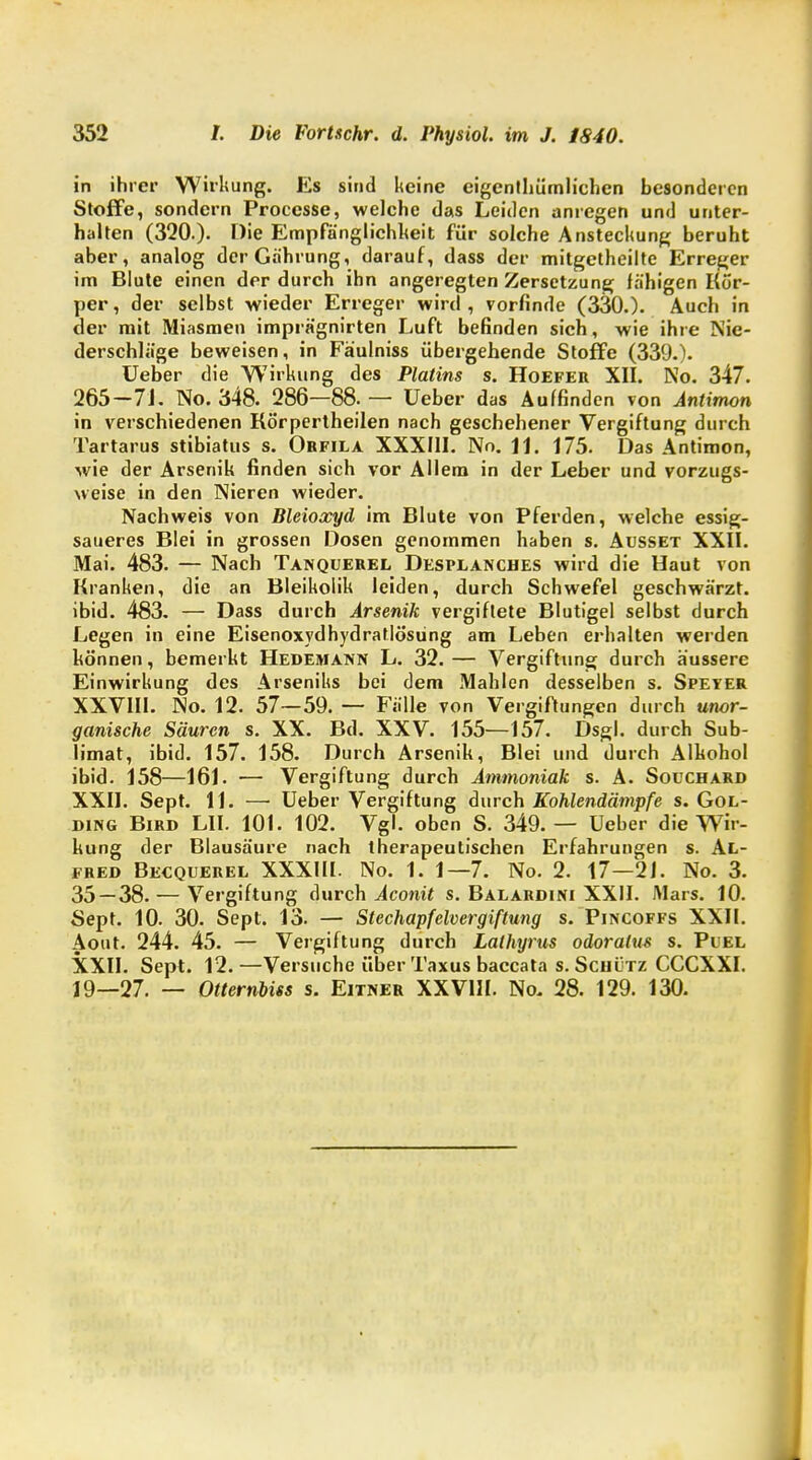 in ihrer Wirkung. Es sind keine eigenthümlichcn besonderen Stoffe, sondern Processe, welche das Leiden anregen und unter- halten (320.)- Hie Empfänglichkeit für solche Ansteckung beruht aber, analog derGährung, darauf, dass der mitgetheilte Erreger im Blute einen der durch ihn angeregten Zersetzung fähigen Kör- per, der selbst wieder Erreger wird, vorfinde (330.). Auch in der mit Miasmen imprägnirten Luft befinden sich, wie ihre Nie- derschläge beweisen, in Fäulniss übergehende Stoffe (339.). Ueber die Wirkung des Platins s. Hoefer XII. No. 347. 265-7L No. 348. 286—88.— Ueber das Auffinden von Antimon in verschiedenen Körpertheilen nach geschehener Vergiftung durch Tartarus stibiatus s. Obfila XXXIII. No. 11. 175. Das Antimon, wie der Arsenik finden sich vor Allem in der Leber und vorzugs- weise in den Nieren wieder. Nachweis von Bleioxyd im Blute von Pferden, welche essig- saueres Blei in grossen Dosen genommen haben s. Ausset XXII. Mai. 483. — Nach Tanquerel Desplanches wird die Haut von Kranken, die an Bleikolik leiden, durch Schwefel geschwärzt, ibid. 483. — Dass durch Arsenik vergiftete Blutigel selbst durch Legen in eine Eisenoxydhydratlösüng am Leben erhalten werden können, bemerkt Hedemann L. 32.— Vergiftung durch äussere Einwirkung des Arseniks bei dem Mahlen desselben s. Speyer XXVIII. No. 12. 57—59. — Fälle von Vergiftungen durch unor- ganische Säuren s. XX. Bd. XXV. 155—157. Dsgl. durch Sub- limat, ibid. 157. 158. Durch Arsenik, Blei und durch Alkohol ibid. 158—161. ■— Vergiftung durch Ammoniak s. A. Soüchard XXII. Sept. 11. — Ueber Vergiftung durch Kohlendämpfe s. Gol- Di>(i Bird LH. 101. 102. Vgl. oben S. 349. — Ueber die Wir- kung der Blausäure nach therapeutischen Erfahrungen s. Al- fred Becquerel XXXIII. No. 1. 1—7. No. 2. 17—2J. No. 3. 35 — 38. — Vergiftung durch Aconit s. Balardini XXII. Mars. 10. Sept. 10. 30. Sept. 13. — Stechapfelvergiftung s. Pincoffs XXII. Aout. 244. 45. — Vergiftung durch Lalhyrus odoratus s. Puel XXII. Sept. 12.—Versuche über Taxus baccata s. Scuütz CCCXXI. 19—27. — Otternbiss s. Eitner XXVIII. No. 28. 129. 130.