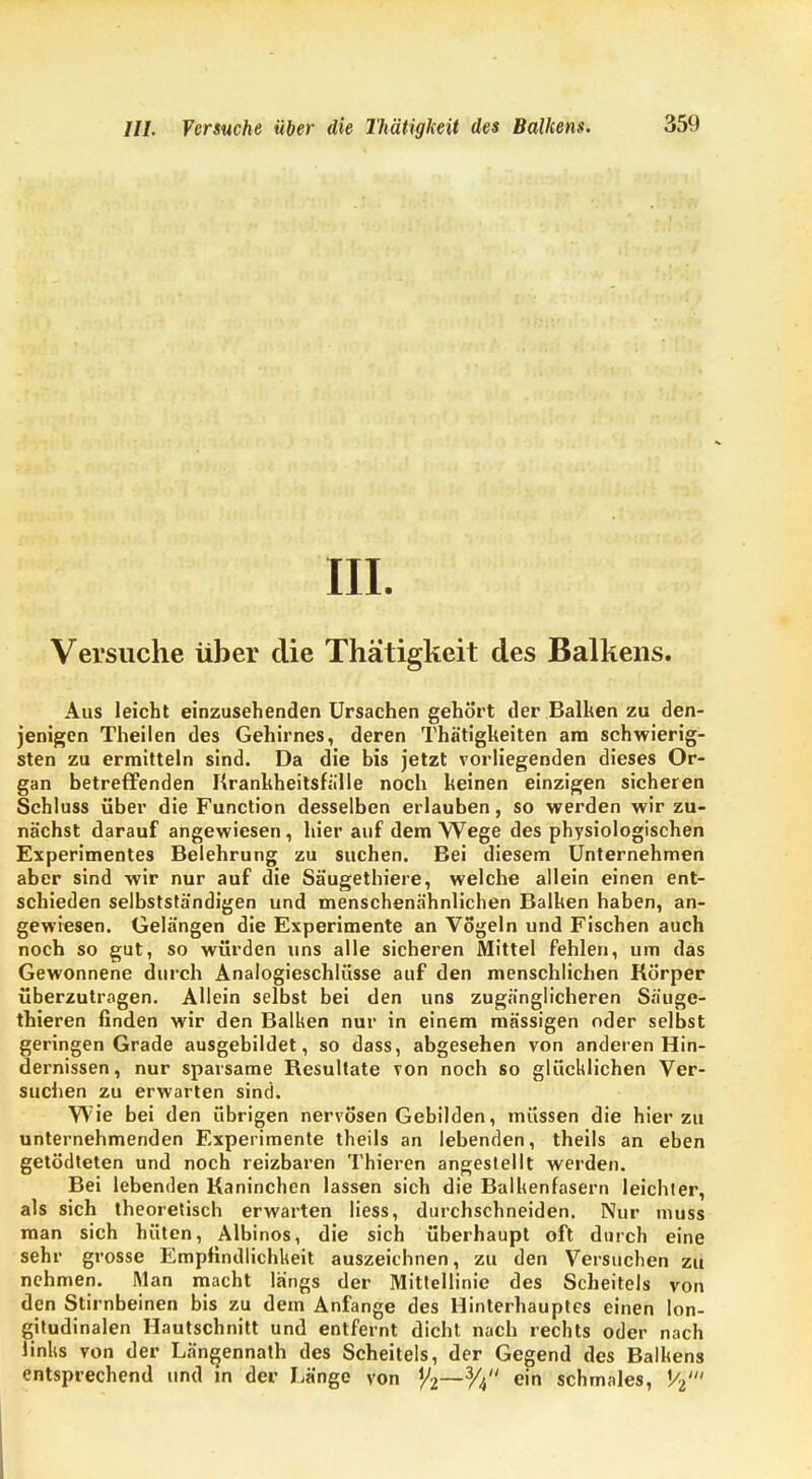 III. Versuche über die Thätigkeit des Balkens. Aus leicht einzusehenden Ursachen gehört der Balken zu den- jenigen Theilen des Gehirnes, deren Thä'tigkeiten am schwierig- sten zu ermitteln sind. Da die bis jetzt vorliegenden dieses Or- gan betreffenden Krankheitsfälle noch keinen einzigen sicheren Schluss über die Function desselben erlauben, so werden wir zu- nächst darauf angewiesen , hier auf dem Wege des physiologischen Experimentes Belehrung zu suchen. Bei diesem Unternehmen aber sind wir nur auf die Säugethiere, welche allein einen ent- schieden selbststä'ndigen und menschenähnlichen Balken haben, an- gewiesen. Gelängen die Experimente an Vögeln und Fischen auch noch so gut, so würden uns alle sicheren Mittel fehlen, um das Gewonnene durch Analogieschlüsse auf den menschlichen Körper überzutragen. Allein selbst bei den uns zugänglicheren Säuge- thieren finden wir den Balken nur in einem mässigen oder selbst geringen Grade ausgebildet, so dass, abgesehen von anderen Hin- dernissen, nur sparsame Resultate von noch so glücklichen Ver- suchen zu erwarten sind. Wie bei den übrigen nervösen Gebilden, müssen die hierzu unternehmenden Experimente theils an lebenden, theils an eben getödteten und noch reizbaren Thieren angestellt werden. Bei lebenden Kaninchen lassen sich die Balkenfasern leichler, als sich theoretisch erwarten liess, durchschneiden. Nur muss man sich hüten, Albinos, die sich überhaupt oft durch eine sehr grosse Empfindlichkeit auszeichnen, zu den Versuchen zu nehmen. Man macht längs der Mittellinie des Scheitels von den Stirnbeinen bis zu dem Anfange des Hinterhauptes einen lon- gitudinalen Hautschnitt und entfernt dicht nach rechts oder nach links von der Längennath des Scheitels, der Gegend des Balkens entsprechend und in der Länge von y2—% ein schmales, V2'