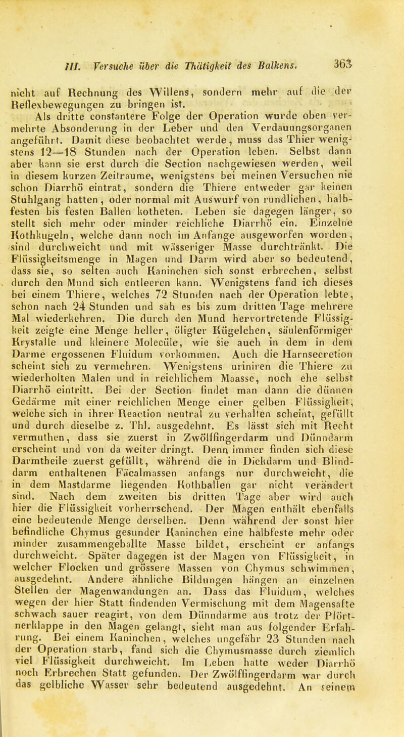 nicht auf Rechnung des Willens, sondern mehr auf die der Reflexbewegungen zu bringen ist. Als dritte constanlere Folge der Operation wurde oben ver- mehrte Absonderung in der Leber und den Verdauungsorganen angeführt. Damit diese beobachtet werde, muss das Thier wenig- stens 12—18 Stunden nach der Operation leben. Selbst dann aber kann sie erst durch die Section nachgewiesen werden, weil in diesem kurzen Zeilraume, wenigstens bei meinen Versuchen nie schon Diarrhö eintrat, sondern die Thiere entweder gar keinen Stuhlgang hatten, oder normal mit Auswurf von rundlichen, halb- festen bis festen Rallen liotheten. Leben sie dagegen länger, so stellt sich mehr oder minder reichliche Diarrhö ein. Einzelne Kothkugeln, welche dann noch im Anfange ausgeworfen worden, sind durchweicht und mit wässeriger Masse durchtränkt. Die Flüssigkeitsmenge in Magen und Darm wird aber so bedeutend, dass sie, so selten auch Kaninchen sich sonst erbrechen, selbst durch den Mund sich entleeren kann. Wenigstens fand ich dieses bei einem Thiere, welches 72 Stunden nach der Operation lebte, schon nach 24 Stunden und sah es bis zum dritten Tage mehrere Mal wiederkehren. Die durch den Mund hervortretende Flüssig- keit zeigte eine Menge heller, öligter Kiigelchen, säulenförmiger Krystalle und kleinere Moleciile, wie sie auch in dem in dem Darme ergossenen Fluidtim vorkommen. Auch die Harnsecretion scheint sich zu vermehren. Wenigstens uriniren die Thiere zu wiederholten Malen und in reichlichem Maasse, noch ehe selbst Diarrhö eintritt. Bei der Section findet man dann die dünnen Gedärme mit einer reichlichen Menge einer gelben Flüssigkeit, welche sich in ihrer Reaction neutral zu verhallen scheint, gefüllt und durch dieselbe z. Thl. ausgedehnt. Es lässt sich mit Recht vermuthen, dass sie zuerst in Zwölffingerdarm und Dünndarm erscheint und von da weiter dringt. Denn immer finden sich diese Darmtheile zuerst gefüllt, während die in Dickdarm und Rlind- darm enthaltenen Fäcalmassen anfangs nur durchweicht, die in dem Mastdarme liegenden Kolhballen gar nicht verändert sind. Nach dem zweiten bis dritten Tage aber wird auch hier die Flüssigkeit vorherrschend. Der Magen enthält ebenfalls eine bedeutende Menge derselben. Denn während der sonst hier befindliche Chymus gesunder Kaninchen eine halbfeste mehr oder minder zusammengeballte Masse bildet, erscheint er anfangs durchweicht. Später dagegen ist der Magen von Flüssigkeit, in welcher Flocken und grössere Massen von Chymus schwimmen, ausgedehnt. Andere ähnliche Rildungen hängen an einzelnen Stellen der Magenwandungen an. Dass das Fluidum, welches wegen der hier Statt findenden Vermischung mit dem Magensafte schwach sauer reagirt, von dem Dünndarme aus trotz der Pfört- nerklappe in den Magen gelangt, sieht man aus folgender Erfah- rung. Rei einem Kaninchen, welches ungefähr 23 Stunden nach der Operation starb, fand sich die Chyrnusmassc durch ziemlich viel Flüssigkeit durchweicht. Im Leben halte weder Diarrhö noch Erbrechen Statt gefunden. Der Zwölffingerdarm war durch das gelbliche Wasser sehr bedeutend ausgedehnt. An reinem