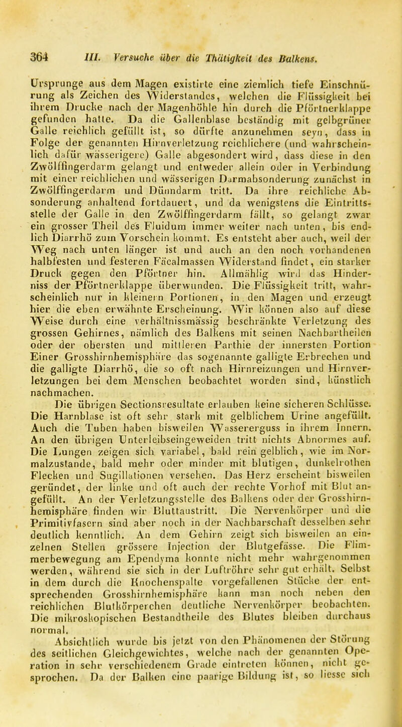 Ursprünge aus dem Magen existirte eine ziemlich tiefe Einschnü- rung als Zeichen des Widerstandes, welchen die Flüssigheit hei ihrem Bruche nach der Magenhöhle hin durch die Pförtnerklappe gefunden hatte. Da die Gallenblase beständig mit gelbgrüner Galle reichlich gefüllt ist, so dürfte anzunehmen seyn, dass in Folge der genannten Hirnverletzung reichlichere (und wahrschein- lich dafür wässerigere) Galle abgesondert wird, dass diese in den Zwölffingerdarm gelangt und entweder allein oder in Verbindung mit einer reichlichen und wässerigen Darmabsonderung zunächst in Zwölffingerdarm und Dünndarm tritt. Da ihre reichliche Ab- sonderung anhaltend fortdauert, und da wenigstens die Eintritts- stelle der Galle in den Zwölffingerdarm fällt, so gelangt zwar ein grosser Theil des Fluidum immer weiter nach unten, bis end- lich Diarrhö zum Vorschein kommt. Es entsteht aber auch, weil der Weg nach unten länger ist und auch an den noch vorhandenen halbfesten und festeren Fäcalmassen Widerstand findet, ein starker Druck gegen den Pförtner hin. Allmählig wird das Hinder- niss der Pförtnerhlappe überwunden. Die Flüssigkeit tritt, wahr- scheinlich nur in hleinei n Portionen, in den Magen und erzeugt hier die eben erwähnte Erscheinung. Wir können also auf diese Weise durch eine verhältnissmässig beschränhte Verletzung des grossen Gehirnes, nämlich des Balkens mit seinen Nachbartheilen oder der obersten und mittleren Parthie der innersten Portion Einer Grosshirnhemisphiire das sogenannte galligle Erbrechen und die galligte Diarrhö, die so oft nach Hirnreizungen und Hirnver- letzungen bei dem Menschen beobachtet worden sind, künstlich nachmachen. Die übrigen Sectionsresultate erlauben keine sicheren Schlüsse. Die Harnblase ist oft sehr starb mit gelblichem Urine angefüllt. Auch die Tuben haben bisweilen Wassererguss in ihrem Innern. An den übrigen Unterleibseingeweiden tritt nichts Abnormes auf. Die Lungen zeigen sich variabel, bald rein gelblich, wie im Nor- malzustande, bald mehr oder minder mit blutigen, dunhelrothen Flecken und Sugillationen versehen. Das Herz erscheint bisweilen geründet, der linke und oft auch der rechte Vorhof mit Blut an- gefüllt. An der Verletzungsstelle des Balkens oder der Grosshirn- hemisphäre finden wir Bluttaustritt. Die Nervenkörper und die Priraitivfascrn sind aber noch in der Nachbarschaft desselben sehr deutlich kenntlich. An dem Gehirn zeigt sich bisweilen an ein- zelnen Stellen grössere Injection der Blutgefässe. Die Flim- merbewegung am Ependyma konnte nicht mehr wahrgenommen werden, während sie sich in der Luftröhre sehr gut erhält. Selbst in dem durch die Knochenspalte vorgefallenen Stücke der ent- sprechenden Grosshirnhemisphäre kann man noch neben den reichlichen Blutkörperchen deutliche Nervenkörper beobachten. Die mikroskopischen Bestandteile des Blutes bleiben durchaus normal. Absichtlich wurde bis jetzt von den Phänomenen der Störung des seitlichen Gleichgewichtes, welche nach der genannten Ope- ration in sehr verschiedenem Grade eintreten können, nicht ge- sprochen. Da der Balken eine paarige Bildung ist, so liessc sich
