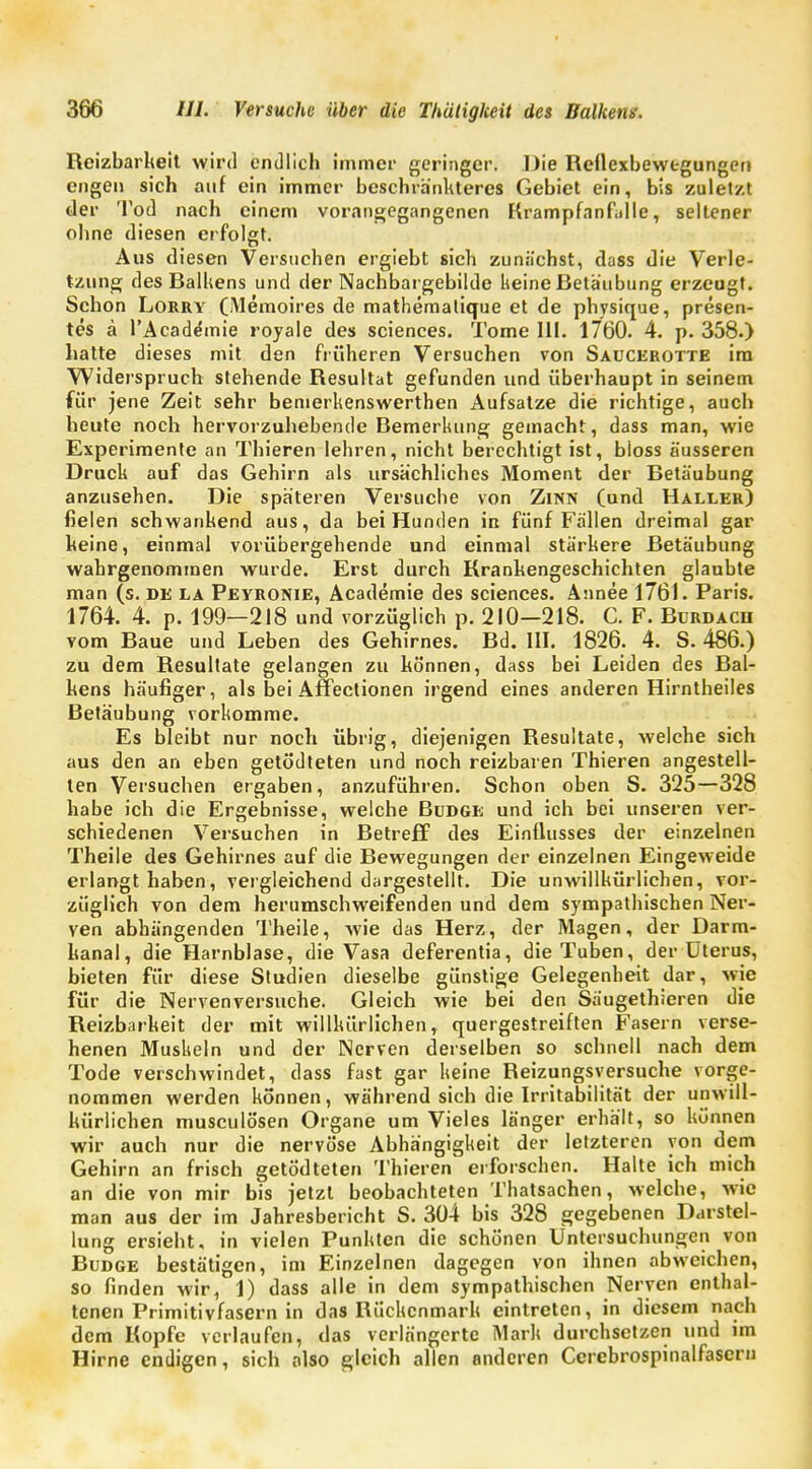 Reizbarheit wird endlich immer geringer. Die Reflexbewegungen engen sich auf ein immer beschränkteres Gebiet ein, bis zuletzt der Tod nach einem vorangegangenen Krampfanfülle, seltener ohne diesen erfolgt. Aus diesen Versuchen ergiebt sich zunächst, dass die Verle- tzung des Raikens und der Nachbargebilde keine Retäubung erzeugt. Schon Lorry (Memoires de mathematique et de physique, presen- tes ä l'Acade'mie royale des sciences. Tome III. 1760. 4. p. 358.) hatte dieses mit den früheren Versuchen von Saucerotte im Widerspruch stehende Resultat gefunden und überhaupt in seinem für jene Zeit sehr bemerkenswerten Aufsatze die richtige, auch heute noch hervorzuhebende Bemerkung gemacht, dass man, wie Experimente an Thieren lehren, nicht berechtigt ist, bloss äusseren Druck auf das Gehirn als ursächliches Moment der Betäubung anzusehen. Die späteren Versuche von Zinn (und Haller) fielen schwankend aus, da bei Hunden in fünf Fällen dreimal gar keine, einmal vorübergehende und einmal stärkere Betäubung wahrgenommen wurde. Erst durch Krankengeschichten glaubte man (s. de la Peyronie, Academie des sciences. Annee 1761. Paris. 1764. 4. p. 199—218 und vorzüglich p. 210—218. C. F. Bdrdach vom Baue und Leben des Gehirnes. Bd. III. 1826. 4. S. 486.) zu dem Resultate gelangen zu können, dass bei Leiden des Rai- kens häufiger, als bei Affectionen irgend eines anderen Hirntheiles Retäubung vorkomme. Es bleibt nur noch übrig, diejenigen Resultate, welche sich aus den an eben getödteten und noch reizbaren Thieren angestell- ten Versuchen ergaben, anzuführen. Schon oben S. 325—328 habe ich die Ergebnisse, welche Budge und ich bei unseren ver- schiedenen Versuchen in Retreff des Einflusses der einzelnen Theile des Gehirnes auf die Rewegungen der einzelnen Eingeweide erlangt haben, vergleichend dargestellt. Die unwillkürlichen, vor- züglich von dem herumschweifenden und dem sympathischen Ner- ven abhängenden Theile, wie das Herz, der Magen, der Darm- kanal, die Harnblase, die Vasa deferentia, die Tuben, der Uterus, bieten für diese Studien dieselbe günstige Gelegenheit dar, wie für die Nervenversuche. Gleich wie bei den Säugethieren die Reizbarkeit der mit willkürlichen, quergestreiften Fasern verse- henen Muskeln und der Nerven derselben so schnell nach dem Tode verschwindet, dass fast gar keine Reizungsversuche vorge- nommen werden können, während sich die Irritabilität der unwill- kürlichen musculösen Organe um Vieles länger erhält, so können wir auch nur die nervöse Abhängigkeit der letzteren von dem Gehirn an frisch getödteten Thieren erforschen. Halte ich mich an die von mir bis jetzt beobachteten Thatsachen, welche, wie man aus der im Jahresbericht S. 304 bis 328 gegebenen Darstel- lung ersieht, in vielen Punkten die schönen Untersuchungen von Rudge bestätigen, im Einzelnen dagegen von ihnen abweichen, so finden wir, 1) dass alle in dem sympathischen Nerven enthal- tenen Primitivfasern in das Rückenmark eintreten, in diesem nach dem Kopfe verlaufen, das verlängerte Mark durchsetzen und im Hirne endigen, sich also gleich allen anderen Cercbrospinalfaserii