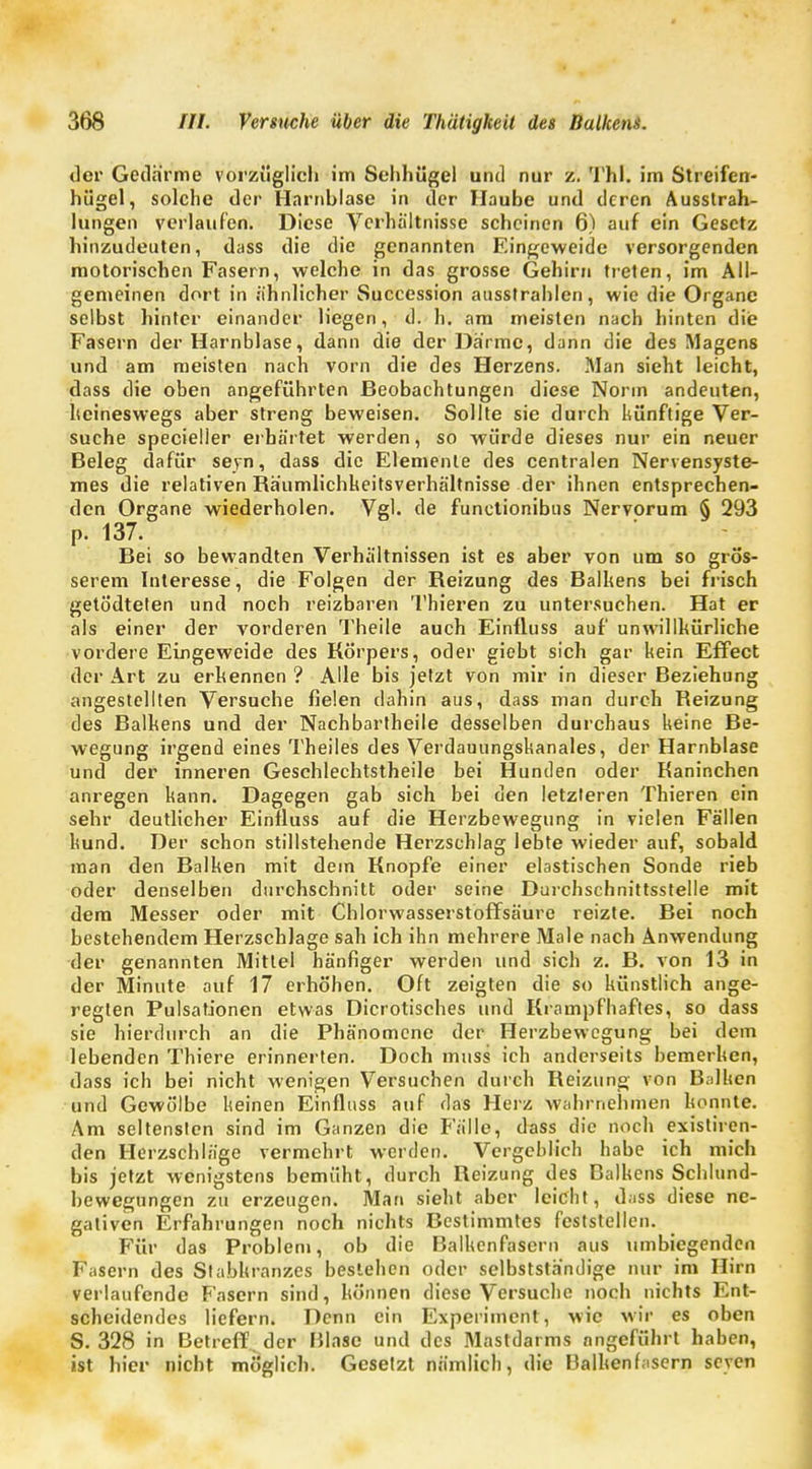 der Gedärme vorzüglich im Sehhügel und nur z. Thl. im Streifen- hügel, solche der Harnblase in der Haube und deren Ausstrah- lungen verlaufen. Diese Verhältnisse scheinen 6) auf ein Gesetz hinzudeuten, dass die die genannten Eingeweide versorgenden motorischen Fasern, welche in das grosse Gehirn treten, im All- gemeinen dort in ähnlicher Succession ausstrahlen, wie die Organe selbst hinter einander liegen, d. h. am meisten nach hinten die Fasern der Harnblase, dann die der Därme, dann die des Magens und am meisten nach vorn die des Herzens. Man sieht leicht, dass die oben angeführten Beobachtungen diese Norm andeuten, keineswegs aber streng beweisen. Sollte sie durch künftige Ver- suche specieller erhärtet werden, so würde dieses nur ein neuer Beleg dafür seyn, dass die Elemente des centralen Nervensyste- mes die relativen Räumlichkeitsverhältnisse der ihnen entsprechen- den Organe wiederholen. Vgl. de funetionibus Nervorum § 293 p. 137. Bei so bewandten Verhältnissen ist es aber von um so grös- serem Interesse, die Folgen der Reizung des Balkens bei frisch getö'dteten und noch reizbaren Thieren zu untersuchen. Hat er als einer der vorderen Theile auch Einfluss auf unwillkürliche vordere Eingeweide des Körpers, oder giebt sich gar kein Effect der Art zu erkennen ? Alle bis jetzt von mir in dieser Beziehung angestellten Versuche fielen dahin aus, dass man durch Reizung des Balkens und der Nachbartheile desselben durchaus keine Be- wegung irgend eines Theiles des Verdauungskanales, der Harnblase und der inneren Geschlechtstheile bei Hunden oder Kaninchen anregen kann. Dagegen gab sich bei den letzteren Thieren ein sehr deutlicher Einfluss auf die Herzbewegung in vielen Fällen kund. Der schon stillstehende Herzschlag lebte wieder auf, sobald man den Balken mit dein Knopfe einer elastischen Sonde rieb oder denselben durchschnitt oder seine Durchschnittsstelle mit dem Messer oder mit Chlorwasserstoffsäure reizte. Bei noch bestehendem Herzschlage sah ich ihn mehrere Male nach Anwendung der genannten Mittel hänfiger werden und sich z. B. von 13 in der Minute auf 17 erhöhen. Oft zeigten die so künstlich ange- regten Pulsationen etwas Dicrotisches und Krampfhaftes, so dass sie hierdurch an die Phänomene der Herzbewegung bei dem lebenden Thiere erinnerten. Doch muss ich anderseits bemerken, dass ich bei nicht wenigen Versuchen durch Reizung von Balken und Gewölbe keinen Einfluss auf das Herz wahrnehmen konnte. Am seltensten sind im Ganzen die Fälle, dass die noch existiren- den Herzschläge vermehrt werden. Vergeblich habe ich mich bis jetzt wenigstens bemüht, durch Reizung des Balkens Schlund- bewegungen zu erzeugen. Man sieht aber leicht, dass diese ne- gativen Erfahrungen noch nichts Bestimmtes feststellen. Für das Problem, ob die Balkcnfasern aus umbiegenden Fasern des Slabkranzes bestehen oder selbstständige nur im Hirn verlaufende Fasern sind, können diese Versuche noch nichts Ent- scheidendes liefern. Denn ein Experiment, wie wir es oben S. 328 in Betreff, der Blase und des Mastdarms nngeführt haben, ist hier nicht möglich. Gesetzt nämlich, die Balkenfasern seyen