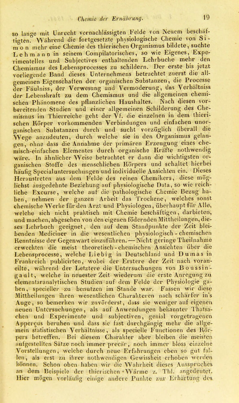 so lange mit Unrecht vernachlässigten Felde von Neuem beschäf- tigten!3 Während die fortgesetzte physiologische Chemie von Si- mon mehr eine Chemie des thierischen Organismus bildete, suchte Lehmann in seinem Compilatorisches, so wie Eigenes, Expe- rimentelles und Subjectives enthaltenden Lehrbuche mehr den Chemismus des Lebensprocesses zu schildern. Der erste bis jetzt vorliegende Band dieses Unternehmens betrachtet zuerst die all- gemeinen Eigenschaften der organischen Substanzen, die Processe der Fäulniss, der Verwesung und Vermoderung, das Verhältniss der Lebenskraft zu dem Chemismus und die allgemeinen chemi- schen Phänomene des pflanzlichen Haushaltes. Nach diesen vor- bereitenden Studien und einer allgemeinen Schilderung des Che- mismus im Thierreiche geht der Vf. die einzelnen in dem thieri- schen Körper vorkommenden Verbindungen und einfachen unor- ganischen Substanzen durch und sucht vorzüglich überall die Wege anzudeuten, durch welche sie in den Organismus gelan- gen, ohne dass die Annahme der primären Erzeugung eines che- misch-einfachen Elementes durch organische Kräfte nothwendig wäre. In ähnlicher Weise betrachtet er dann die wichtigsten or- ganischen Stoffe des menschlichen Körpers und schaltet hierbei häufig Specialuntersuchungen und individuelle Ansichten ein. Dieses Heraustreten aus dem Felde des reinen Chemikers, diese mög- lichst ausgedehnte Beziehung auf physiologische Data, so wie reich- liche Excurse, wrelche auf die pathologische Chemie Bezug ha- ben, nehmen der ganzen Arbeit das Trockene, welches sonst chemische Werke für den Arzt und Physiologen, überhaupt für Alle, welche sich nicht praktisch mit Chemie beschäftigen, darbieten, und machen, abgesehen von den eigenen födernden Mittheilungen, die- ses Lehrbuch geeignet, den auf dem Standpunkte der Zeit blei- benden Mediciner in die wesentlichen physiologisch - chemischen Kenntnisse der Gegenwart einzuführen. — Nicht geringe Theilnahme erweckten die meist theoretisch - chemischen Ansichten über die Lebensprocesse, welche Liebig in Deutschland und Dumas in Frankreich publicirten, wobei der Erstere der Zeit nach voran- eilte, während der Letztere die Untersuchungen von Boussin- gault, welche in neuester Zeit wiederum die erste Anregung zu elementaranalylischen Studien auf dem Felde der Physiologie ga- ben, specieller zu benutzen im Stande war. Fassen wir diese Mittheilungen ihren wesentlichen Charakteren nach schärfer in*s Auge, so bemerken wir zuvörderst, dass sie weniger auf eigenen neuen Untersuchungen, als auf Anwendungen bekannter Thatsa- chen und Experimente und subjectiven, genial vorgetragenen Appercus beruhen und dass sie fast durchgängig mehr die allge- mein statistischen Verhältnisse, als specielle Functionen des Kör- pers betreffen. Bei diesem Charakter aber bleiben die meisten aufgestellten Sätze noch immer precär, noch immer bloss einzelne Vorstellungen, welche durch neue Erfahrungen eben so gut fal- len, als erst zu ihrer notwendigen Gewissheit erhoben werden können. Schon oben haben wir die Wahrheit dieses Ausspruches an dem Beispiele der thierischen 'Wärme z. Tbl. angedeutet. Hier mögen vorläufig einige andere Punkte zur Erhärtung des.