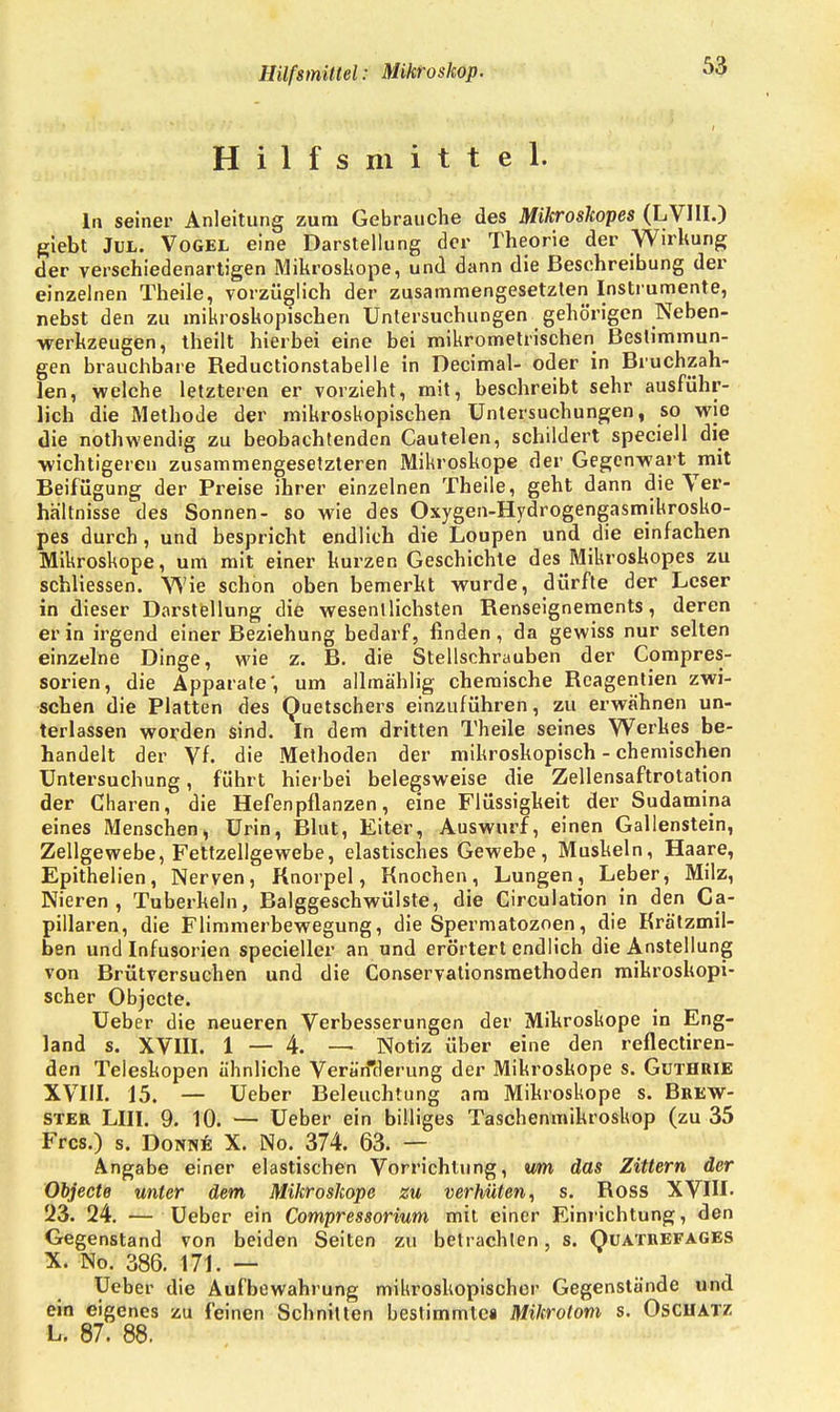 Hilfsmittel: Mikroskop. Hilfsmittel. In seiner Anleitung zum Gebrauche des Mikroskopes (LV1II.) giebt Jül. Vogel eine Darstellung der Theorie der Wirkung der verschiedenartigen Mikroskope, und dann die Beschreibung der einzelnen Theile, vorzüglich der zusammengesetzten Instrumente, nebst den zu mikroskopischen Untersuchungen gehörigen Neben- werkzeugen , theilt hierbei eine bei mikrometrischen Bestimmun- gen brauchbare Reductionstabelle in Decimal- oder in Bruchzah- len, welche letzteren er vorzieht, mit, beschreibt sehr ausführ- lich die Methode der mikroskopischen Untersuchungen, so wie die nothwendig zu beobachtenden Cautelen, schildert speciell die wichtigeren zusammengesetzteren Mikroskope der Gegenwart mit Beifügung der Preise ihrer einzelnen Theile, geht dann die Ver- haltnisse des Sonnen- so wie des Oxygen-Hydrogengasmikrosko- pes durch, und bespricht endlich die Loupen und die einfachen Mikroskope, um mit einer kurzen Geschichte des Mikroskopes zu schliessen. Wie schon oben bemerkt wurde, dürfte der Leser in dieser Darstellung die wesentlichsten Renseigneraents, deren er in irgend einer Beziehung bedarf, finden, da gewiss nur selten einzelne Dinge, wie z. B. die Stellschrauben der Compres- sorien, die Apparate', um allmählig chemische Rcagentien zwi- schen die Platten des Quetschers einzuführen, zu erwähnen un- terlassen worden sind. In dem dritten Theile seines Werkes be- handelt der Vf. die Methoden der mikroskopisch - chemischen Untersuchung, führt hierbei belegsweise die Zellensaftrotation der Charen, die Hefen pflanzen, eine Flüssigkeit der Sudamina eines Menschen, Urin, Blut, Eiter, Auswurf, einen Gallenstein, Zellgewebe, Fettzellgewebe, elastisches Gewebe, Muskeln, Haare, Epithelien, Nerven, Knorpel, Knochen, Lungen, Leber, Milz, Nieren, Tuberkeln, Balggeschwülste, die Circulation in den Ca- pillaren, die Flimmerbewegung, die Spermatozoon, die Krätzmil- ben und Infusorien specieller an und erörtert endlich die Anstellung von Brütversuchen und die Conservationsmethoden mikroskopi- scher Objecte. Ueber die neueren Verbesserungen der Mikroskope in Eng- land s. XVIII. 1 — 4. — Notiz über eine den reflectiren- den Teleskopen ähnliche Veränderung der Mikroskope s. Guthrie XVIII. 15. — Ueber Beleuchtung am Mikroskope s. Brew- ster LIII. 9. 10. — Ueber ein billiges Taschenmikroskop (zu 35 Frcs.) s. Donne X. No. 374. 63. — Angabe einer elastischen Vorrichtung, um das Zittern der Objecte unter dem Mikroskope zu verhüten, s. Ross XVIII- '23. 24. — Ueber ein Compressorium mit einer Einrichtung, den Gegenstand von beiden Seiten zu betrachten, s. Quatrefages X. No. 386. 171. — Ueber die Aufbewahrung mikroskopischer Gegenstände und ein eigenes zu feinen Schnitten bestimrntca Mikrotom s. Oschatz L. 87. 88.