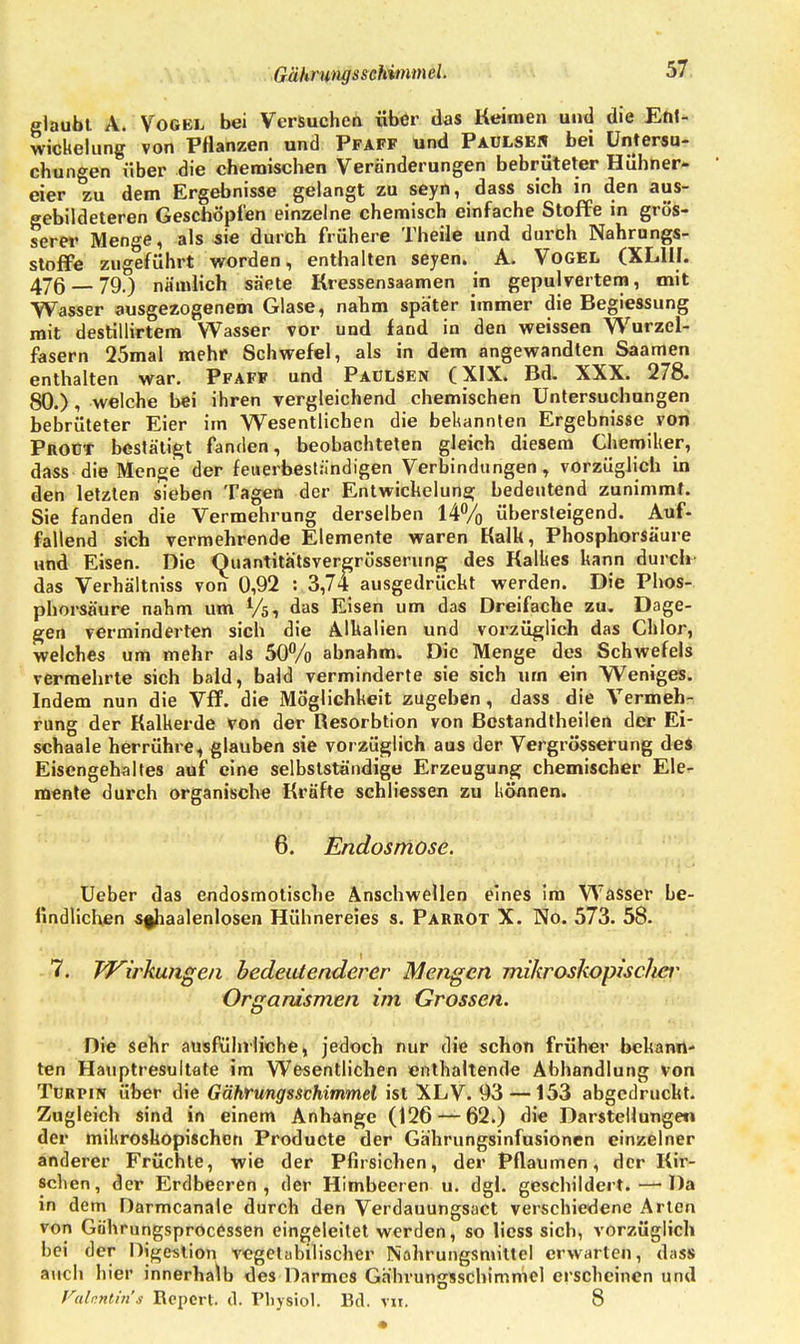 Gährungsschimmel. glaubt A. Vogel bei Versuchen über das Keimen und die Ent- wicklung von Pflanzen und Pfaff und Paülsen bei Untersu- chungen über die chemischen Veränderungen bebrüteter Hühner- eier zu dem Ergebnisse gelangt zu seyn, dass sich in den aus- gebildeteren Geschöpfen einzelne chemisch einfache Stoffe in grös- serer Menge, als sie durch frühere Theile und durch Nahrungs- stoffe zugeführt worden, enthalten seyen. A. Vogel (XL1II. 476 — 79.) nämlich säete Kressensaamen in gepulvertem, mit Wasser ausgezogenem Glase, nahm später immer die Begiessung mit destillirtem Wasser vor und fand in den weissen Wurzel- fäsern 25mal mehr Schwefel, als in dem angewandten Saamen enthalten war. Pfaff und PaüLSen (XIX. Bd. XXX. 278. 80.), welche bei ihren vergleichend chemischen Untersuchungen bebrüteter Eier im Wesentlichen die bekannten Ergebnisse von Proüt bestätigt fanden, beobachteten gleich diesem Chemiker, dass die Menge der feuerbeständigen Verbindungen, vorzüglich in den letzten sieben Tagen der Entwicklung bedeutend zunimmt. Sie fanden die Vermehrung derselben 14% übersteigend. Auf- fallend sich vermehrende Elemente waren Kalk, Phosphorsäure und Eisen. Die Quantitätsvergrüsserung des Kalkes kann durch das Verhältniss von 0,92 : 3,74 ausgedrückt werden. Die Phos- phorsäure nahm um Vö, das Eisen um das Dreifache zu. Dage- gen verminderten sich die Alkalien und vorzüglich das Chlor, welches um mehr als 50% abnahm. Die Menge des Schwefels vermehrte sich bald, bald verminderte sie sich urn ein Weniges. Indem nun die Vff. die Möglichkeit zugeben, dass die Vermeh- rung der Kalkerde von der Resorbtion von Bcstandtheilen der Ei- schaale herrühre, glauben sie vorzüglich aus der Vergrösserung des Eisengehaltes auf eine selbstständige Erzeugung chemischer Ele- mente durch organische Kräfte schliessen zu können. 6. Endosmose. Ueber das endosmotische Anschwellen eines im Wasser he- lindlichen Sfhaalenlosen Hühnereies s. Parrot X. No. 573. 58. 7. Wirkungen bedeutenderer Mengen mikroskopischer Organismen im Grossen. Die sehr ausführliche, jedoch nur die schon früher bekann- ten Hauptresultate im Wesentlichen enthaltende Abhandlung von Türpin über die Gährungsschimmel ist XLV. 93 — 153 abgedruckt. Zugleich sind in einem Anhange (126 — 62.) die Darstellungen der mikroskopischen Producte der Gährungsinfusionen einzelner anderer Früchte, wie der Pfirsichen, der Pflaumen, der Kir- schen, der Erdbeeren, der Himbeeren u. dgl. geschildert.—-Da in dem Darmcanale durch den Verdauungsact verschiedene Arten von Göhrungspröcessen eingeleitet werden, so licss sich, vorzüglich bei der Digestion vegetabilischer Nahrungsmittel erwarten, dass auch hier innerhalb des Darmes Gährungsschimmel erscheinen und Valentin'» Report, d. Physiol. Bd. tu. 8