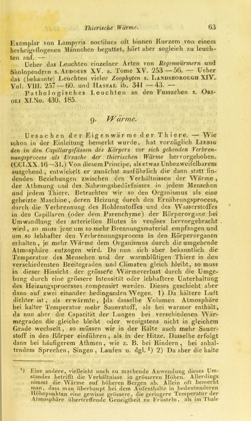 Exemplar von Lampvris noctiluca oft hinnen Kurzem von einem herheteeflogcnen Männchen begattet, hört aber sogleich zu leuch- ten auf. — lieber das Leuchten einzelner Arten von Itegenimrmern und Skolopendern s. Audouin XV. a. Tome XV. 253—50. — Ueher das (bekannte) Leuchten vieler Zoophylen s. La.nosbobouoH XIV. Vol. VIII. 257 — 60« und Hassal ib. 341 —43. — Pathologisches Leuchten an den Fusszehen s. Ori- ou xi.\o. 430. \k:>. q. Wärme. Ursachen der Eigenwärme der Thiere. — Wie schon in der Einleitung bemerkt wurde, hat vorzüglich Likbiü den in den Capitlargefässen des Körpers vor sich gehenden Verbren- nungxprocess als Ursache der thierischen Wärme hervorgehoben. CCCLXX.16 — 31.) Von diesem Principe, als etwas Unbezweifelbarem ausgehend , entwickelt er zunächst ausführlich die dann statt fin- denden Beziehungen zwischen den Verhältnissen der Wärme , der Athmung und des Nahrurigsbedürfhisses in jedem Menschen und jedem Thiere. Betrachten wir so den Organismus als eine geheizte Maschine, deren Heizung durch den Ernähriingsprocess, durch die Verbrennung des Kohlenstoffes und des Wasserstoffes in den Capillaren (oder dem Parenchyme) der Körperorgane bei Umwandlung des arteriellen Blutes in venöses hervorgebracht wird, so muss jene um so mehr Brennungsmaterial empfangen und um so lebhafter den Vei hrennungsprocess in den Körperorganen erhalten , je mehr Warme dem Organismus durch die umgebende Atmosphäre entzogen wird. Da nun sich aber bekanntlich die Temperatur des Menschen und der warmblütigen Thiere in den verschiedensten Breitegraden und Climaten gleich bleibt, so muss in dieser Hinsicht der grössere Wärmeverlust durch die Umge- bung durch eine grössere Intensität oder lebhaftere Unterhaltung des Heizungsprocesses compensirt werden. Dieses geschieht aber dann auf zwei einander bedingenden Wegen. 1) Da kältere Luit dichter ist, als erwärmte, |da dasselbe Volumen Atmosphäre bei kalter Temperatur mehr Sauerstoff, als bei warmer enthält, da nun aber die Capacität der Lungen bei verschiedenen Wär- megraden die gleiche bleibt oder wenigstens nicht in gleichem Grade wechselt, so müssen wir in der Kälte auch mehr Sauer- stoff in den Körper einführen , als in der Hitze. Dasselbe erfolgt dann bei häufigerem Athmen, wie z. B. bei Kindern, bei anhal- tendem Sprechen, Singen, Laufen u. dgl. *) 2) Da aber die kalte ) Eine andere, vielleicht noch zu machende Anwendung dieses Um- fitandes betrifft die Verhältnisse in grösseren Höhen. Allerdings nimmt die Wärme auf höheren Bergen ab. Allein oft bemerkt man, dass man überhaupt bei dem Aufenthalte in bedeutenderen flöhepuriluen eine gewisse grössere, die geringere Temperatur der Atmosphäre übertreffende Geneigtheit zu Frösteln, als im Thale