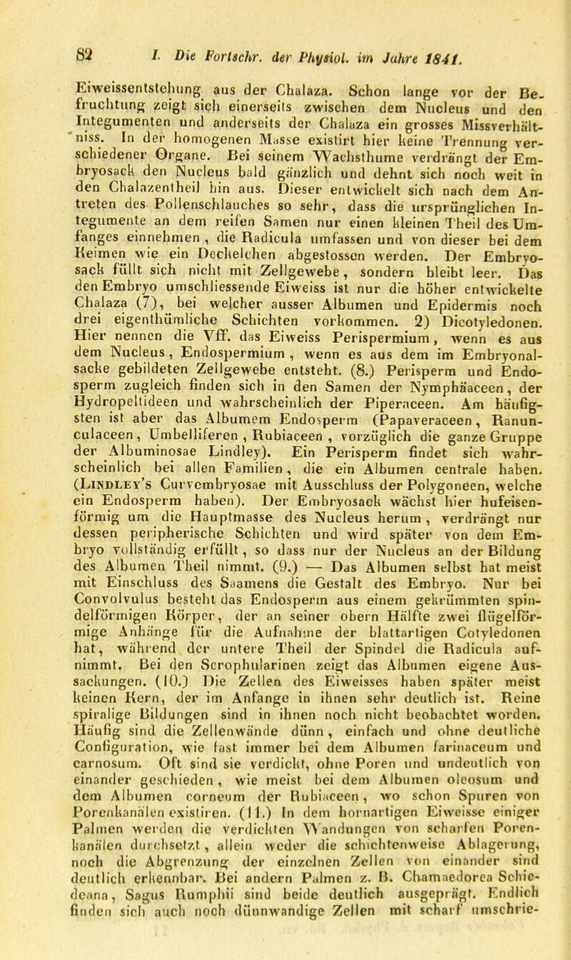 Eiweissentstehung aus der Chalaza. Schon lange vor der Be- fruchtung zeigt sich einerseits zwischen dem Nucleus und den Integumenten und anderseits der Chalaza ein grosses Missverhält- 'niss. In der homogenen Masse existirt hier keine Trennung ver- schiedener Organe. Bei seinem Waehsthume verdrängt der Em- bryosack den Nucleus bald gänzlich und dehnt sich noch weit in den Chalazentheil hin aus. Dieser entwickelt sich nach dem An- treten des Pollenschlauches so sehr, dass die ursprünglichen In- tegumente an dem reifen Samen nur einen kleinen I heil des üm- fanges einnehmen , die Radicula umfassen und von dieser bei dem Keimen wie ein Deckelchen abgestosscn werden. Der Embryo- sack füllt sich nicht mit Zellgewebe, sondern bleibt leer. Das den Embryo umschliessende Eiweiss ist nur die höher entwickelte Chalaza (7), bei welcher ausser Albuinen und Epidermis noch drei eigentümliche Schichten vorkommen. 2) Dicotyledonen. Hier nennen die Vff. das Eiweiss Perispermium, wenn es aus dem Nucleus , Endospermium , wenn es aus dem im Embryonal- sacke gebildeten Zellgewebe entsteht. (8.) Perisperm und Endo- sperm zugleich finden sich in den Samen der Nymphäaceen, der Hydropeltideen und wahrscheinlich der Piperaceen. Am häufig- sten ist aber das Albumem Endosperm (Papaveraceen, Ranun- culaceen, Umbelliferen , Rubiaceen , vorzüglich die ganze Gruppe der Albuminosae Lindley). Ein Perisperm findet sich wahr- scheinlich bei allen Familien, die ein Albuinen centrale haben. (Lindley's Curvembryosae mit Ausschluss der Polygoneen, welche ein Endosperm haben). Der Embryosack wächst hier hufeisen- förmig um die Hauptmasse des Nucleus herum , verdrängt nur dessen peripherische Schichten und wird später von dem Em- bryo vollständig erfüllt, so dass nur der Nucleus an der Bildung des Albumen Theil nimmt. (9.) — Das Albuinen selbst hat meist mit Einschluss des Saamens die Gestalt des Embryo. Nur bei Convolvulus besteht das Endosperm aus einem gekrümmten spin- delförmigen Körper, der an seiner obern Hälfte zwei flügelför- mige Anhänge für die Aufnahme der blattarligen Cotyledonen hat, während der untere Theil der Spindrl die Radicula auf- nimmt. Bei den Scrophularinen zeigt das Albumen eigene Aus- sackungen. (10.) Die Zellen des Eiweisses haben später meist keinen Kern, der im Anfange in ihnen sehr deutlich ist. Reine spiralige Bildungen sind in ihnen noch nicht beobachtet worden. Häufig sind die Zellenwände dünn, einfach und ohne deutliche Configuration, wie fast immer bei dem Albumen farinaceum und carnosum. Oft sind sie verdickt, ohne Poren und undeutlich von einander geschieden , wie meist bei dem Albumen oleosum und dem Albumen corneum der Rubiaceen, wo schon Spuren von Porenhanälen existiren. (11.) In dem hornartigen Eiweisse einiger Palmen werden die verdickten Wandungen von scharfen Poren- hanälen durchsetzt, allein weder die schichtenweise Ablagerung, noch die Abgrenzung der einzelnen Zellen von einander sind deutlich erkennbar. Bei andern Palmen z. B. Chamaedorea Scliie- dcana, Sagus Kumphii sind beide deutlich ausgeprägt. Endlich finden sich auch noch dünnwandige Zellen mit scharf umschrie-