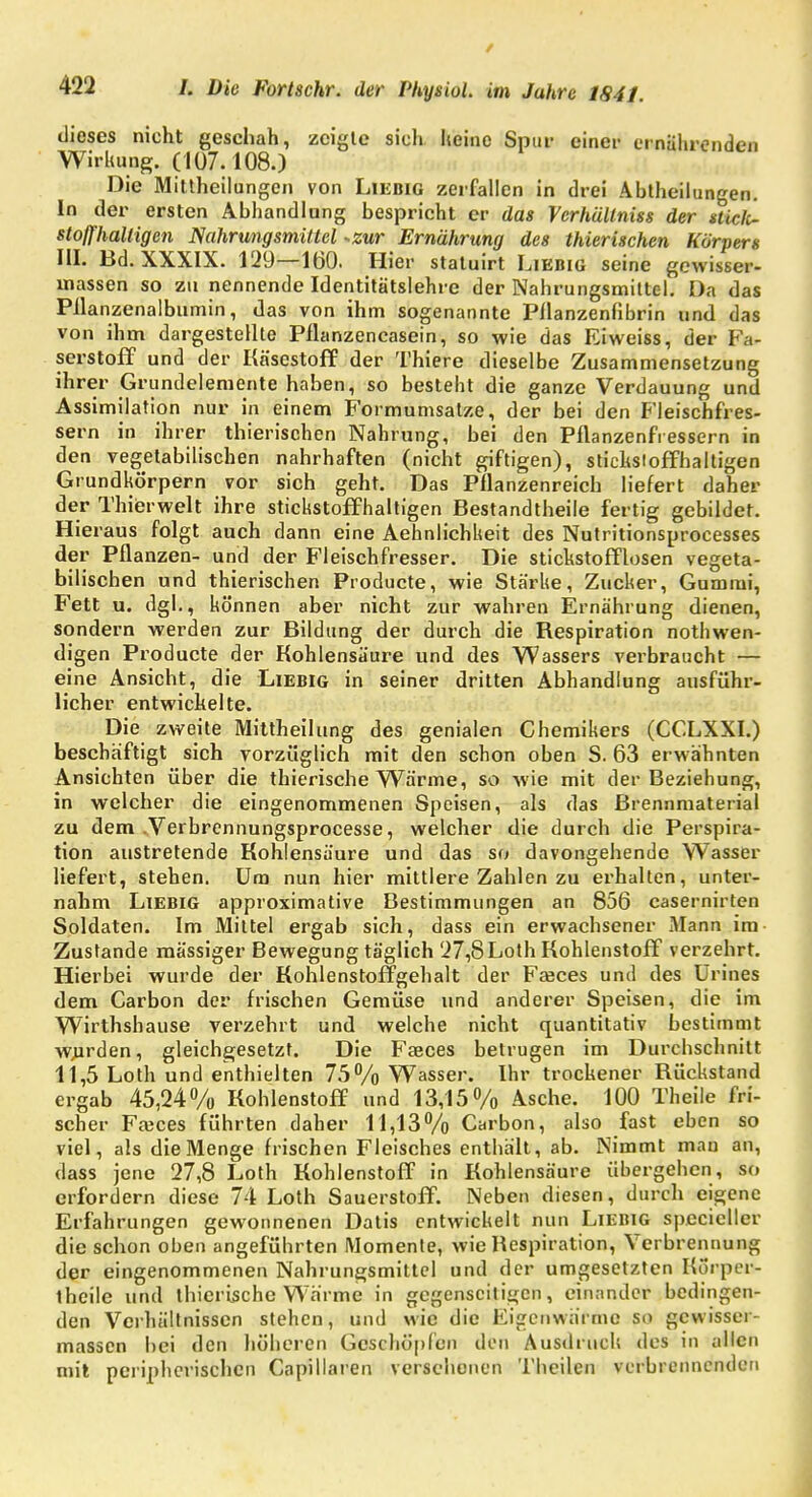 dieses nicht geschah, zeigte sich keine Spur einer ernährenden Wirkung. (107.108.) Die Mittheilungen von Liebig zerfallen in drei Abtheilungen. In der ersten Abhandlang bespricht er das Verhültniss der stielt- stoffhaltigen Nahrungsmittel -zur Ernährung des thierischen Körpers III. Bd. XXXIX. 129—160. Hier statuirt Liebig seine gewisser- massen so zu nennende Identitätslehre der Nahrungsmittel. Da das Pllanzenalbumin, das von ihm sogenannte Pflanzenflbrin und das von ihm dargestellte Pflanzencasein, so wie das Eiweiss, der Fa- serstoff und der Käsestoff der Thiere dieselbe Zusammensetzung ihrer Grundelemente haben, so besteht die ganze Verdauung und Assimilation nur in einem Formumsatze, der bei den Fleischfres- sern in ihrer thierischen Nahrung, bei den Pflanzenfressern in den vegetabilischen nahrhaften (nicht giftigen), stickstoffhaltigen Grundkörpern vor sich geht. Das Pflanzenreich liefert daher der Thierwelt ihre stickstoffhaltigen Bestandteile fertig gebildet. Hieraus folgt auch dann eine Aehnlichkeit des Nutritionsprocesses der Pflanzen- und der Fleischfresser. Die stickstofflosen vegeta- bilischen und thierischen Producte, wie Stärke, Zucker, Gummi, Fett u. dgl., können aber nicht zur wahren Ernährung dienen, sondern werden zur Bildung der durch die Kespiration notwen- digen Producte der Kohlensäure und des Wassers verbraucht — eine Ansicht, die Liebig in seiner dritten Abhandlung ausführ- licher entwickelte. Die zweite Mittheilung des genialen Chemikers (CCLXXI.) beschäftigt sich vorzüglich mit den schon oben S. 63 erwähnten Ansichten über die thierische Wärme, so wie mit der Beziehung, in welcher die eingenommenen Speisen, als das Brennmaterial zu dem .Verbrennungsprocesse, welcher die durch die Perspira- tion austretende Kohlensäure und das so davongehende Wasser liefert, stehen. Um nun hier mittlere Zahlen zu erhalten, unter- nahm Liebig approximative Bestimmungen an 856 casernirten Soldaten. Im Mittel ergab sich, dass ein erwachsener Mann im Zustande massiger Bewegung täglich 27,8Loth Kohlenstoff verzehrt. Hierbei wurde der Kohlenstoffgehalt der Fasces und des Urines dem Carbon der frischen Gemüse und anderer Speisen, die im Wirthshause verzehrt und welche nicht quantitativ bestimmt wurden, gleichgesetzt. Die Fseces betrugen im Durchschnitt 11,5 Loth und enthielten 75% Wasser. Ihr trockener Kückstand ergab 45,24% Kohlenstoff und 13,15% Asche. 100 Theile fri- scher Fa3ces führten daher 11,13% Carbon, also fast eben so viel, als die Menge frischen Fleisches enthält, ab. Nimmt man an, dass jene 27,8 Loth Kohlenstoff in Kohlensäure übergehen, so erfordern diese 74 Loth Sauerstoff. Neben diesen, durch eigene Erfahrungen gewonnenen Datis entwickelt nun Liebig specieller die schon oben angeführten Momente, wie Respiration, Verbrennung der eingenommenen Nahrungsmittel und der umgesetzten Korper- theile und thicrische Wärme in gegenseitigen, einander bedingen- den Verhältnissen stehen, und wie die Eigenwärme so gcwissei- massen bei den höheren Geschöpfen den Ausdruck des in allen mit peripherischen Capillaren versehenen Tbeilen verbrennenden