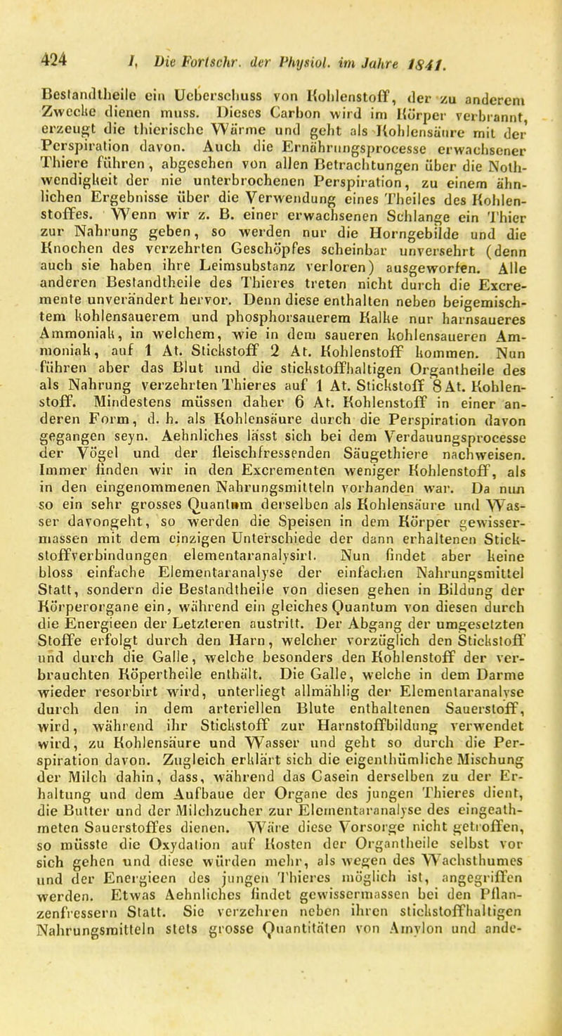 Bestandteile ein Ueberschuss von Kohlenstoff, der zu anderem Zwecke dienen muss. Dieses Carbon wird im Körper verbrannt erzeugt die thierische Wärme und geht als Kohlensäure mit der Perspiration davon. Auch die Ernährungsprocesse erwachsener Thiere fuhren, abgesehen von allen Betrachtungen über die Not- wendigkeit der nie unterbrochenen Perspiration, zu einem ähn- lichen Ergebnisse über die Verwendung eines Theiles des Kohlen- stoffes. Wenn wir z. B. einer erwachsenen Schlange ein Thier zur Nahrung geben, so werden nur die Horngebilde und die Knochen des verzehrten Geschöpfes scheinbar unversehrt (denn auch sie haben ihre Leimsubstanz verloren) ausgeworfen. Alle anderen Bestandteile des Thieres treten nicht durch die Excre- mente unverändert hervor. Denn diese enthalten neben beigemisch- tem kohlensauerem und phosphorsauerem Kalke nur harnsaueres Ammoniak, in welchem, wie in dem saueren kohlensaueren Am- moniak, auf 1 At. Stickstoff 2 At. Kohlenstoff kommen. Nun führen aber das Blut und die stickstoffhaltigen Organtheile des als Nahrung verzehrten Thieres auf 1 At. Stickstoff 8 At. Kohlen- stoff. Mindestens müssen daher 6 At. Kohlenstoff in einer an- deren Form, d.h. als Kohlensäure durch die Perspiration davon gegangen seyn. Aehnliches lässt sich bei dem Verdauungsprocesse der Vögel und der fleischfressenden Säugetiere nachweisen. Immer finden wir in den Excrementen weniger Kohlenstoff, als in den eingenommenen Nahrungsmitteln vorhanden war. Da nun so ein sehr grosses Quanlnm derselben als Kohlensäure und Was- ser davongeht, so werden die Speisen in dem Körper gewisser- massen mit dem einzigen Unterschiede der dann erhaltenen Stick- sloffverbindungen elementaranalysirl. Nun findet aber heine bloss einfache Elementaranalyse der einfachen Nahrungsmittel Statt, sondern die Bestandteile von diesen gehen in Bildung der Körperorgane ein, während ein gleiches Quantum von diesen durch die Energieen der Letzteren austritt. Der Abgang der umgesetzten Stoffe erfolgt durch den Harn, welcher vorzüglich den Stickstoff und durch die Galle, welche besonders den Kohlenstoff der ver- brauchten Köpertheile enthält. Die Galle, welche in dem Darme wieder resorbirt wird, unterliegt allmählig der Elementaranalvse durch den in dem arteriellen Blute enthaltenen Sauerstoff, wird, während ihr Stickstoff zur Harnstoffbildung verwendet wird, zu Kohlensäure und Wasser und geht so durch die Per- spiration davon. Zugleich erklärt sich die eigentümliche Mischung der Milch dahin, dass, während das Casein derselben zu der Er- haltung und dem Aufbaue der Organe des jungen Thieres dient, die Butter und der Milchzucher zur Elernentaranalyse des eingeat- meten Sauerstoffes dienen. Wäre diese Vorsorge nicht getroffen, so müsste die Oxydation auf Kosten der Organtheile selbst vor sich gehen und diese würden mehr, als wegen des Wachsthumes und der Energieen des jungen Thieres möglich ist, angegriffen werden. Etwas Aehnliches findet gewissermassen bei den Pflan- zenfressern Statt. Sie verzehren neben ihren stickstoffhaltigen Nahrungsmitteln stets grosse Quantitäten von Amylon und ande-